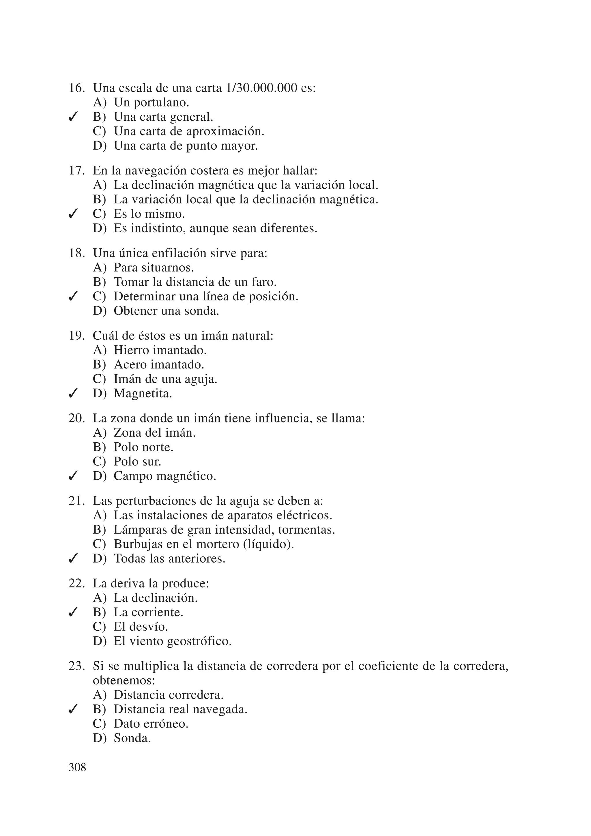 16. Una escala de una carta 1/30.000.000 es:
    A) Un portulano.
✓ B) Una carta general.
    C) Una carta de aproximación.
    D) Una carta de punto mayor.
17. En la navegación costera es mejor hallar:
    A) La declinación magnética que la variación local.
    B) La variación local que la declinación magnética.
✓ C) Es lo mismo.
    D) Es indistinto, aunque sean diferentes.
18. Una única enfilación sirve para:
    A) Para situarnos.
    B) Tomar la distancia de un faro.
✓ C) Determinar una línea de posición.
    D) Obtener una sonda.
19. Cuál de éstos es un imán natural:
    A) Hierro imantado.
    B) Acero imantado.
    C) Imán de una aguja.
✓ D) Magnetita.
20. La zona donde un imán tiene influencia, se llama:
    A) Zona del imán.
    B) Polo norte.
    C) Polo sur.
✓ D) Campo magnético.
21. Las perturbaciones de la aguja se deben a:
    A) Las instalaciones de aparatos eléctricos.
    B) Lámparas de gran intensidad, tormentas.
    C) Burbujas en el mortero (líquido).
✓ D) Todas las anteriores.
22. La deriva la produce:
    A) La declinación.
✓ B) La corriente.
    C) El desvío.
    D) El viento geostrófico.
23. Si se multiplica la distancia de corredera por el coeficiente de la corredera,
    obtenemos:
    A) Distancia corredera.
✓ B) Distancia real navegada.
    C) Dato erróneo.
    D) Sonda.

308
 