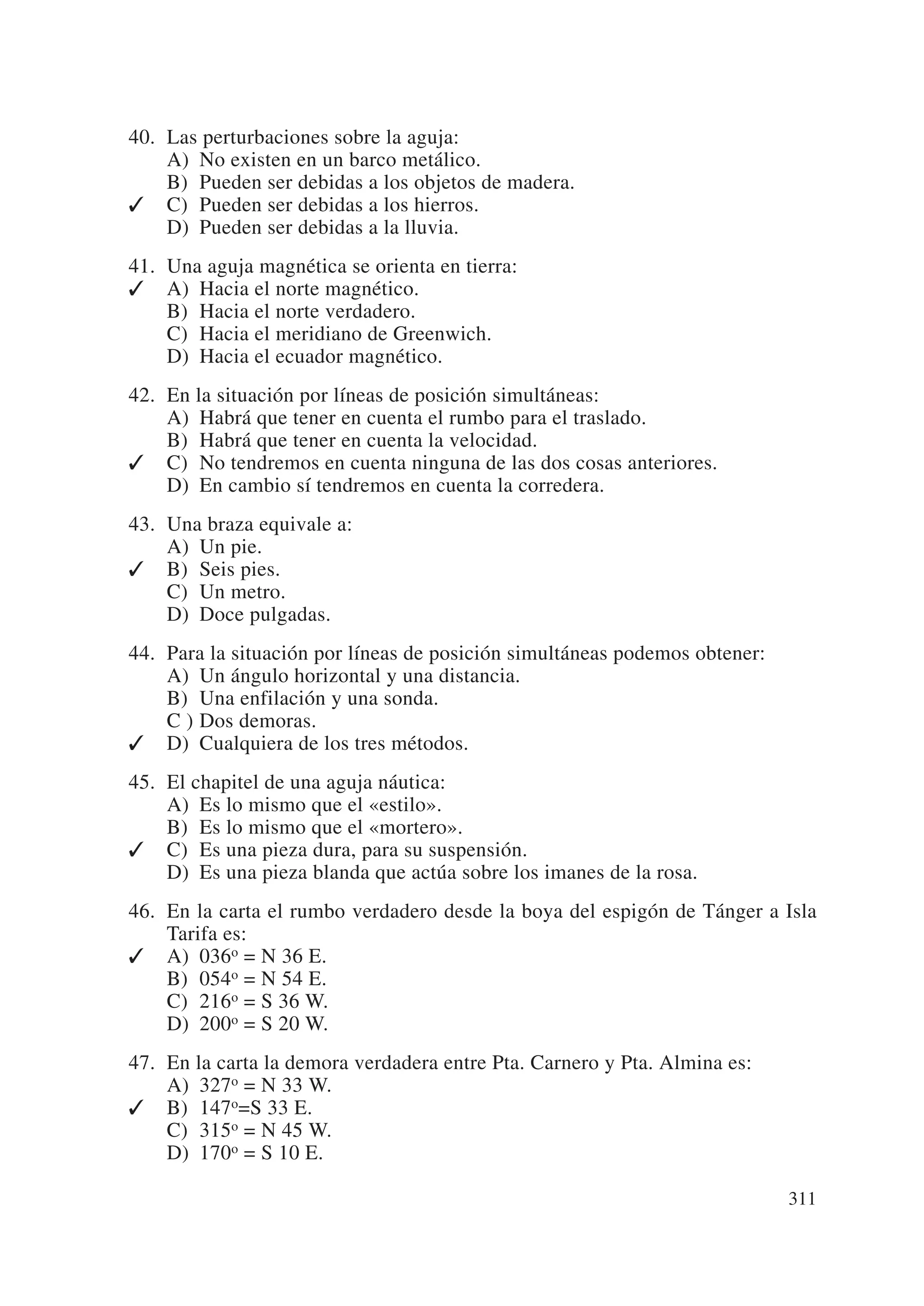 40. Las perturbaciones sobre la aguja:
    A) No existen en un barco metálico.
    B) Pueden ser debidas a los objetos de madera.
✓ C) Pueden ser debidas a los hierros.
    D) Pueden ser debidas a la lluvia.
41. Una aguja magnética se orienta en tierra:
✓ A) Hacia el norte magnético.
    B) Hacia el norte verdadero.
    C) Hacia el meridiano de Greenwich.
    D) Hacia el ecuador magnético.
42. En la situación por líneas de posición simultáneas:
    A) Habrá que tener en cuenta el rumbo para el traslado.
    B) Habrá que tener en cuenta la velocidad.
✓ C) No tendremos en cuenta ninguna de las dos cosas anteriores.
    D) En cambio sí tendremos en cuenta la corredera.
43. Una braza equivale a:
    A) Un pie.
✓ B) Seis pies.
    C) Un metro.
    D) Doce pulgadas.
44. Para la situación por líneas de posición simultáneas podemos obtener:
    A) Un ángulo horizontal y una distancia.
    B) Una enfilación y una sonda.
    C ) Dos demoras.
✓ D) Cualquiera de los tres métodos.
45. El chapitel de una aguja náutica:
    A) Es lo mismo que el «estilo».
    B) Es lo mismo que el «mortero».
✓ C) Es una pieza dura, para su suspensión.
    D) Es una pieza blanda que actúa sobre los imanes de la rosa.
46. En la carta el rumbo verdadero desde la boya del espigón de Tánger a Isla
    Tarifa es:
✓ A) 036o = N 36 E.
    B) 054o = N 54 E.
    C) 216o = S 36 W.
    D) 200o = S 20 W.
47. En la carta la demora verdadera entre Pta. Carnero y Pta. Almina es:
    A) 327o = N 33 W.
✓ B) 147o=S 33 E.
    C) 315o = N 45 W.
    D) 170o = S 10 E.

                                                                            311
 