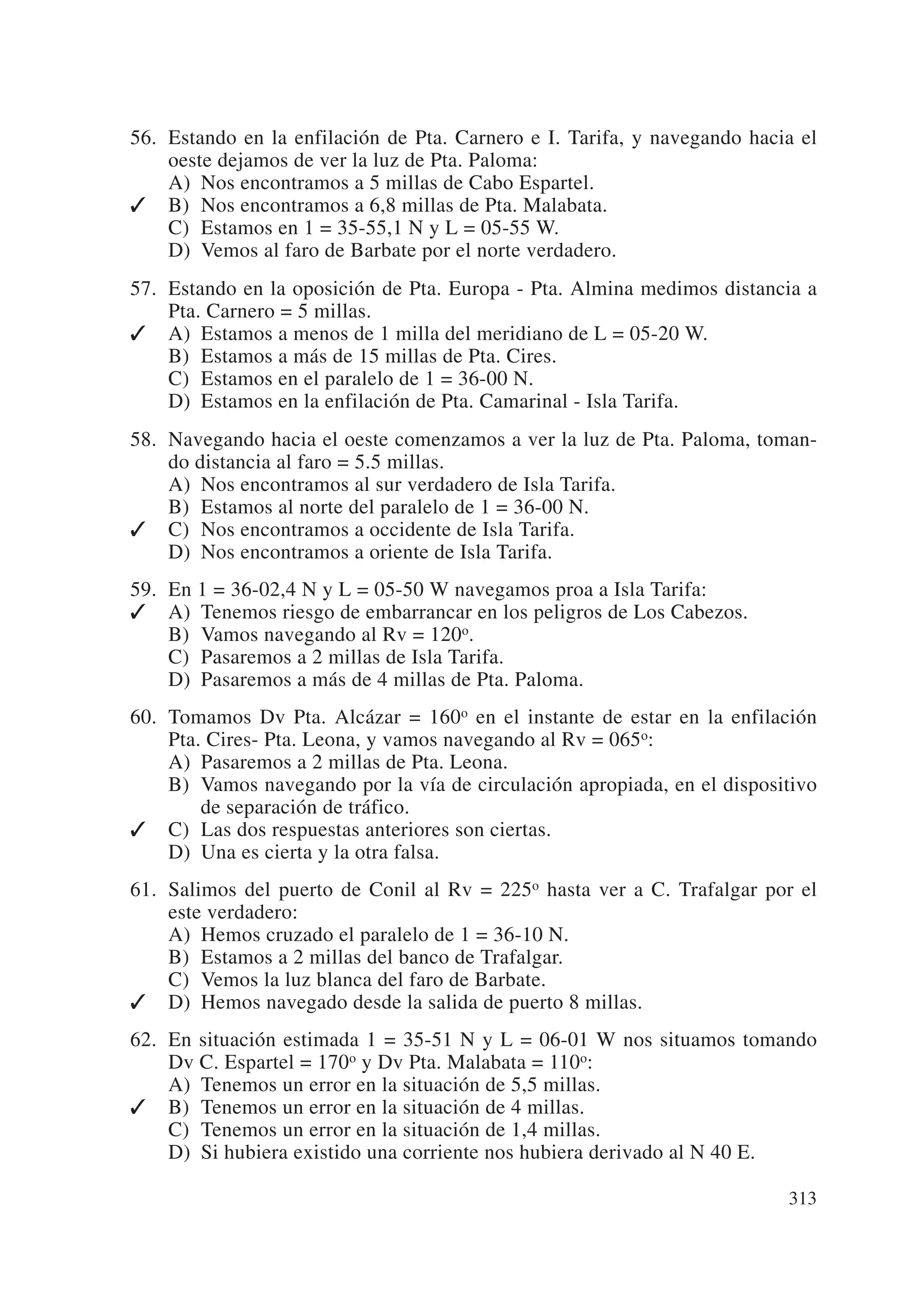 56. Estando en la enfilación de Pta. Carnero e I. Tarifa, y navegando hacia el
    oeste dejamos de ver la luz de Pta. Paloma:
    A) Nos encontramos a 5 millas de Cabo Espartel.
 B) Nos encontramos a 6,8 millas de Pta. Malabata.
    C) Estamos en 1 = 35-55,1 N y L = 05-55 W.
    D) Vemos al faro de Barbate por el norte verdadero.
57. Estando en la oposición de Pta. Europa - Pta. Almina medimos distancia a
    Pta. Carnero = 5 millas.
 A) Estamos a menos de 1 milla del meridiano de L = 05-20 W.
    B) Estamos a más de 15 millas de Pta. Cires.
    C) Estamos en el paralelo de 1 = 36-00 N.
    D) Estamos en la enfilación de Pta. Camarinal - Isla Tarifa.
58. Navegando hacia el oeste comenzamos a ver la luz de Pta. Paloma, toman-
    do distancia al faro = 5.5 millas.
    A) Nos encontramos al sur verdadero de Isla Tarifa.
    B) Estamos al norte del paralelo de 1 = 36-00 N.
 C) Nos encontramos a occidente de Isla Tarifa.
    D) Nos encontramos a oriente de Isla Tarifa.
59. En 1 = 36-02,4 N y L = 05-50 W navegamos proa a Isla Tarifa:
 A) Tenemos riesgo de embarrancar en los peligros de Los Cabezos.
    B) Vamos navegando al Rv = 120o.
    C) Pasaremos a 2 millas de Isla Tarifa.
    D) Pasaremos a más de 4 millas de Pta. Paloma.
60. Tomamos Dv Pta. Alcázar = 160o en el instante de estar en la enfilación
    Pta. Cires- Pta. Leona, y vamos navegando al Rv = 065o:
    A) Pasaremos a 2 millas de Pta. Leona.
    B) Vamos navegando por la vía de circulación apropiada, en el dispositivo
        de separación de tráfico.
 C) Las dos respuestas anteriores son ciertas.
    D) Una es cierta y la otra falsa.
61. Salimos del puerto de Conil al Rv = 225o hasta ver a C. Trafalgar por el
    este verdadero:
    A) Hemos cruzado el paralelo de 1 = 36-10 N.
    B) Estamos a 2 millas del banco de Trafalgar.
    C) Vemos la luz blanca del faro de Barbate.
 D) Hemos navegado desde la salida de puerto 8 millas.
62. En situación estimada 1 = 35-51 N y L = 06-01 W nos situamos tomando
    Dv C. Espartel = 170o y Dv Pta. Malabata = 110o:
    A) Tenemos un error en la situación de 5,5 millas.
 B) Tenemos un error en la situación de 4 millas.
    C) Tenemos un error en la situación de 1,4 millas.
    D) Si hubiera existido una corriente nos hubiera derivado al N 40 E.

                                                                          313
 