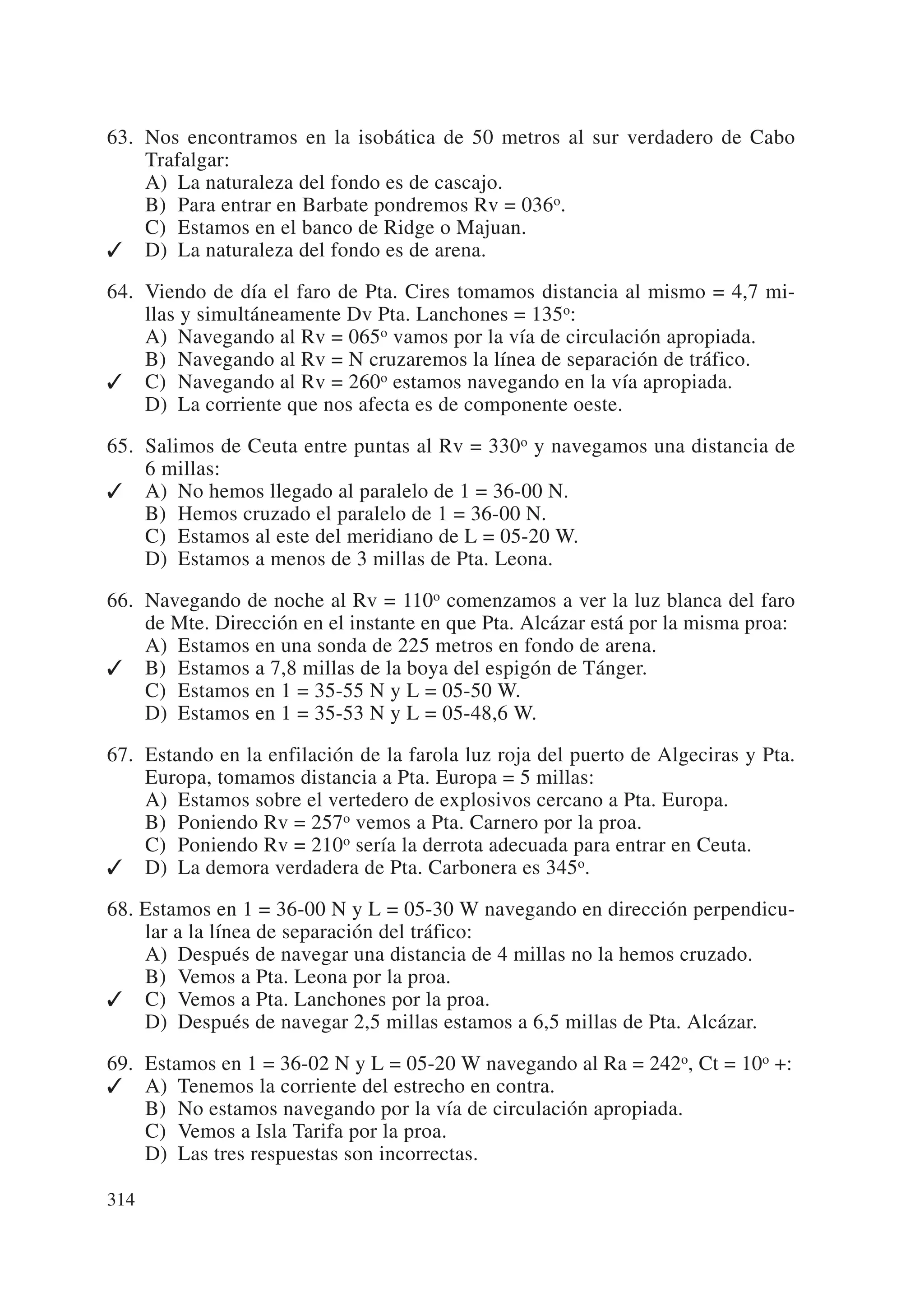 63. Nos encontramos en la isobática de 50 metros al sur verdadero de Cabo
    Trafalgar:
    A) La naturaleza del fondo es de cascajo.
    B) Para entrar en Barbate pondremos Rv = 036o.
    C) Estamos en el banco de Ridge o Majuan.
✓ D) La naturaleza del fondo es de arena.

64. Viendo de día el faro de Pta. Cires tomamos distancia al mismo = 4,7 mi-
    llas y simultáneamente Dv Pta. Lanchones = 135o:
    A) Navegando al Rv = 065o vamos por la vía de circulación apropiada.
    B) Navegando al Rv = N cruzaremos la línea de separación de tráfico.
✓ C) Navegando al Rv = 260o estamos navegando en la vía apropiada.
    D) La corriente que nos afecta es de componente oeste.

65. Salimos de Ceuta entre puntas al Rv = 330o y navegamos una distancia de
    6 millas:
✓ A) No hemos llegado al paralelo de 1 = 36-00 N.
    B) Hemos cruzado el paralelo de 1 = 36-00 N.
    C) Estamos al este del meridiano de L = 05-20 W.
    D) Estamos a menos de 3 millas de Pta. Leona.

66. Navegando de noche al Rv = 110o comenzamos a ver la luz blanca del faro
    de Mte. Dirección en el instante en que Pta. Alcázar está por la misma proa:
    A) Estamos en una sonda de 225 metros en fondo de arena.
✓ B) Estamos a 7,8 millas de la boya del espigón de Tánger.
    C) Estamos en 1 = 35-55 N y L = 05-50 W.
    D) Estamos en 1 = 35-53 N y L = 05-48,6 W.

67. Estando en la enfilación de la farola luz roja del puerto de Algeciras y Pta.
    Europa, tomamos distancia a Pta. Europa = 5 millas:
    A) Estamos sobre el vertedero de explosivos cercano a Pta. Europa.
    B) Poniendo Rv = 257o vemos a Pta. Carnero por la proa.
    C) Poniendo Rv = 210o sería la derrota adecuada para entrar en Ceuta.
✓ D) La demora verdadera de Pta. Carbonera es 345o.

68. Estamos en 1 = 36-00 N y L = 05-30 W navegando en dirección perpendicu-
    lar a la línea de separación del tráfico:
    A) Después de navegar una distancia de 4 millas no la hemos cruzado.
    B) Vemos a Pta. Leona por la proa.
✓ C) Vemos a Pta. Lanchones por la proa.
    D) Después de navegar 2,5 millas estamos a 6,5 millas de Pta. Alcázar.

69. Estamos en 1 = 36-02 N y L = 05-20 W navegando al Ra = 242o, Ct = 10o +:
✓ A) Tenemos la corriente del estrecho en contra.
    B) No estamos navegando por la vía de circulación apropiada.
    C) Vemos a Isla Tarifa por la proa.
    D) Las tres respuestas son incorrectas.

314
 