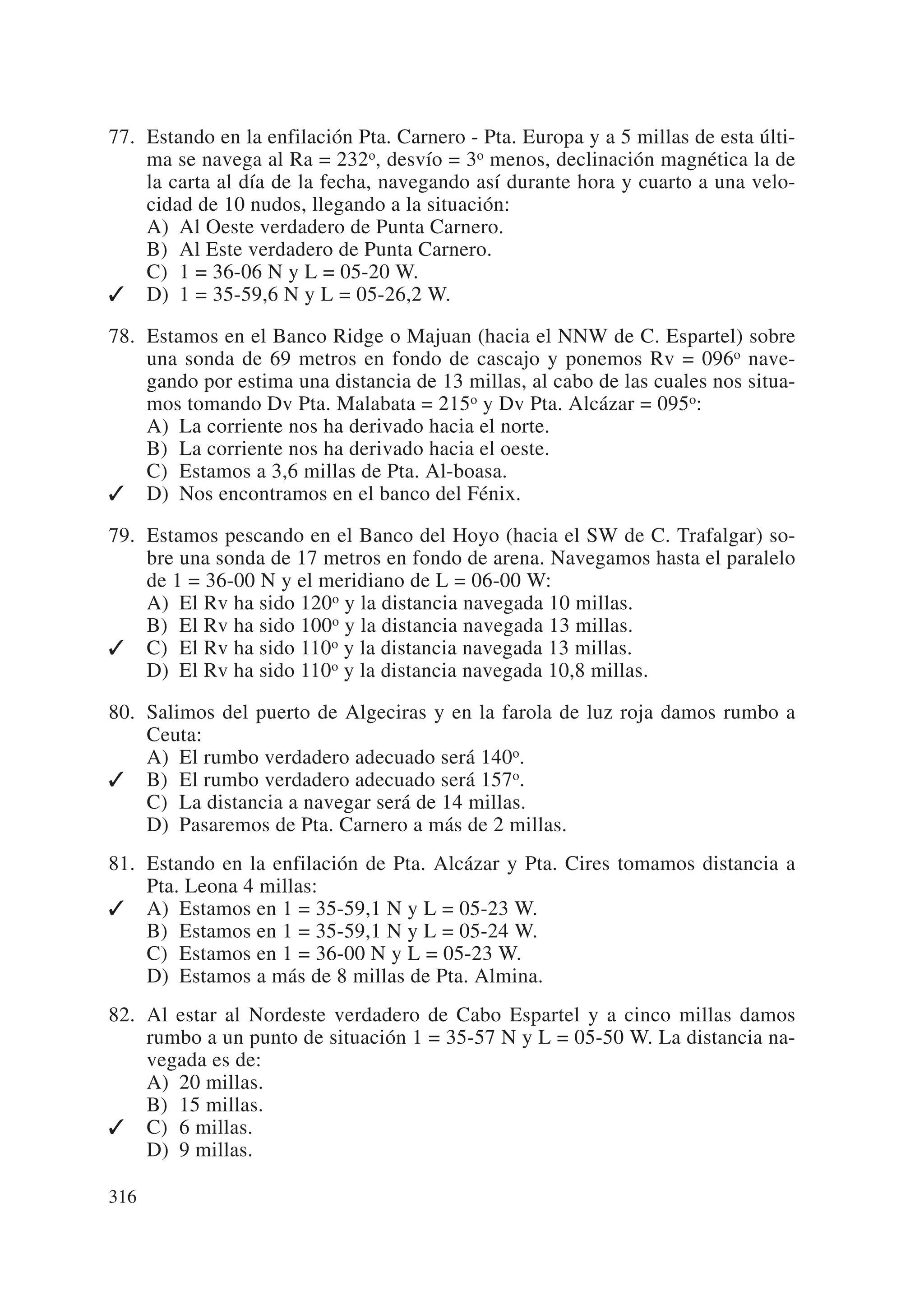 77. Estando en la enfilación Pta. Carnero - Pta. Europa y a 5 millas de esta últi-
    ma se navega al Ra = 232o, desvío = 3o menos, declinación magnética la de
    la carta al día de la fecha, navegando así durante hora y cuarto a una velo-
    cidad de 10 nudos, llegando a la situación:
    A) Al Oeste verdadero de Punta Carnero.
    B) Al Este verdadero de Punta Carnero.
    C) 1 = 36-06 N y L = 05-20 W.
 D) 1 = 35-59,6 N y L = 05-26,2 W.

78. Estamos en el Banco Ridge o Majuan (hacia el NNW de C. Espartel) sobre
    una sonda de 69 metros en fondo de cascajo y ponemos Rv = 096o nave-
    gando por estima una distancia de 13 millas, al cabo de las cuales nos situa-
    mos tomando Dv Pta. Malabata = 215o y Dv Pta. Alcázar = 095o:
    A) La corriente nos ha derivado hacia el norte.
    B) La corriente nos ha derivado hacia el oeste.
    C) Estamos a 3,6 millas de Pta. Al-boasa.
 D) Nos encontramos en el banco del Fénix.

79. Estamos pescando en el Banco del Hoyo (hacia el SW de C. Trafalgar) so-
    bre una sonda de 17 metros en fondo de arena. Navegamos hasta el paralelo
    de 1 = 36-00 N y el meridiano de L = 06-00 W:
    A) El Rv ha sido 120o y la distancia navegada 10 millas.
    B) El Rv ha sido 100o y la distancia navegada 13 millas.
 C) El Rv ha sido 110o y la distancia navegada 13 millas.
    D) El Rv ha sido 110o y la distancia navegada 10,8 millas.

80. Salimos del puerto de Algeciras y en la farola de luz roja damos rumbo a
    Ceuta:
    A) El rumbo verdadero adecuado será 140o.
 B) El rumbo verdadero adecuado será 157o.
    C) La distancia a navegar será de 14 millas.
    D) Pasaremos de Pta. Carnero a más de 2 millas.
81. Estando en la enfilación de Pta. Alcázar y Pta. Cires tomamos distancia a
    Pta. Leona 4 millas:
 A) Estamos en 1 = 35-59,1 N y L = 05-23 W.
    B) Estamos en 1 = 35-59,1 N y L = 05-24 W.
    C) Estamos en 1 = 36-00 N y L = 05-23 W.
    D) Estamos a más de 8 millas de Pta. Almina.
82. Al estar al Nordeste verdadero de Cabo Espartel y a cinco millas damos
    rumbo a un punto de situación 1 = 35-57 N y L = 05-50 W. La distancia na-
    vegada es de:
    A) 20 millas.
    B) 15 millas.
 C) 6 millas.
    D) 9 millas.

316
 