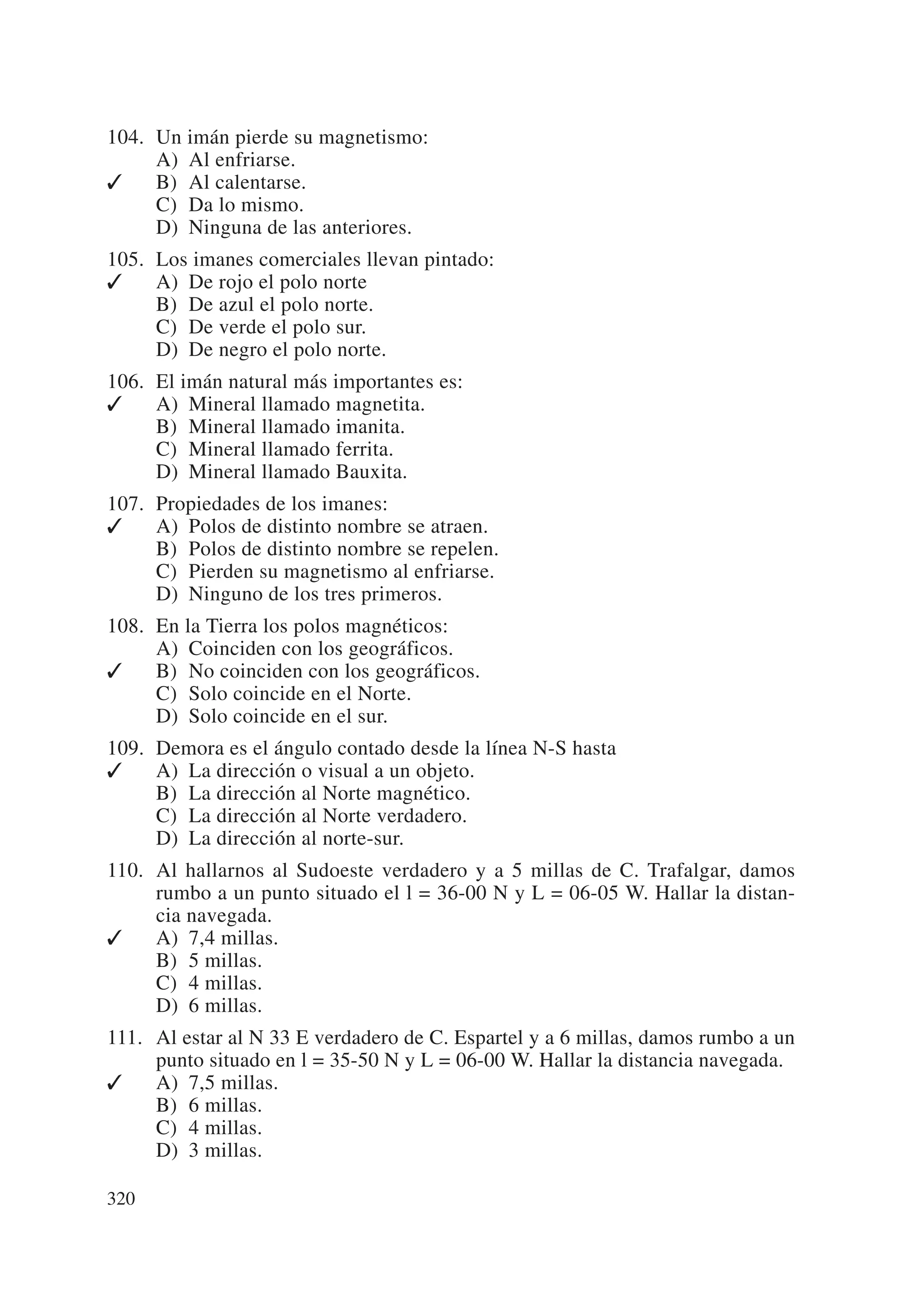 104. Un imán pierde su magnetismo:
     A) Al enfriarse.
✓    B) Al calentarse.
     C) Da lo mismo.
     D) Ninguna de las anteriores.
105. Los imanes comerciales llevan pintado:
✓    A) De rojo el polo norte
     B) De azul el polo norte.
     C) De verde el polo sur.
     D) De negro el polo norte.
106. El imán natural más importantes es:
✓    A) Mineral llamado magnetita.
     B) Mineral llamado imanita.
     C) Mineral llamado ferrita.
     D) Mineral llamado Bauxita.
107. Propiedades de los imanes:
✓    A) Polos de distinto nombre se atraen.
     B) Polos de distinto nombre se repelen.
     C) Pierden su magnetismo al enfriarse.
     D) Ninguno de los tres primeros.
108. En la Tierra los polos magnéticos:
     A) Coinciden con los geográficos.
✓    B) No coinciden con los geográficos.
     C) Solo coincide en el Norte.
     D) Solo coincide en el sur.
109. Demora es el ángulo contado desde la línea N-S hasta
✓    A) La dirección o visual a un objeto.
     B) La dirección al Norte magnético.
     C) La dirección al Norte verdadero.
     D) La dirección al norte-sur.
110. Al hallarnos al Sudoeste verdadero y a 5 millas de C. Trafalgar, damos
     rumbo a un punto situado el l = 36-00 N y L = 06-05 W. Hallar la distan-
     cia navegada.
✓    A) 7,4 millas.
     B) 5 millas.
     C) 4 millas.
     D) 6 millas.
111. Al estar al N 33 E verdadero de C. Espartel y a 6 millas, damos rumbo a un
     punto situado en l = 35-50 N y L = 06-00 W. Hallar la distancia navegada.
✓    A) 7,5 millas.
     B) 6 millas.
     C) 4 millas.
     D) 3 millas.

320
 