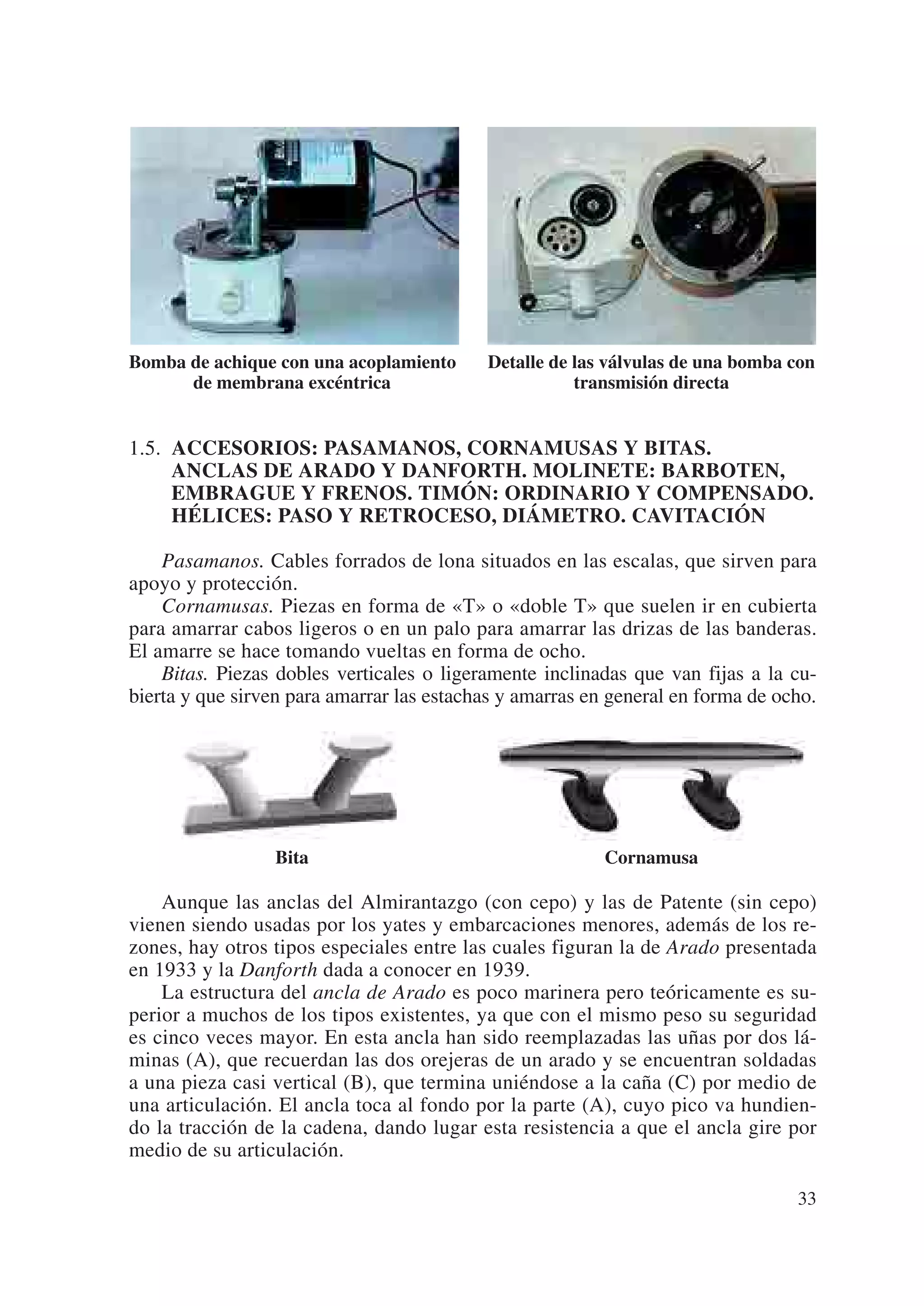 Bomba de achique con una acoplamiento      Detalle de las válvulas de una bomba con
      de membrana excéntrica                          transmisión directa


1.5. ACCESORIOS: PASAMANOS, CORNAMUSAS Y BITAS.
     ANCLAS DE ARADO Y DANFORTH. MOLINETE: BARBOTEN,
     EMBRAGUE Y FRENOS. TIMÓN: ORDINARIO Y COMPENSADO.
     HÉLICES: PASO Y RETROCESO, DIÁMETRO. CAVITACIÓN

    Pasamanos. Cables forrados de lona situados en las escalas, que sirven para
apoyo y protección.
    Cornamusas. Piezas en forma de «T» o «doble T» que suelen ir en cubierta
para amarrar cabos ligeros o en un palo para amarrar las drizas de las banderas.
El amarre se hace tomando vueltas en forma de ocho.
    Bitas. Piezas dobles verticales o ligeramente inclinadas que van fijas a la cu-
bierta y que sirven para amarrar las estachas y amarras en general en forma de ocho.




                 Bita                                     Cornamusa

    Aunque las anclas del Almirantazgo (con cepo) y las de Patente (sin cepo)
vienen siendo usadas por los yates y embarcaciones menores, además de los re-
zones, hay otros tipos especiales entre las cuales figuran la de Arado presentada
en 1933 y la Danforth dada a conocer en 1939.
    La estructura del ancla de Arado es poco marinera pero teóricamente es su-
perior a muchos de los tipos existentes, ya que con el mismo peso su seguridad
es cinco veces mayor. En esta ancla han sido reemplazadas las uñas por dos lá-
minas (A), que recuerdan las dos orejeras de un arado y se encuentran soldadas
a una pieza casi vertical (B), que termina uniéndose a la caña (C) por medio de
una articulación. El ancla toca al fondo por la parte (A), cuyo pico va hundien-
do la tracción de la cadena, dando lugar esta resistencia a que el ancla gire por
medio de su articulación.

                                                                                 33
 