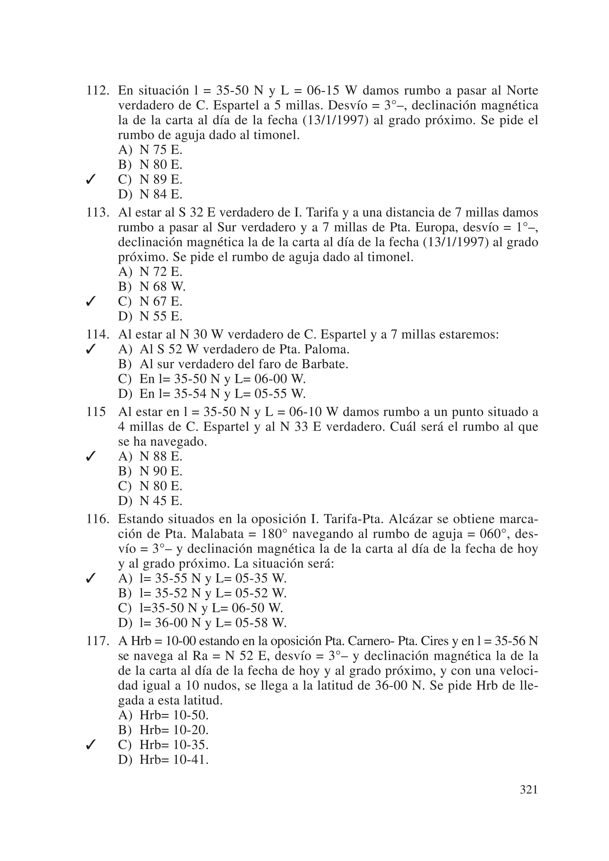 112. En situación l = 35-50 N y L = 06-15 W damos rumbo a pasar al Norte
     verdadero de C. Espartel a 5 millas. Desvío = 3°–, declinación magnética
     la de la carta al día de la fecha (13/1/1997) al grado próximo. Se pide el
     rumbo de aguja dado al timonel.
     A) N 75 E.
     B) N 80 E.
    C) N 89 E.
     D) N 84 E.
113. Al estar al S 32 E verdadero de I. Tarifa y a una distancia de 7 millas damos
     rumbo a pasar al Sur verdadero y a 7 millas de Pta. Europa, desvío = 1°–,
     declinación magnética la de la carta al día de la fecha (13/1/1997) al grado
     próximo. Se pide el rumbo de aguja dado al timonel.
     A) N 72 E.
     B) N 68 W.
    C) N 67 E.
     D) N 55 E.
114. Al estar al N 30 W verdadero de C. Espartel y a 7 millas estaremos:
    A) Al S 52 W verdadero de Pta. Paloma.
     B) Al sur verdadero del faro de Barbate.
     C) En l= 35-50 N y L= 06-00 W.
     D) En l= 35-54 N y L= 05-55 W.
115 Al estar en l = 35-50 N y L = 06-10 W damos rumbo a un punto situado a
     4 millas de C. Espartel y al N 33 E verdadero. Cuál será el rumbo al que
     se ha navegado.
    A) N 88 E.
     B) N 90 E.
     C) N 80 E.
     D) N 45 E.
116. Estando situados en la oposición I. Tarifa-Pta. Alcázar se obtiene marca-
     ción de Pta. Malabata = 180° navegando al rumbo de aguja = 060°, des-
     vío = 3°– y declinación magnética la de la carta al día de la fecha de hoy
     y al grado próximo. La situación será:
    A) l= 35-55 N y L= 05-35 W.
     B) l= 35-52 N y L= 05-52 W.
     C) l=35-50 N y L= 06-50 W.
     D) l= 36-00 N y L= 05-58 W.
117. A Hrb = 10-00 estando en la oposición Pta. Carnero- Pta. Cires y en l = 35-56 N
     se navega al Ra = N 52 E, desvío = 3°– y declinación magnética la de la
     de la carta al día de la fecha de hoy y al grado próximo, y con una veloci-
     dad igual a 10 nudos, se llega a la latitud de 36-00 N. Se pide Hrb de lle-
     gada a esta latitud.
     A) Hrb= 10-50.
     B) Hrb= 10-20.
    C) Hrb= 10-35.
     D) Hrb= 10-41.

                                                                                321
 