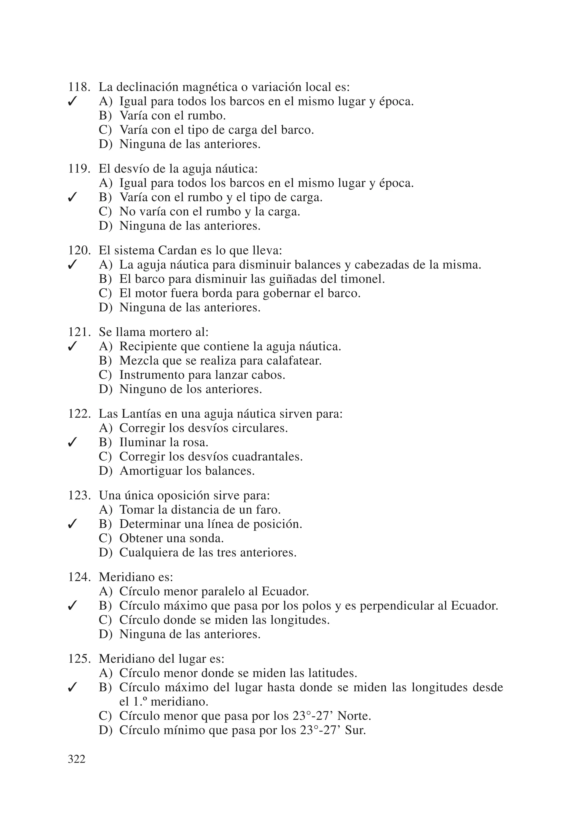 118. La declinación magnética o variación local es:
✓    A) Igual para todos los barcos en el mismo lugar y época.
     B) Varía con el rumbo.
     C) Varía con el tipo de carga del barco.
     D) Ninguna de las anteriores.
119. El desvío de la aguja náutica:
     A) Igual para todos los barcos en el mismo lugar y época.
✓    B) Varía con el rumbo y el tipo de carga.
     C) No varía con el rumbo y la carga.
     D) Ninguna de las anteriores.
120. El sistema Cardan es lo que lleva:
✓    A) La aguja náutica para disminuir balances y cabezadas de la misma.
     B) El barco para disminuir las guiñadas del timonel.
     C) El motor fuera borda para gobernar el barco.
     D) Ninguna de las anteriores.
121. Se llama mortero al:
✓    A) Recipiente que contiene la aguja náutica.
     B) Mezcla que se realiza para calafatear.
     C) Instrumento para lanzar cabos.
     D) Ninguno de los anteriores.
122. Las Lantías en una aguja náutica sirven para:
     A) Corregir los desvíos circulares.
✓    B) Iluminar la rosa.
     C) Corregir los desvíos cuadrantales.
     D) Amortiguar los balances.
123. Una única oposición sirve para:
     A) Tomar la distancia de un faro.
✓    B) Determinar una línea de posición.
     C) Obtener una sonda.
     D) Cualquiera de las tres anteriores.
124. Meridiano es:
     A) Círculo menor paralelo al Ecuador.
✓    B) Círculo máximo que pasa por los polos y es perpendicular al Ecuador.
     C) Círculo donde se miden las longitudes.
     D) Ninguna de las anteriores.
125. Meridiano del lugar es:
     A) Círculo menor donde se miden las latitudes.
✓    B) Círculo máximo del lugar hasta donde se miden las longitudes desde
        el 1.º meridiano.
     C) Círculo menor que pasa por los 23°-27’ Norte.
     D) Círculo mínimo que pasa por los 23°-27’ Sur.

322
 