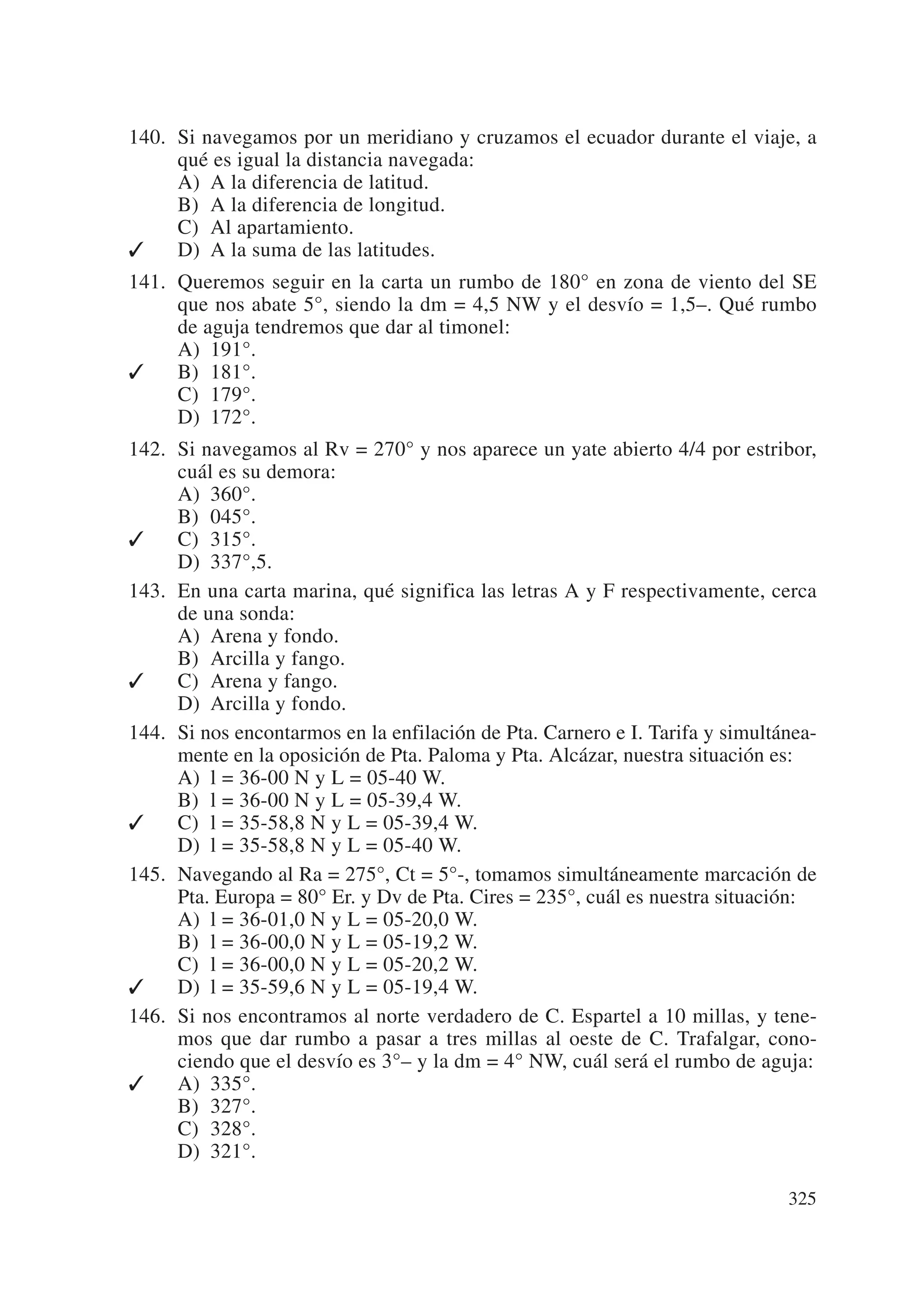 140. Si navegamos por un meridiano y cruzamos el ecuador durante el viaje, a
     qué es igual la distancia navegada:
     A) A la diferencia de latitud.
     B) A la diferencia de longitud.
     C) Al apartamiento.
✓    D) A la suma de las latitudes.
141. Queremos seguir en la carta un rumbo de 180° en zona de viento del SE
     que nos abate 5°, siendo la dm = 4,5 NW y el desvío = 1,5–. Qué rumbo
     de aguja tendremos que dar al timonel:
     A) 191°.
✓    B) 181°.
     C) 179°.
     D) 172°.
142. Si navegamos al Rv = 270° y nos aparece un yate abierto 4/4 por estribor,
     cuál es su demora:
     A) 360°.
     B) 045°.
✓    C) 315°.
     D) 337°,5.
143. En una carta marina, qué significa las letras A y F respectivamente, cerca
     de una sonda:
     A) Arena y fondo.
     B) Arcilla y fango.
✓    C) Arena y fango.
     D) Arcilla y fondo.
144. Si nos encontarmos en la enfilación de Pta. Carnero e I. Tarifa y simultánea-
     mente en la oposición de Pta. Paloma y Pta. Alcázar, nuestra situación es:
     A) l = 36-00 N y L = 05-40 W.
     B) l = 36-00 N y L = 05-39,4 W.
✓    C) l = 35-58,8 N y L = 05-39,4 W.
     D) l = 35-58,8 N y L = 05-40 W.
145. Navegando al Ra = 275°, Ct = 5°-, tomamos simultáneamente marcación de
     Pta. Europa = 80° Er. y Dv de Pta. Cires = 235°, cuál es nuestra situación:
     A) l = 36-01,0 N y L = 05-20,0 W.
     B) l = 36-00,0 N y L = 05-19,2 W.
     C) l = 36-00,0 N y L = 05-20,2 W.
✓    D) l = 35-59,6 N y L = 05-19,4 W.
146. Si nos encontramos al norte verdadero de C. Espartel a 10 millas, y tene-
     mos que dar rumbo a pasar a tres millas al oeste de C. Trafalgar, cono-
     ciendo que el desvío es 3°– y la dm = 4° NW, cuál será el rumbo de aguja:
✓    A) 335°.
     B) 327°.
     C) 328°.
     D) 321°.

                                                                              325
 