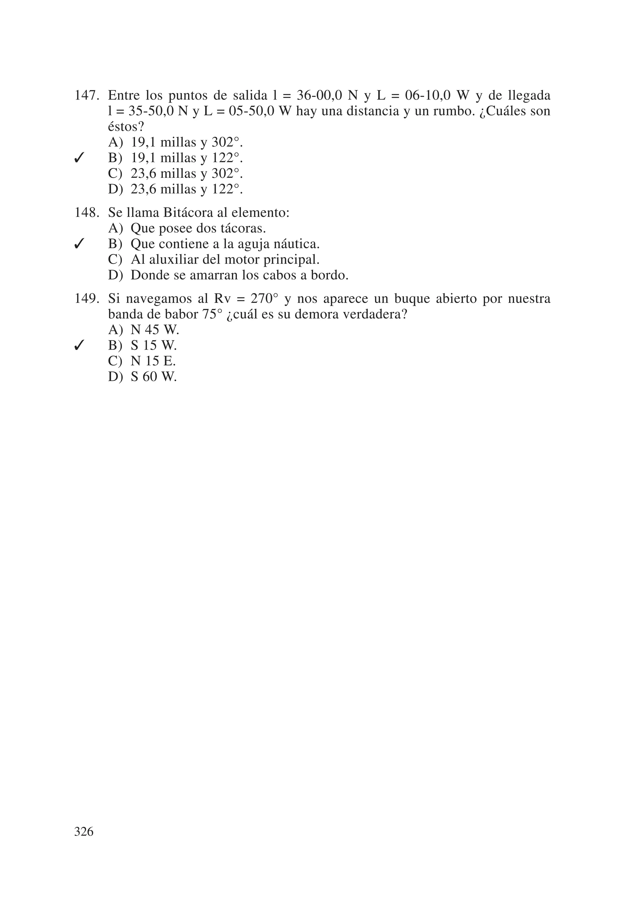 147. Entre los puntos de salida l = 36-00,0 N y L = 06-10,0 W y de llegada
     l = 35-50,0 N y L = 05-50,0 W hay una distancia y un rumbo. ¿Cuáles son
     éstos?
     A) 19,1 millas y 302°.
✓    B) 19,1 millas y 122°.
     C) 23,6 millas y 302°.
     D) 23,6 millas y 122°.
148. Se llama Bitácora al elemento:
     A) Que posee dos tácoras.
✓    B) Que contiene a la aguja náutica.
     C) Al aluxiliar del motor principal.
     D) Donde se amarran los cabos a bordo.
149. Si navegamos al Rv = 270° y nos aparece un buque abierto por nuestra
     banda de babor 75° ¿cuál es su demora verdadera?
     A) N 45 W.
✓    B) S 15 W.
     C) N 15 E.
     D) S 60 W.




326
 