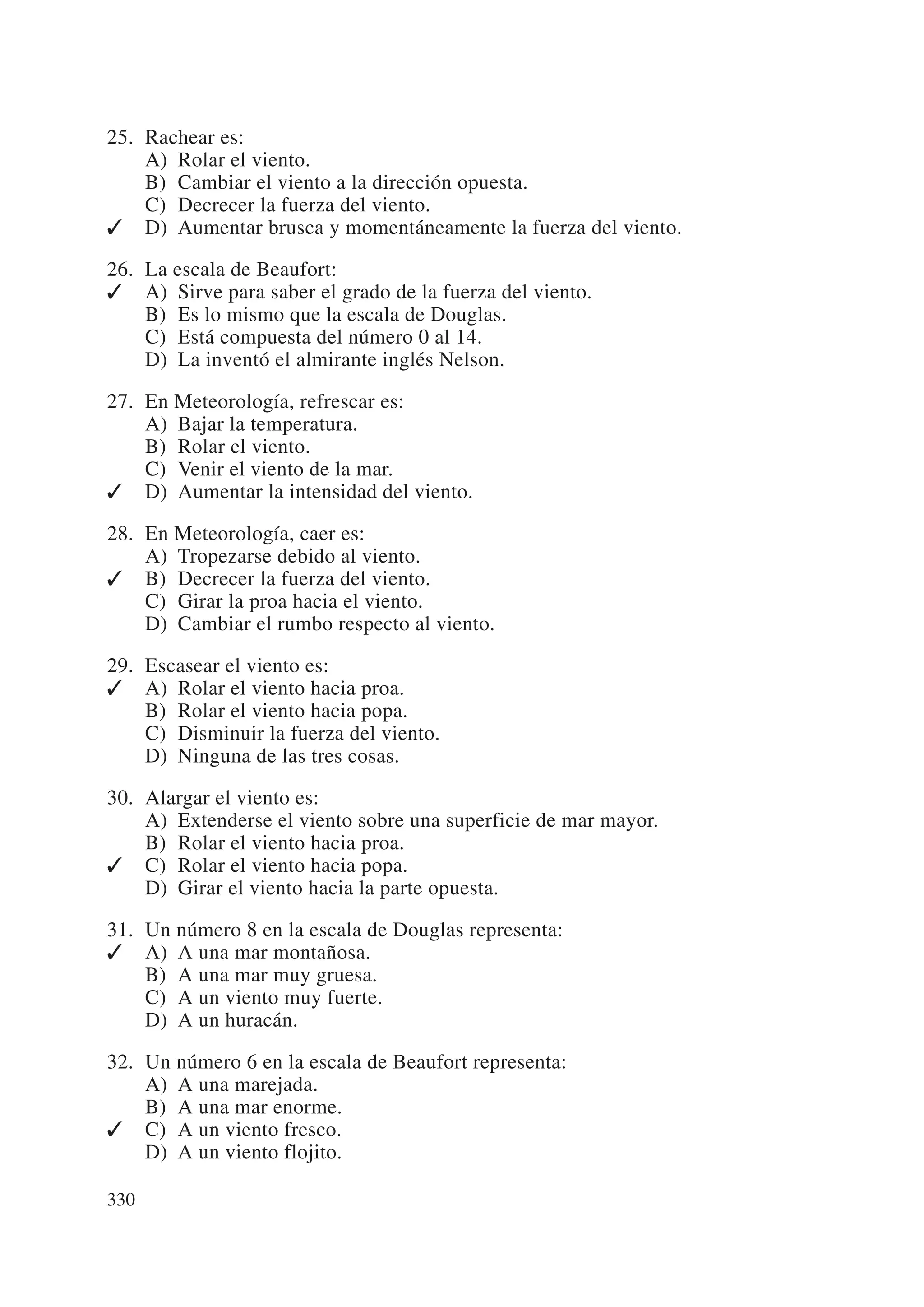 25. Rachear es:
    A) Rolar el viento.
    B) Cambiar el viento a la dirección opuesta.
    C) Decrecer la fuerza del viento.
✓ D) Aumentar brusca y momentáneamente la fuerza del viento.

26. La escala de Beaufort:
✓ A) Sirve para saber el grado de la fuerza del viento.
    B) Es lo mismo que la escala de Douglas.
    C) Está compuesta del número 0 al 14.
    D) La inventó el almirante inglés Nelson.

27. En Meteorología, refrescar es:
    A) Bajar la temperatura.
    B) Rolar el viento.
    C) Venir el viento de la mar.
✓ D) Aumentar la intensidad del viento.

28. En Meteorología, caer es:
    A) Tropezarse debido al viento.
✓ B) Decrecer la fuerza del viento.
    C) Girar la proa hacia el viento.
    D) Cambiar el rumbo respecto al viento.

29. Escasear el viento es:
✓ A) Rolar el viento hacia proa.
    B) Rolar el viento hacia popa.
    C) Disminuir la fuerza del viento.
    D) Ninguna de las tres cosas.

30. Alargar el viento es:
    A) Extenderse el viento sobre una superficie de mar mayor.
    B) Rolar el viento hacia proa.
✓ C) Rolar el viento hacia popa.
    D) Girar el viento hacia la parte opuesta.

31. Un número 8 en la escala de Douglas representa:
✓ A) A una mar montañosa.
    B) A una mar muy gruesa.
    C) A un viento muy fuerte.
    D) A un huracán.

32. Un número 6 en la escala de Beaufort representa:
    A) A una marejada.
    B) A una mar enorme.
✓ C) A un viento fresco.
    D) A un viento flojito.

330
 