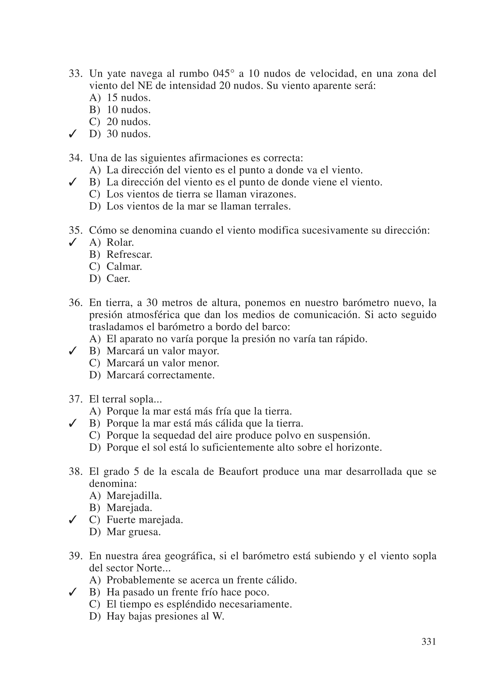 33. Un yate navega al rumbo 045° a 10 nudos de velocidad, en una zona del
    viento del NE de intensidad 20 nudos. Su viento aparente será:
    A) 15 nudos.
    B) 10 nudos.
    C) 20 nudos.
✓ D) 30 nudos.

34. Una de las siguientes afirmaciones es correcta:
    A) La dirección del viento es el punto a donde va el viento.
✓ B) La dirección del viento es el punto de donde viene el viento.
    C) Los vientos de tierra se llaman virazones.
    D) Los vientos de la mar se llaman terrales.

35. Cómo se denomina cuando el viento modifica sucesivamente su dirección:
✓ A) Rolar.
    B) Refrescar.
    C) Calmar.
    D) Caer.

36. En tierra, a 30 metros de altura, ponemos en nuestro barómetro nuevo, la
    presión atmosférica que dan los medios de comunicación. Si acto seguido
    trasladamos el barómetro a bordo del barco:
    A) El aparato no varía porque la presión no varía tan rápido.
✓ B) Marcará un valor mayor.
    C) Marcará un valor menor.
    D) Marcará correctamente.

37. El terral sopla...
    A) Porque la mar está más fría que la tierra.
✓ B) Porque la mar está más cálida que la tierra.
    C) Porque la sequedad del aire produce polvo en suspensión.
    D) Porque el sol está lo suficientemente alto sobre el horizonte.

38. El grado 5 de la escala de Beaufort produce una mar desarrollada que se
    denomina:
    A) Marejadilla.
    B) Marejada.
✓ C) Fuerte marejada.
    D) Mar gruesa.

39. En nuestra área geográfica, si el barómetro está subiendo y el viento sopla
    del sector Norte...
    A) Probablemente se acerca un frente cálido.
✓ B) Ha pasado un frente frío hace poco.
    C) El tiempo es espléndido necesariamente.
    D) Hay bajas presiones al W.

                                                                           331
 