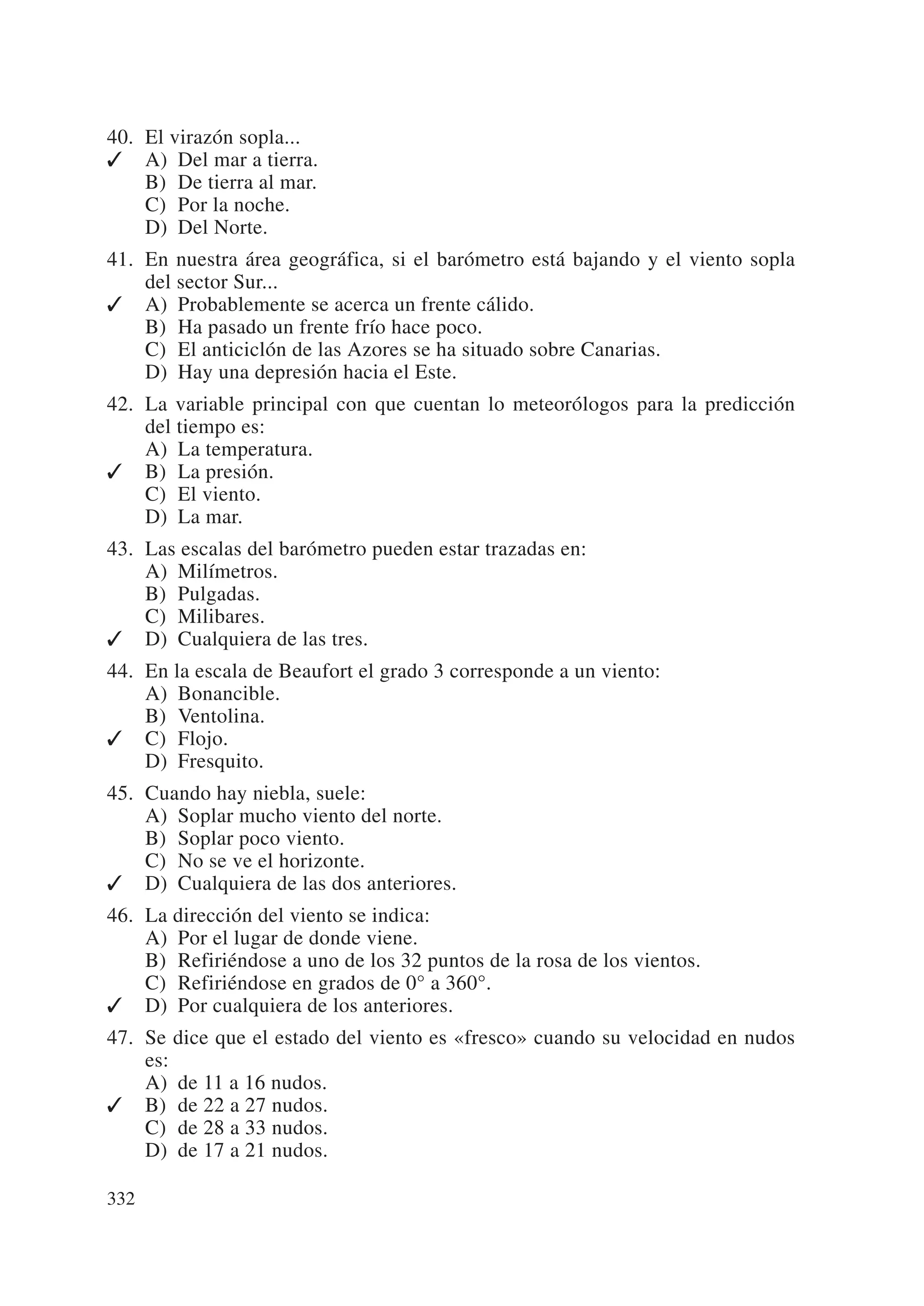 40. El virazón sopla...
✓ A) Del mar a tierra.
    B) De tierra al mar.
    C) Por la noche.
    D) Del Norte.
41. En nuestra área geográfica, si el barómetro está bajando y el viento sopla
    del sector Sur...
✓ A) Probablemente se acerca un frente cálido.
    B) Ha pasado un frente frío hace poco.
    C) El anticiclón de las Azores se ha situado sobre Canarias.
    D) Hay una depresión hacia el Este.
42. La variable principal con que cuentan lo meteorólogos para la predicción
    del tiempo es:
    A) La temperatura.
✓ B) La presión.
    C) El viento.
    D) La mar.
43. Las escalas del barómetro pueden estar trazadas en:
    A) Milímetros.
    B) Pulgadas.
    C) Milibares.
✓ D) Cualquiera de las tres.
44. En la escala de Beaufort el grado 3 corresponde a un viento:
    A) Bonancible.
    B) Ventolina.
✓ C) Flojo.
    D) Fresquito.
45. Cuando hay niebla, suele:
    A) Soplar mucho viento del norte.
    B) Soplar poco viento.
    C) No se ve el horizonte.
✓ D) Cualquiera de las dos anteriores.
46. La dirección del viento se indica:
    A) Por el lugar de donde viene.
    B) Refiriéndose a uno de los 32 puntos de la rosa de los vientos.
    C) Refiriéndose en grados de 0° a 360°.
✓ D) Por cualquiera de los anteriores.
47. Se dice que el estado del viento es «fresco» cuando su velocidad en nudos
    es:
    A) de 11 a 16 nudos.
✓ B) de 22 a 27 nudos.
    C) de 28 a 33 nudos.
    D) de 17 a 21 nudos.

332
 