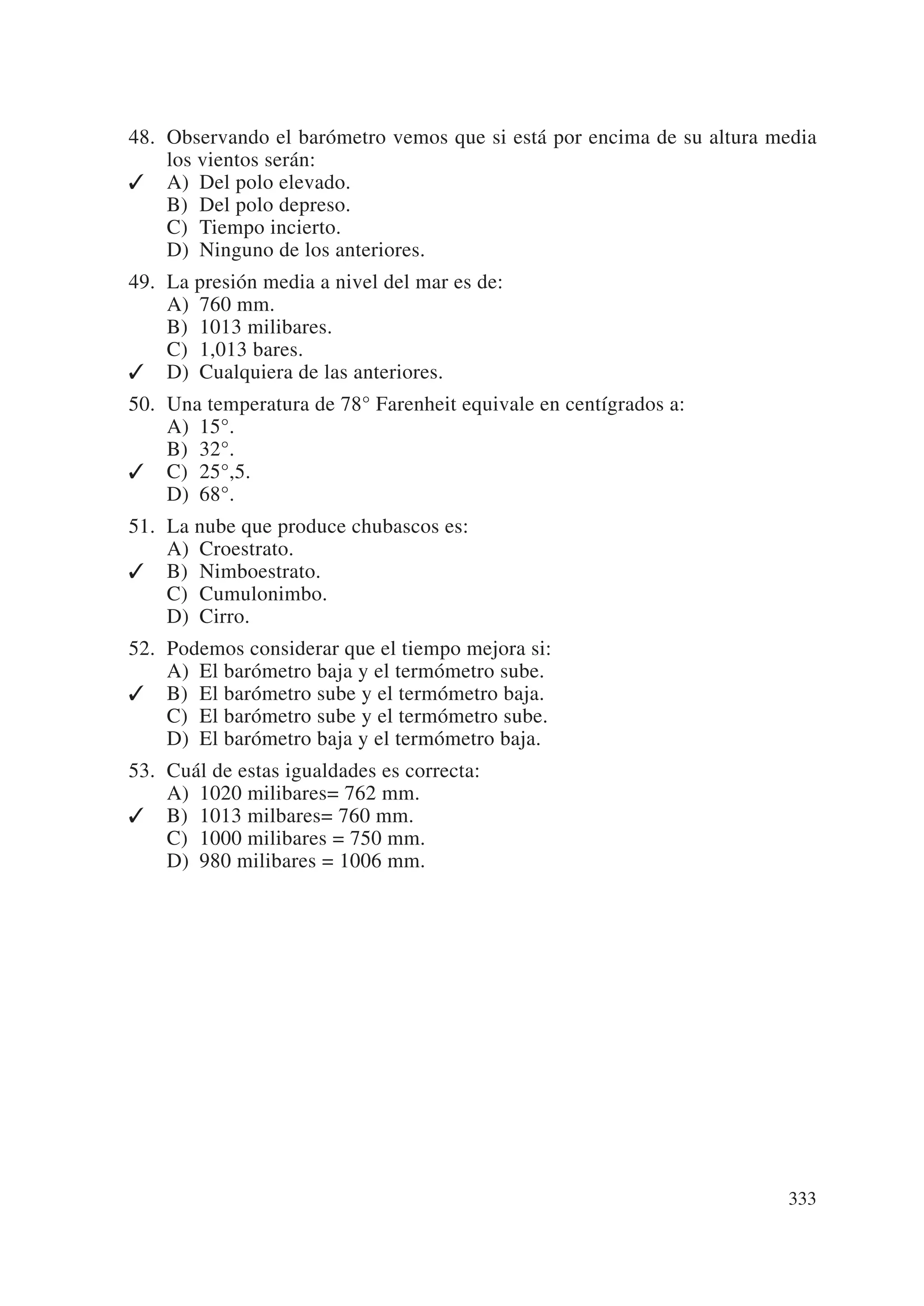 48. Observando el barómetro vemos que si está por encima de su altura media
    los vientos serán:
✓ A) Del polo elevado.
    B) Del polo depreso.
    C) Tiempo incierto.
    D) Ninguno de los anteriores.
49. La presión media a nivel del mar es de:
    A) 760 mm.
    B) 1013 milibares.
    C) 1,013 bares.
✓ D) Cualquiera de las anteriores.
50. Una temperatura de 78° Farenheit equivale en centígrados a:
    A) 15°.
    B) 32°.
✓ C) 25°,5.
    D) 68°.
51. La nube que produce chubascos es:
    A) Croestrato.
✓ B) Nimboestrato.
    C) Cumulonimbo.
    D) Cirro.
52. Podemos considerar que el tiempo mejora si:
    A) El barómetro baja y el termómetro sube.
✓ B) El barómetro sube y el termómetro baja.
    C) El barómetro sube y el termómetro sube.
    D) El barómetro baja y el termómetro baja.
53. Cuál de estas igualdades es correcta:
    A) 1020 milibares= 762 mm.
✓ B) 1013 milbares= 760 mm.
    C) 1000 milibares = 750 mm.
    D) 980 milibares = 1006 mm.




                                                                       333
 