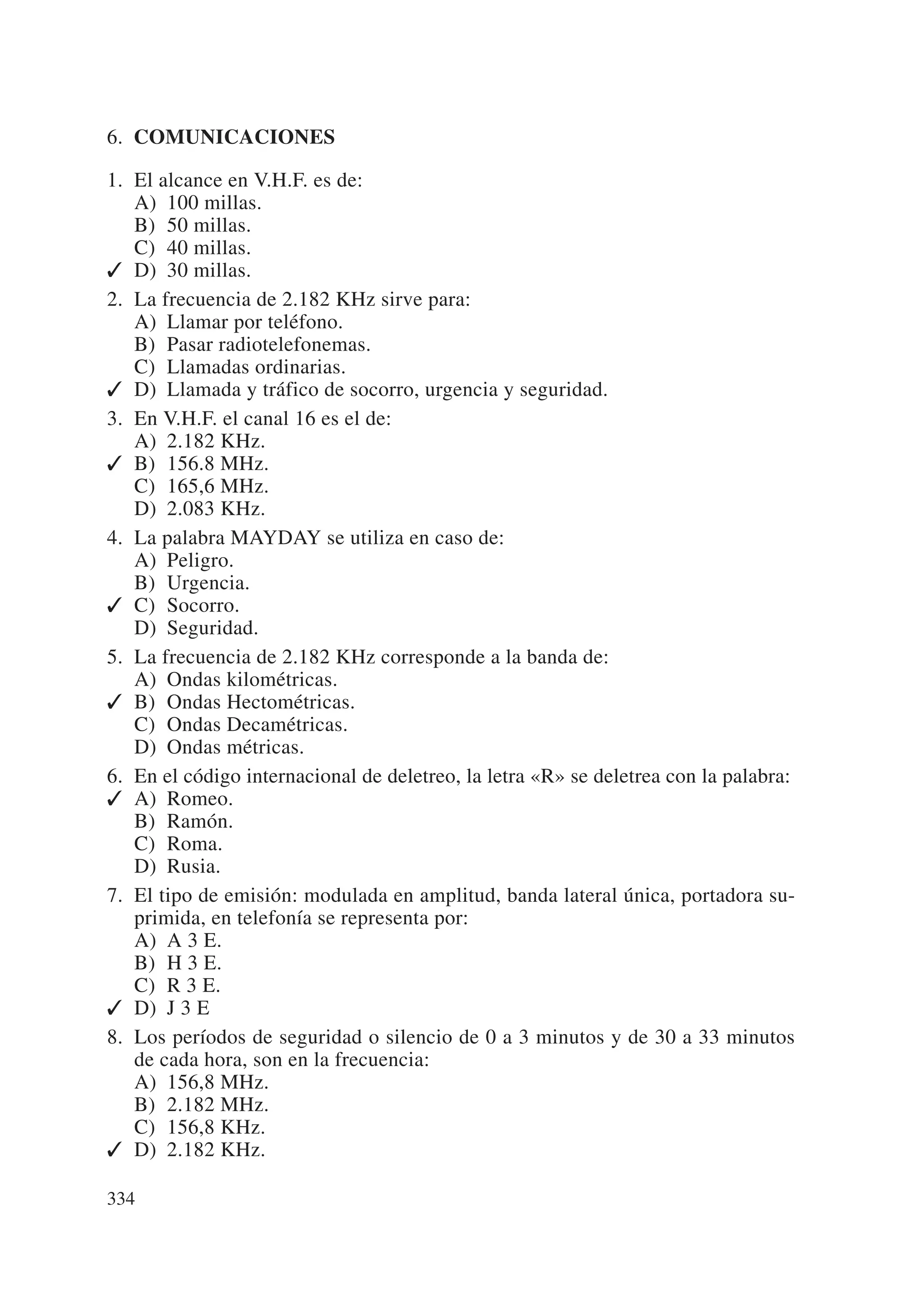6. COMUNICACIONES

1. El alcance en V.H.F. es de:
   A) 100 millas.
   B) 50 millas.
   C) 40 millas.
✓ D) 30 millas.
2. La frecuencia de 2.182 KHz sirve para:
   A) Llamar por teléfono.
   B) Pasar radiotelefonemas.
   C) Llamadas ordinarias.
✓ D) Llamada y tráfico de socorro, urgencia y seguridad.
3. En V.H.F. el canal 16 es el de:
   A) 2.182 KHz.
✓ B) 156.8 MHz.
   C) 165,6 MHz.
   D) 2.083 KHz.
4. La palabra MAYDAY se utiliza en caso de:
   A) Peligro.
   B) Urgencia.
✓ C) Socorro.
   D) Seguridad.
5. La frecuencia de 2.182 KHz corresponde a la banda de:
   A) Ondas kilométricas.
✓ B) Ondas Hectométricas.
   C) Ondas Decamétricas.
   D) Ondas métricas.
6. En el código internacional de deletreo, la letra «R» se deletrea con la palabra:
✓ A) Romeo.
   B) Ramón.
   C) Roma.
   D) Rusia.
7. El tipo de emisión: modulada en amplitud, banda lateral única, portadora su-
   primida, en telefonía se representa por:
   A) A 3 E.
   B) H 3 E.
   C) R 3 E.
✓ D) J 3 E
8. Los períodos de seguridad o silencio de 0 a 3 minutos y de 30 a 33 minutos
   de cada hora, son en la frecuencia:
   A) 156,8 MHz.
   B) 2.182 MHz.
   C) 156,8 KHz.
✓ D) 2.182 KHz.

334
 