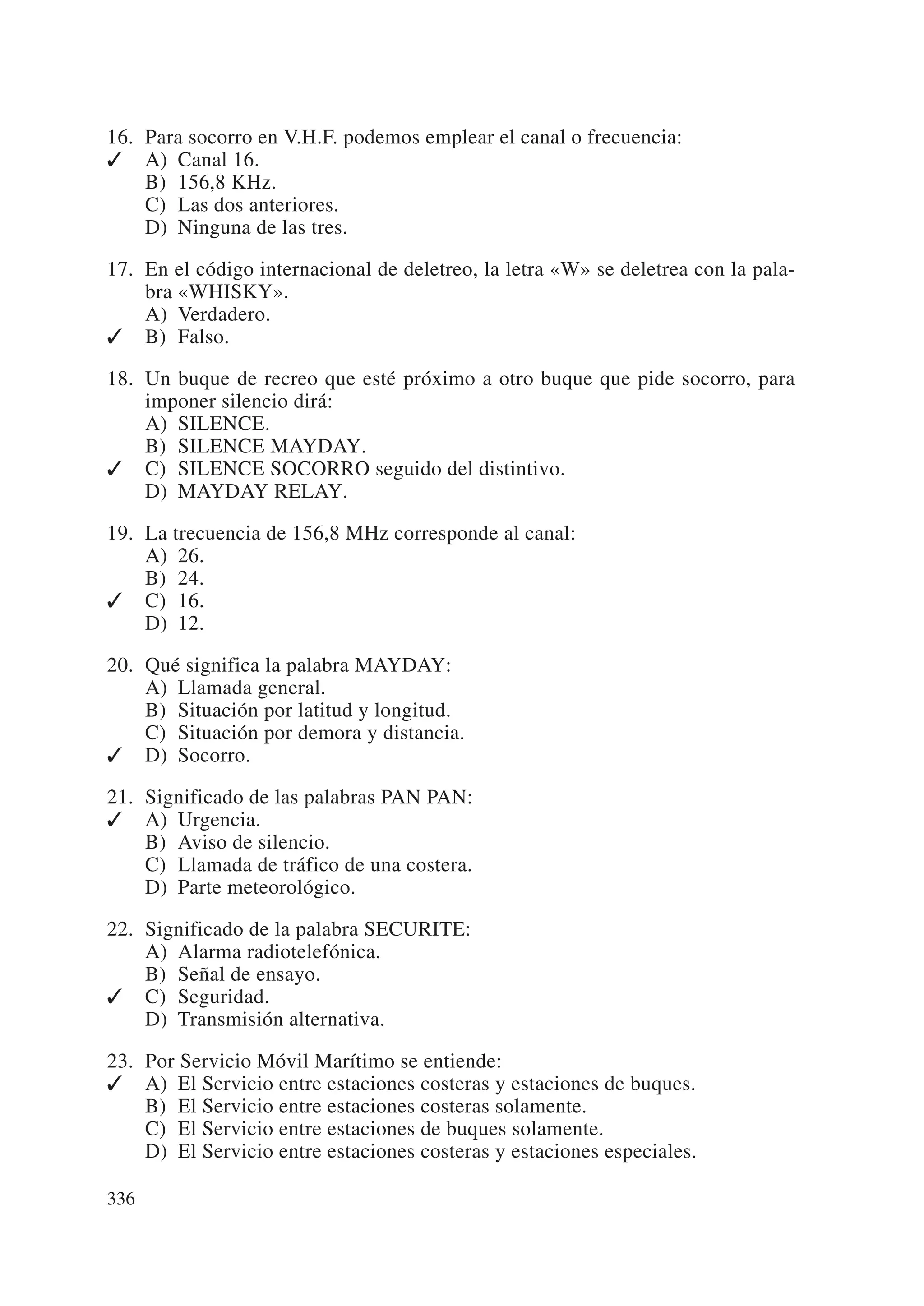 16. Para socorro en V.H.F. podemos emplear el canal o frecuencia:
✓ A) Canal 16.
    B) 156,8 KHz.
    C) Las dos anteriores.
    D) Ninguna de las tres.

17. En el código internacional de deletreo, la letra «W» se deletrea con la pala-
    bra «WHISKY».
    A) Verdadero.
✓ B) Falso.

18. Un buque de recreo que esté próximo a otro buque que pide socorro, para
    imponer silencio dirá:
    A) SILENCE.
    B) SILENCE MAYDAY.
✓ C) SILENCE SOCORRO seguido del distintivo.
    D) MAYDAY RELAY.

19. La trecuencia de 156,8 MHz corresponde al canal:
    A) 26.
    B) 24.
✓ C) 16.
    D) 12.

20. Qué significa la palabra MAYDAY:
    A) Llamada general.
    B) Situación por latitud y longitud.
    C) Situación por demora y distancia.
✓ D) Socorro.

21. Significado de las palabras PAN PAN:
✓ A) Urgencia.
    B) Aviso de silencio.
    C) Llamada de tráfico de una costera.
    D) Parte meteorológico.

22. Significado de la palabra SECURITE:
    A) Alarma radiotelefónica.
    B) Señal de ensayo.
✓ C) Seguridad.
    D) Transmisión alternativa.

23. Por Servicio Móvil Marítimo se entiende:
✓ A) El Servicio entre estaciones costeras y estaciones de buques.
    B) El Servicio entre estaciones costeras solamente.
    C) El Servicio entre estaciones de buques solamente.
    D) El Servicio entre estaciones costeras y estaciones especiales.

336
 