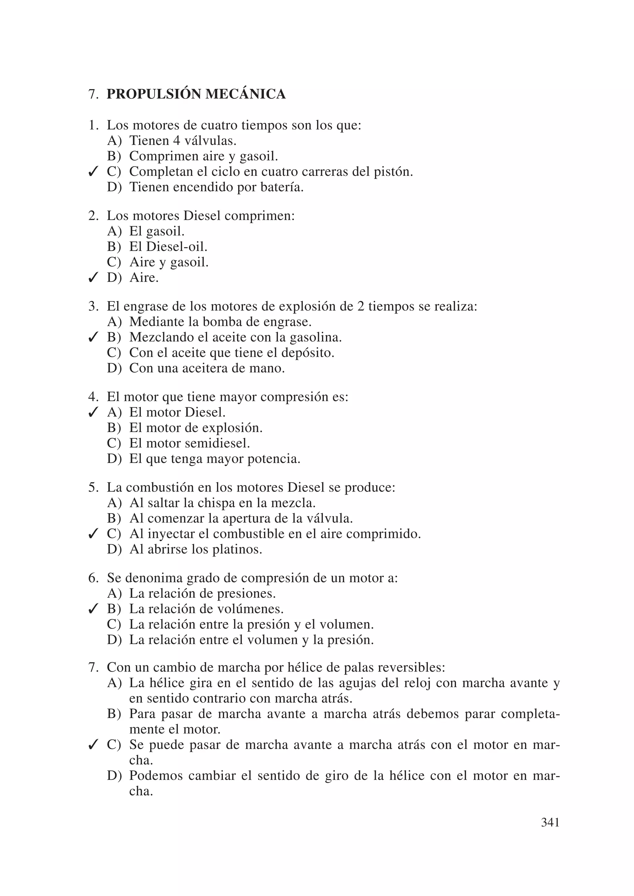 7. PROPULSIÓN MECÁNICA

1. Los motores de cuatro tiempos son los que:
   A) Tienen 4 válvulas.
   B) Comprimen aire y gasoil.
✓ C) Completan el ciclo en cuatro carreras del pistón.
   D) Tienen encendido por batería.

2. Los motores Diesel comprimen:
   A) El gasoil.
   B) El Diesel-oil.
   C) Aire y gasoil.
✓ D) Aire.

3. El engrase de los motores de explosión de 2 tiempos se realiza:
   A) Mediante la bomba de engrase.
✓ B) Mezclando el aceite con la gasolina.
   C) Con el aceite que tiene el depósito.
   D) Con una aceitera de mano.

4. El motor que tiene mayor compresión es:
✓ A) El motor Diesel.
   B) El motor de explosión.
   C) El motor semidiesel.
   D) El que tenga mayor potencia.

5. La combustión en los motores Diesel se produce:
   A) Al saltar la chispa en la mezcla.
   B) Al comenzar la apertura de la válvula.
✓ C) Al inyectar el combustible en el aire comprimido.
   D) Al abrirse los platinos.

6. Se denonima grado de compresión de un motor a:
   A) La relación de presiones.
✓ B) La relación de volúmenes.
   C) La relación entre la presión y el volumen.
   D) La relación entre el volumen y la presión.
7. Con un cambio de marcha por hélice de palas reversibles:
   A) La hélice gira en el sentido de las agujas del reloj con marcha avante y
      en sentido contrario con marcha atrás.
   B) Para pasar de marcha avante a marcha atrás debemos parar completa-
      mente el motor.
✓ C) Se puede pasar de marcha avante a marcha atrás con el motor en mar-
      cha.
   D) Podemos cambiar el sentido de giro de la hélice con el motor en mar-
      cha.

                                                                          341
 