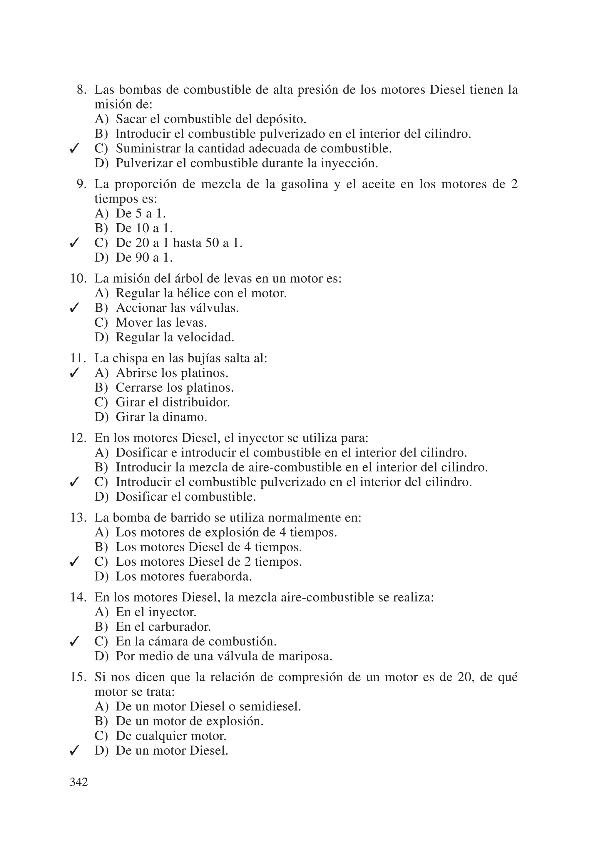 08. Las bombas de combustible de alta presión de los motores Diesel tienen la
    misión de:
    A) Sacar el combustible del depósito.
    B) lntroducir el combustible pulverizado en el interior del cilindro.
✓ C) Suministrar la cantidad adecuada de combustible.
    D) Pulverizar el combustible durante la inyección.
09. La proporción de mezcla de la gasolina y el aceite en los motores de 2
    tiempos es:
    A) De 5 a 1.
    B) De 10 a 1.
✓ C) De 20 a 1 hasta 50 a 1.
    D) De 90 a 1.
10. La misión del árbol de levas en un motor es:
    A) Regular la hélice con el motor.
✓ B) Accionar las válvulas.
    C) Mover las levas.
    D) Regular la velocidad.
11. La chispa en las bujías salta al:
✓ A) Abrirse los platinos.
    B) Cerrarse los platinos.
    C) Girar el distribuidor.
    D) Girar la dinamo.
12. En los motores Diesel, el inyector se utiliza para:
    A) Dosificar e introducir el combustible en el interior del cilindro.
    B) Introducir la mezcla de aire-combustible en el interior del cilindro.
✓ C) Introducir el combustible pulverizado en el interior del cilindro.
    D) Dosificar el combustible.
13. La bomba de barrido se utiliza normalmente en:
    A) Los motores de explosión de 4 tiempos.
    B) Los motores Diesel de 4 tiempos.
✓ C) Los motores Diesel de 2 tiempos.
    D) Los motores fueraborda.
14. En los motores Diesel, la mezcla aire-combustible se realiza:
    A) En el inyector.
    B) En el carburador.
✓ C) En la cámara de combustión.
    D) Por medio de una válvula de mariposa.
15. Si nos dicen que la relación de compresión de un motor es de 20, de qué
    motor se trata:
    A) De un motor Diesel o semidiesel.
    B) De un motor de explosión.
    C) De cualquier motor.
✓ D) De un motor Diesel.

342
 