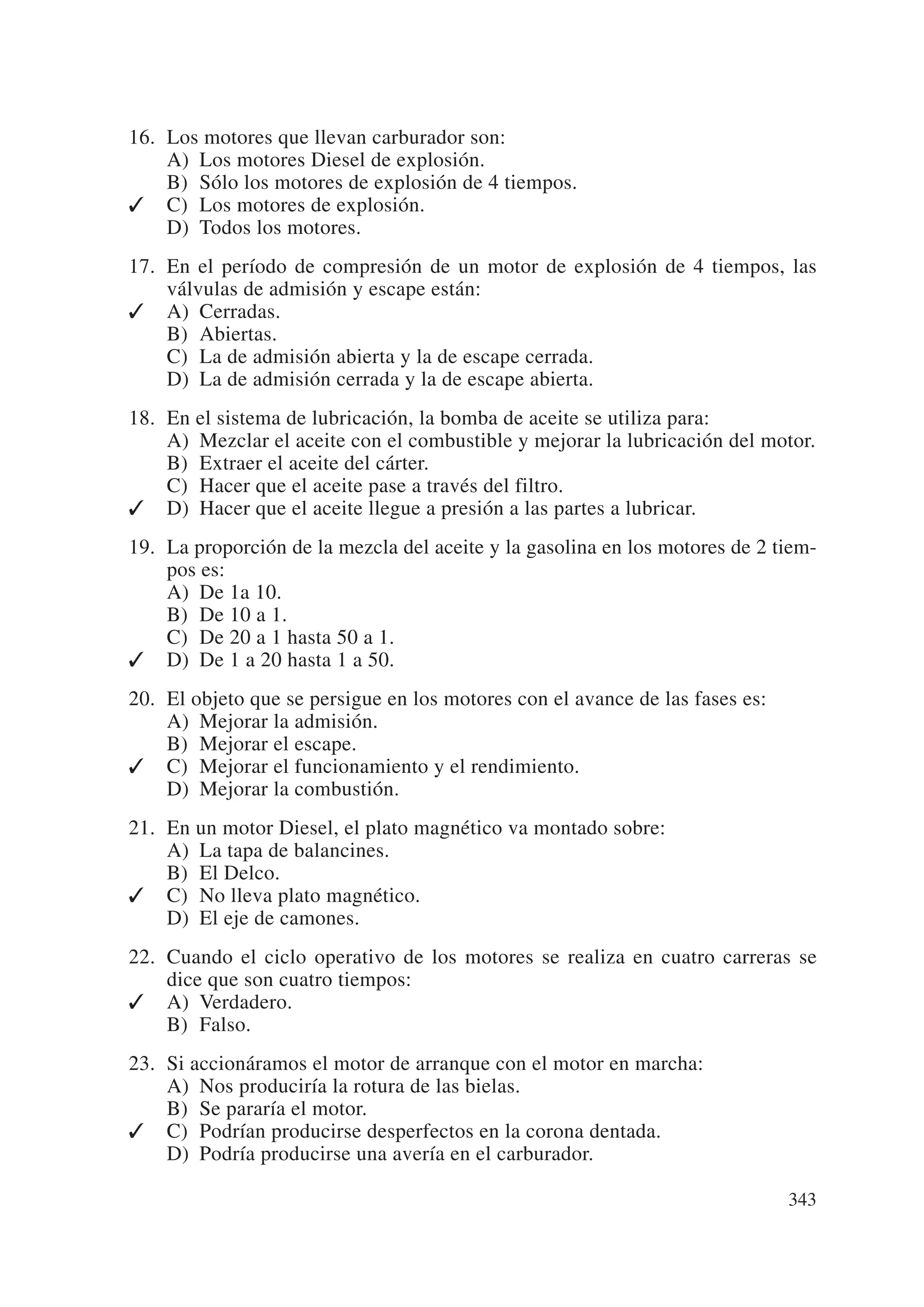 16. Los motores que llevan carburador son:
    A) Los motores Diesel de explosión.
    B) Sólo los motores de explosión de 4 tiempos.
✓ C) Los motores de explosión.
    D) Todos los motores.
17. En el período de compresión de un motor de explosión de 4 tiempos, las
    válvulas de admisión y escape están:
✓ A) Cerradas.
    B) Abiertas.
    C) La de admisión abierta y la de escape cerrada.
    D) La de admisión cerrada y la de escape abierta.
18. En el sistema de lubricación, la bomba de aceite se utiliza para:
    A) Mezclar el aceite con el combustible y mejorar la lubricación del motor.
    B) Extraer el aceite del cárter.
    C) Hacer que el aceite pase a través del filtro.
✓ D) Hacer que el aceite llegue a presión a las partes a lubricar.
19. La proporción de la mezcla del aceite y la gasolina en los motores de 2 tiem-
    pos es:
    A) De 1a 10.
    B) De 10 a 1.
    C) De 20 a 1 hasta 50 a 1.
✓ D) De 1 a 20 hasta 1 a 50.
20. El objeto que se persigue en los motores con el avance de las fases es:
    A) Mejorar la admisión.
    B) Mejorar el escape.
✓ C) Mejorar el funcionamiento y el rendimiento.
    D) Mejorar la combustión.
21. En un motor Diesel, el plato magnético va montado sobre:
    A) La tapa de balancines.
    B) El Delco.
✓ C) No lleva plato magnético.
    D) El eje de camones.
22. Cuando el ciclo operativo de los motores se realiza en cuatro carreras se
    dice que son cuatro tiempos:
✓ A) Verdadero.
    B) Falso.
23. Si accionáramos el motor de arranque con el motor en marcha:
    A) Nos produciría la rotura de las bielas.
    B) Se pararía el motor.
✓ C) Podrían producirse desperfectos en la corona dentada.
    D) Podría producirse una avería en el carburador.

                                                                              343
 