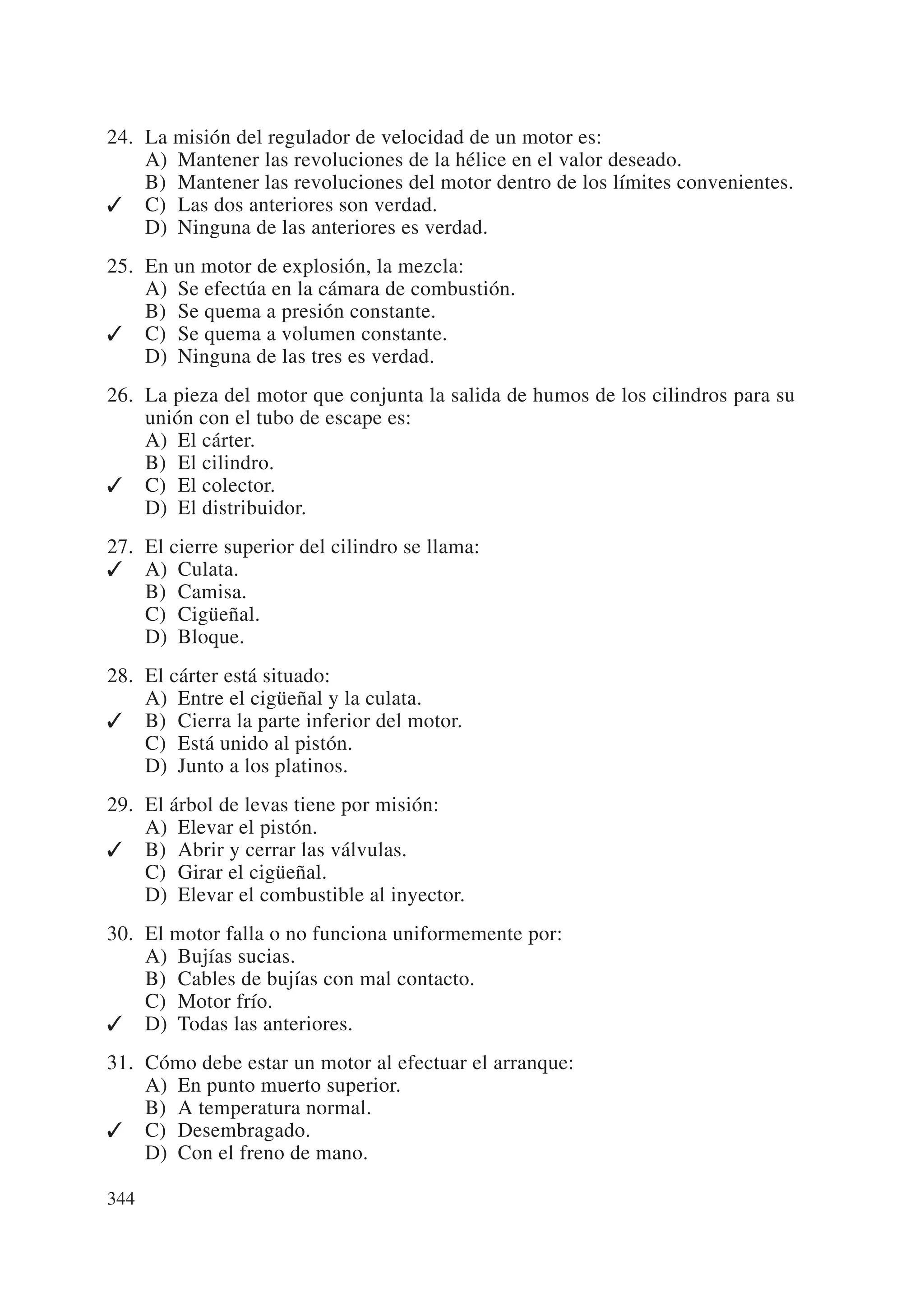 24. La misión del regulador de velocidad de un motor es:
    A) Mantener las revoluciones de la hélice en el valor deseado.
    B) Mantener las revoluciones del motor dentro de los límites convenientes.
✓ C) Las dos anteriores son verdad.
    D) Ninguna de las anteriores es verdad.
25. En un motor de explosión, la mezcla:
    A) Se efectúa en la cámara de combustión.
    B) Se quema a presión constante.
✓ C) Se quema a volumen constante.
    D) Ninguna de las tres es verdad.
26. La pieza del motor que conjunta la salida de humos de los cilindros para su
    unión con el tubo de escape es:
    A) El cárter.
    B) El cilindro.
✓ C) El colector.
    D) El distribuidor.
27. El cierre superior del cilindro se llama:
✓ A) Culata.
    B) Camisa.
    C) Cigüeñal.
    D) Bloque.
28. El cárter está situado:
    A) Entre el cigüeñal y la culata.
✓ B) Cierra la parte inferior del motor.
    C) Está unido al pistón.
    D) Junto a los platinos.
29. El árbol de levas tiene por misión:
    A) Elevar el pistón.
✓ B) Abrir y cerrar las válvulas.
    C) Girar el cigüeñal.
    D) Elevar el combustible al inyector.
30. El motor falla o no funciona uniformemente por:
    A) Bujías sucias.
    B) Cables de bujías con mal contacto.
    C) Motor frío.
✓ D) Todas las anteriores.
31. Cómo debe estar un motor al efectuar el arranque:
    A) En punto muerto superior.
    B) A temperatura normal.
✓ C) Desembragado.
    D) Con el freno de mano.

344
 