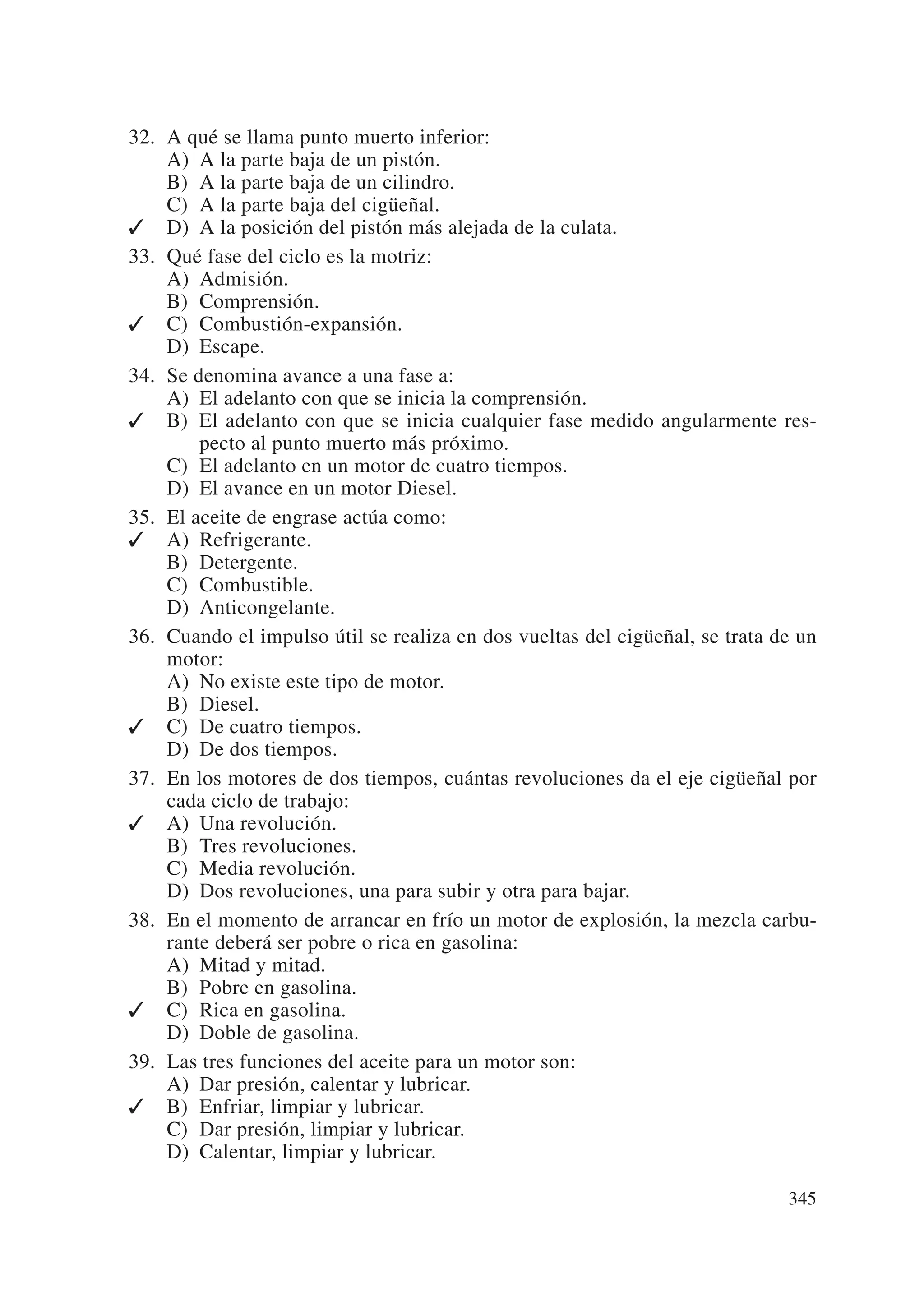 32. A qué se llama punto muerto inferior:
    A) A la parte baja de un pistón.
    B) A la parte baja de un cilindro.
    C) A la parte baja del cigüeñal.
✓ D) A la posición del pistón más alejada de la culata.
33. Qué fase del ciclo es la motriz:
    A) Admisión.
    B) Comprensión.
✓ C) Combustión-expansión.
    D) Escape.
34. Se denomina avance a una fase a:
    A) El adelanto con que se inicia la comprensión.
✓ B) El adelanto con que se inicia cualquier fase medido angularmente res-
        pecto al punto muerto más próximo.
    C) El adelanto en un motor de cuatro tiempos.
    D) El avance en un motor Diesel.
35. El aceite de engrase actúa como:
✓ A) Refrigerante.
    B) Detergente.
    C) Combustible.
    D) Anticongelante.
36. Cuando el impulso útil se realiza en dos vueltas del cigüeñal, se trata de un
    motor:
    A) No existe este tipo de motor.
    B) Diesel.
✓ C) De cuatro tiempos.
    D) De dos tiempos.
37. En los motores de dos tiempos, cuántas revoluciones da el eje cigüeñal por
    cada ciclo de trabajo:
✓ A) Una revolución.
    B) Tres revoluciones.
    C) Media revolución.
    D) Dos revoluciones, una para subir y otra para bajar.
38. En el momento de arrancar en frío un motor de explosión, la mezcla carbu-
    rante deberá ser pobre o rica en gasolina:
    A) Mitad y mitad.
    B) Pobre en gasolina.
✓ C) Rica en gasolina.
    D) Doble de gasolina.
39. Las tres funciones del aceite para un motor son:
    A) Dar presión, calentar y lubricar.
✓ B) Enfriar, limpiar y lubricar.
    C) Dar presión, limpiar y lubricar.
    D) Calentar, limpiar y lubricar.

                                                                             345
 