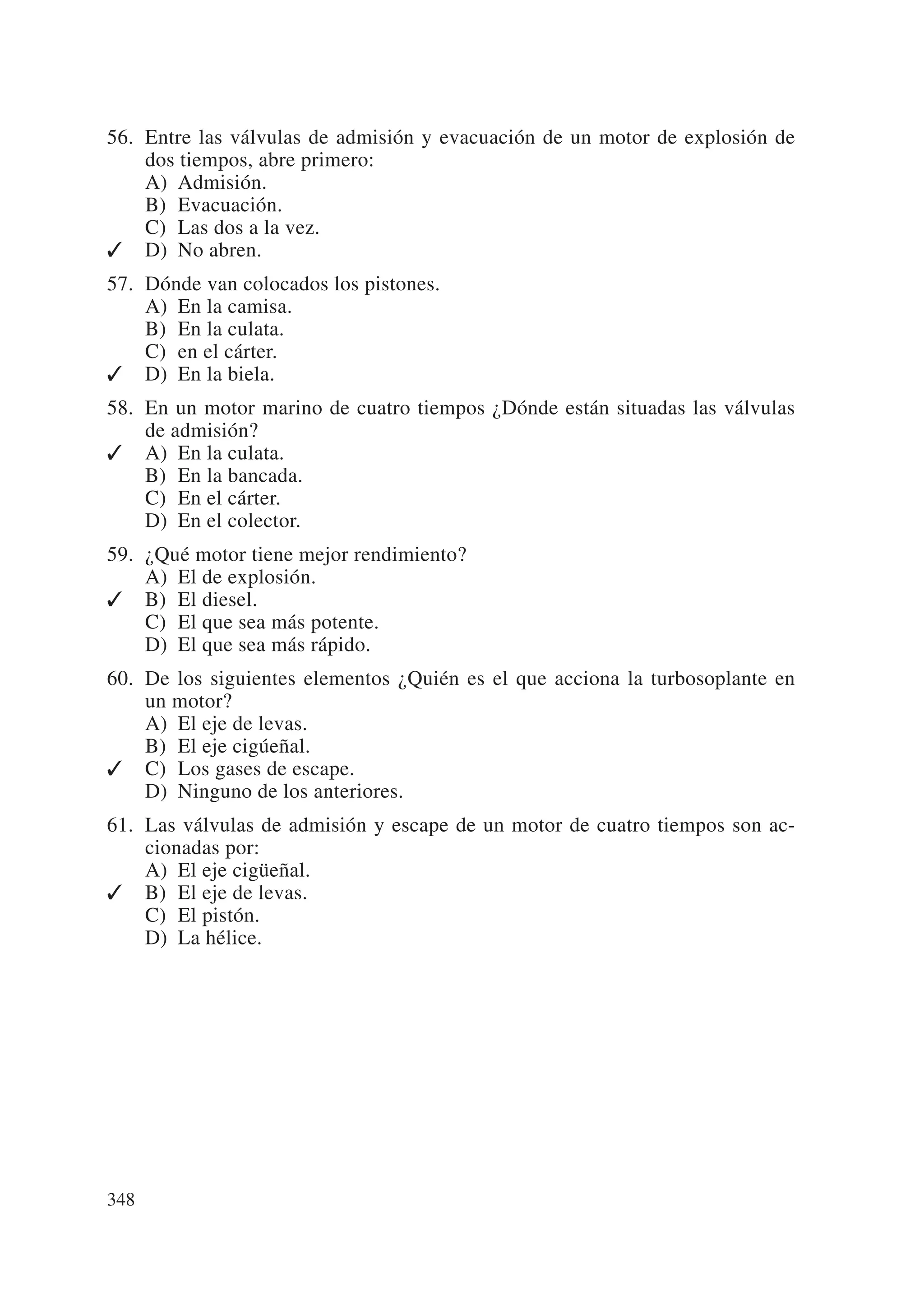 56. Entre las válvulas de admisión y evacuación de un motor de explosión de
    dos tiempos, abre primero:
    A) Admisión.
    B) Evacuación.
    C) Las dos a la vez.
✓ D) No abren.
57. Dónde van colocados los pistones.
    A) En la camisa.
    B) En la culata.
    C) en el cárter.
✓ D) En la biela.
58. En un motor marino de cuatro tiempos ¿Dónde están situadas las válvulas
    de admisión?
✓ A) En la culata.
    B) En la bancada.
    C) En el cárter.
    D) En el colector.
59. ¿Qué motor tiene mejor rendimiento?
    A) El de explosión.
✓ B) El diesel.
    C) El que sea más potente.
    D) El que sea más rápido.
60. De los siguientes elementos ¿Quién es el que acciona la turbosoplante en
    un motor?
    A) El eje de levas.
    B) El eje cigúeñal.
✓ C) Los gases de escape.
    D) Ninguno de los anteriores.
61. Las válvulas de admisión y escape de un motor de cuatro tiempos son ac-
    cionadas por:
    A) El eje cigüeñal.
✓ B) El eje de levas.
    C) El pistón.
    D) La hélice.




348
 