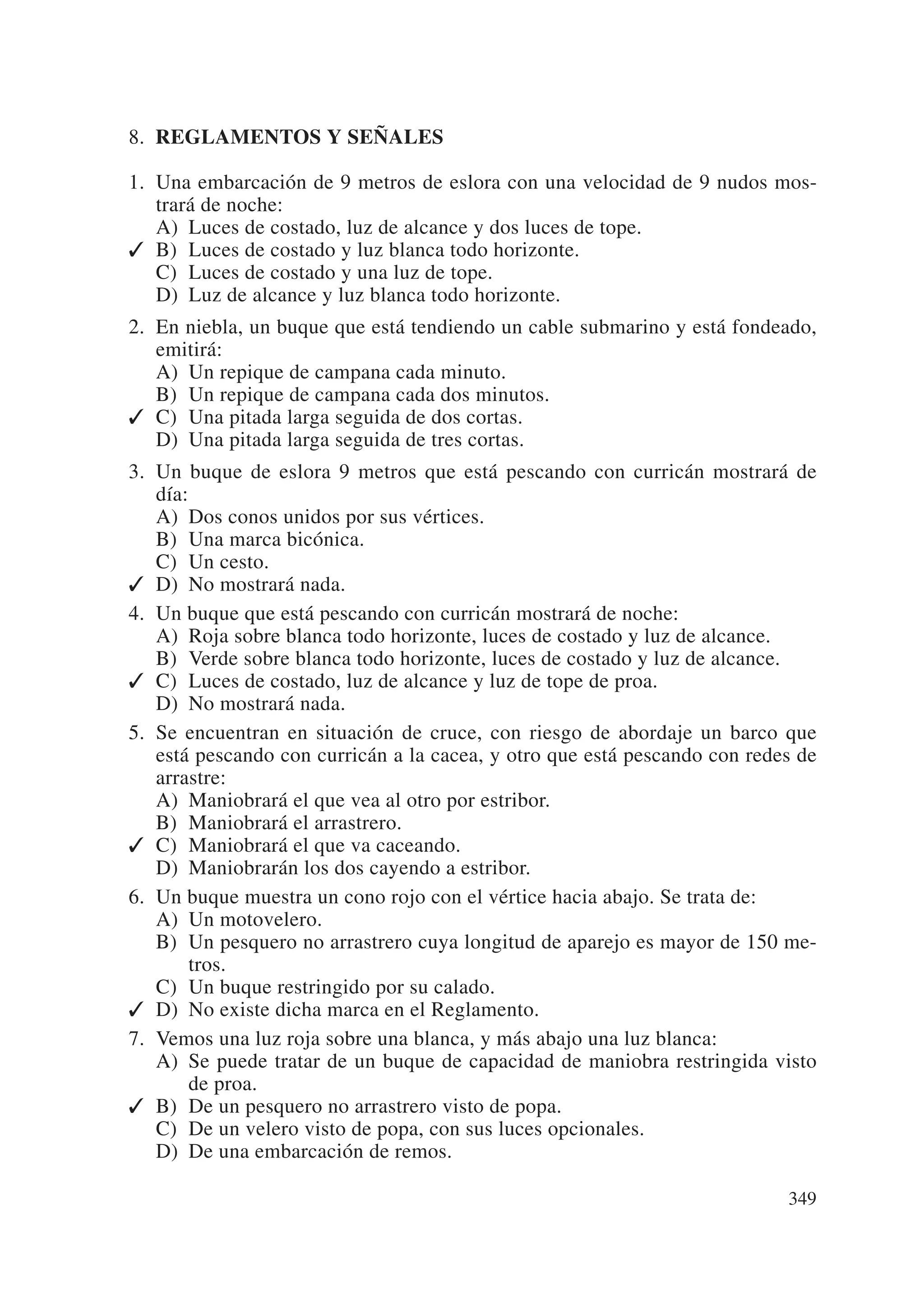 8. REGLAMENTOS Y SEÑALES

1. Una embarcación de 9 metros de eslora con una velocidad de 9 nudos mos-
   trará de noche:
   A) Luces de costado, luz de alcance y dos luces de tope.
✓ B) Luces de costado y luz blanca todo horizonte.
   C) Luces de costado y una luz de tope.
   D) Luz de alcance y luz blanca todo horizonte.
2. En niebla, un buque que está tendiendo un cable submarino y está fondeado,
   emitirá:
   A) Un repique de campana cada minuto.
   B) Un repique de campana cada dos minutos.
✓ C) Una pitada larga seguida de dos cortas.
   D) Una pitada larga seguida de tres cortas.
3. Un buque de eslora 9 metros que está pescando con curricán mostrará de
   día:
   A) Dos conos unidos por sus vértices.
   B) Una marca bicónica.
   C) Un cesto.
✓ D) No mostrará nada.
4. Un buque que está pescando con curricán mostrará de noche:
   A) Roja sobre blanca todo horizonte, luces de costado y luz de alcance.
   B) Verde sobre blanca todo horizonte, luces de costado y luz de alcance.
✓ C) Luces de costado, luz de alcance y luz de tope de proa.
   D) No mostrará nada.
5. Se encuentran en situación de cruce, con riesgo de abordaje un barco que
   está pescando con curricán a la cacea, y otro que está pescando con redes de
   arrastre:
   A) Maniobrará el que vea al otro por estribor.
   B) Maniobrará el arrastrero.
✓ C) Maniobrará el que va caceando.
   D) Maniobrarán los dos cayendo a estribor.
6. Un buque muestra un cono rojo con el vértice hacia abajo. Se trata de:
   A) Un motovelero.
   B) Un pesquero no arrastrero cuya longitud de aparejo es mayor de 150 me-
        tros.
   C) Un buque restringido por su calado.
✓ D) No existe dicha marca en el Reglamento.
7. Vemos una luz roja sobre una blanca, y más abajo una luz blanca:
   A) Se puede tratar de un buque de capacidad de maniobra restringida visto
        de proa.
✓ B) De un pesquero no arrastrero visto de popa.
   C) De un velero visto de popa, con sus luces opcionales.
   D) De una embarcación de remos.

                                                                           349
 