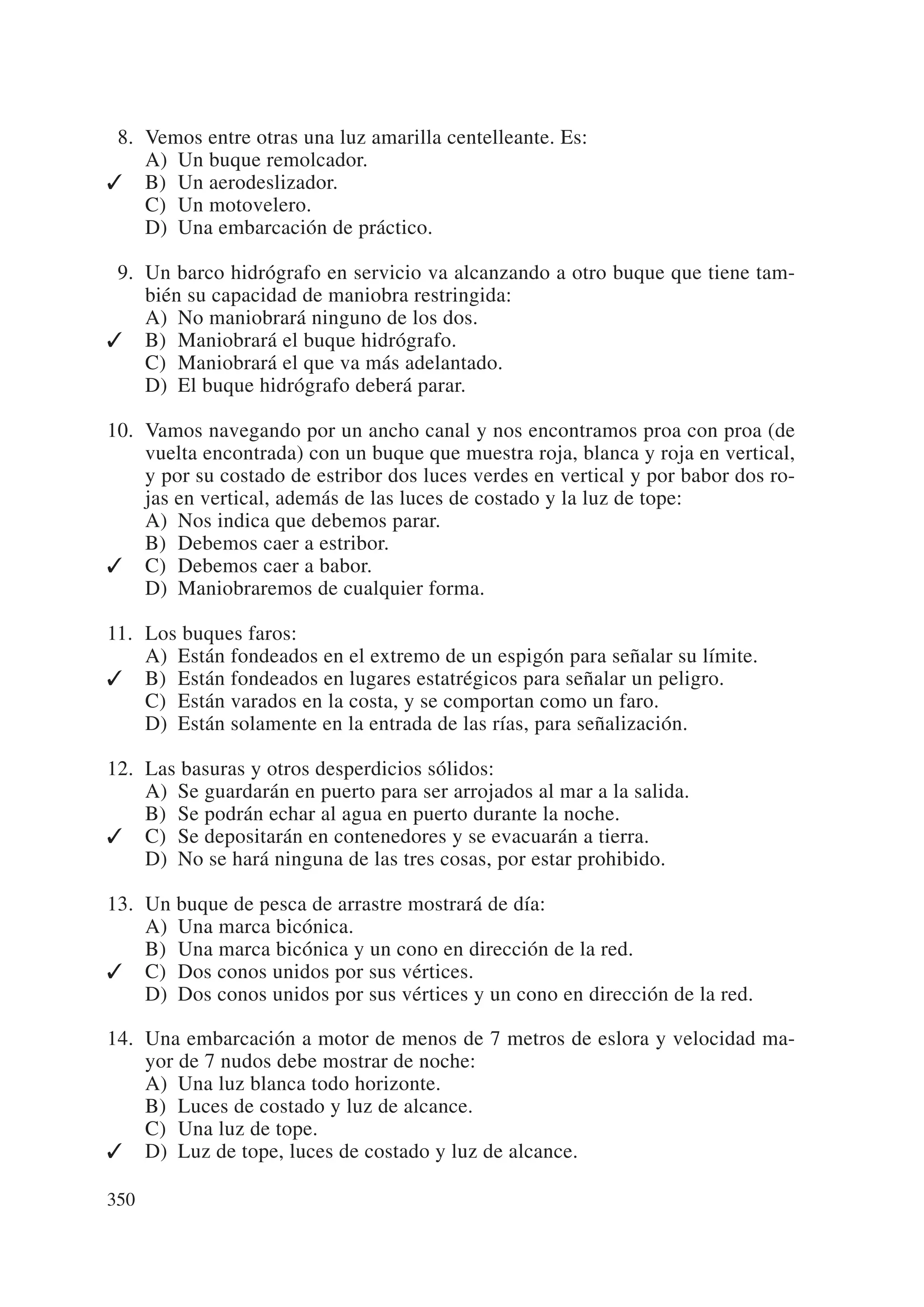 08. Vemos entre otras una luz amarilla centelleante. Es:
    A) Un buque remolcador.
✓ B) Un aerodeslizador.
    C) Un motovelero.
    D) Una embarcación de práctico.

09. Un barco hidrógrafo en servicio va alcanzando a otro buque que tiene tam-
    bién su capacidad de maniobra restringida:
    A) No maniobrará ninguno de los dos.
✓ B) Maniobrará el buque hidrógrafo.
    C) Maniobrará el que va más adelantado.
    D) El buque hidrógrafo deberá parar.

10. Vamos navegando por un ancho canal y nos encontramos proa con proa (de
    vuelta encontrada) con un buque que muestra roja, blanca y roja en vertical,
    y por su costado de estribor dos luces verdes en vertical y por babor dos ro-
    jas en vertical, además de las luces de costado y la luz de tope:
    A) Nos indica que debemos parar.
    B) Debemos caer a estribor.
✓ C) Debemos caer a babor.
    D) Maniobraremos de cualquier forma.

11. Los buques faros:
    A) Están fondeados en el extremo de un espigón para señalar su límite.
✓ B) Están fondeados en lugares estatrégicos para señalar un peligro.
    C) Están varados en la costa, y se comportan como un faro.
    D) Están solamente en la entrada de las rías, para señalización.

12. Las basuras y otros desperdicios sólidos:
    A) Se guardarán en puerto para ser arrojados al mar a la salida.
    B) Se podrán echar al agua en puerto durante la noche.
✓ C) Se depositarán en contenedores y se evacuarán a tierra.
    D) No se hará ninguna de las tres cosas, por estar prohibido.

13. Un buque de pesca de arrastre mostrará de día:
    A) Una marca bicónica.
    B) Una marca bicónica y un cono en dirección de la red.
✓ C) Dos conos unidos por sus vértices.
    D) Dos conos unidos por sus vértices y un cono en dirección de la red.

14. Una embarcación a motor de menos de 7 metros de eslora y velocidad ma-
    yor de 7 nudos debe mostrar de noche:
    A) Una luz blanca todo horizonte.
    B) Luces de costado y luz de alcance.
    C) Una luz de tope.
✓ D) Luz de tope, luces de costado y luz de alcance.

350
 