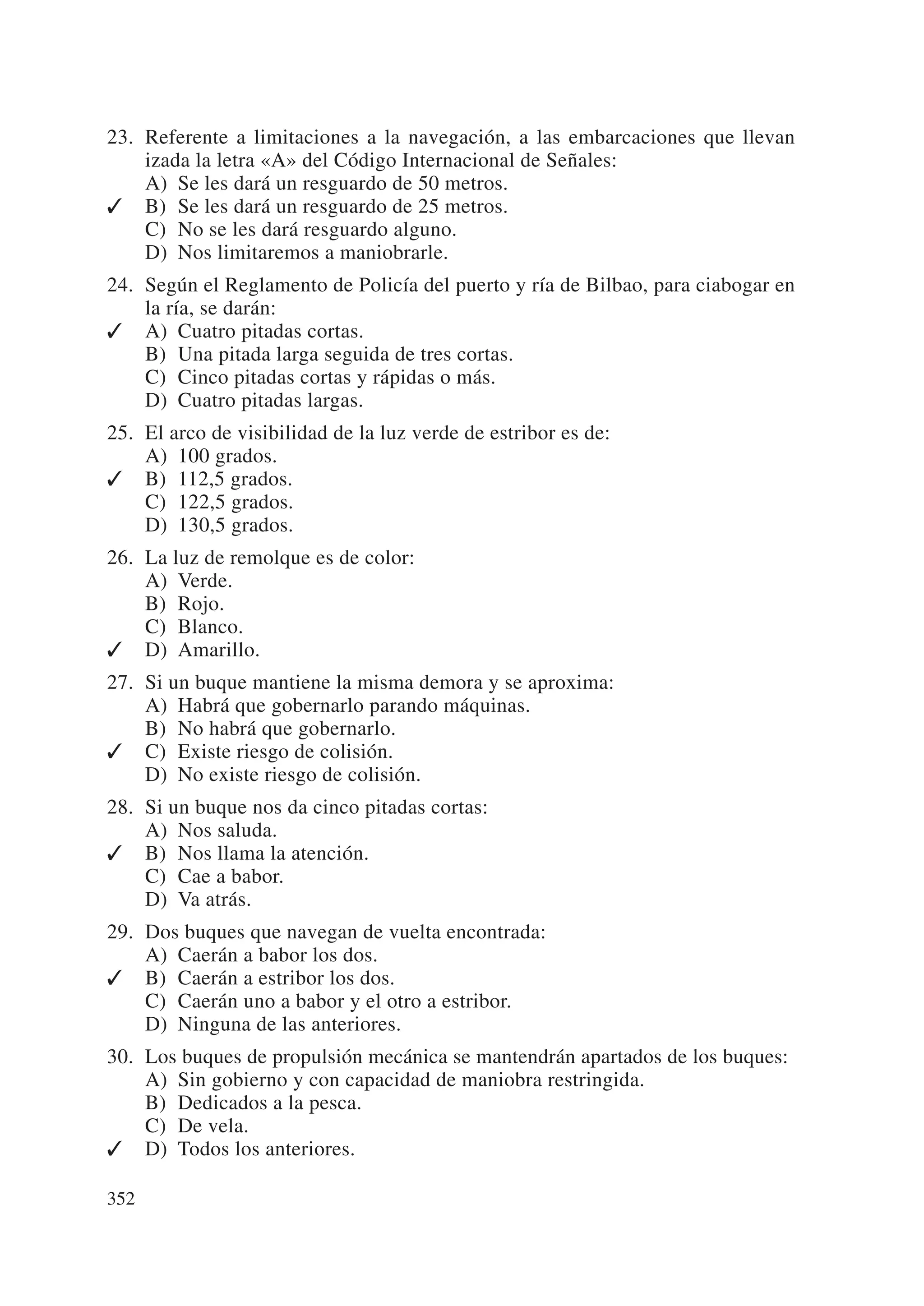 23. Referente a limitaciones a la navegación, a las embarcaciones que llevan
    izada la letra «A» del Código Internacional de Señales:
    A) Se les dará un resguardo de 50 metros.
✓ B) Se les dará un resguardo de 25 metros.
    C) No se les dará resguardo alguno.
    D) Nos limitaremos a maniobrarle.
24. Según el Reglamento de Policía del puerto y ría de Bilbao, para ciabogar en
    la ría, se darán:
✓ A) Cuatro pitadas cortas.
    B) Una pitada larga seguida de tres cortas.
    C) Cinco pitadas cortas y rápidas o más.
    D) Cuatro pitadas largas.
25. El arco de visibilidad de la luz verde de estribor es de:
    A) 100 grados.
✓ B) 112,5 grados.
    C) 122,5 grados.
    D) 130,5 grados.
26. La luz de remolque es de color:
    A) Verde.
    B) Rojo.
    C) Blanco.
✓ D) Amarillo.
27. Si un buque mantiene la misma demora y se aproxima:
    A) Habrá que gobernarlo parando máquinas.
    B) No habrá que gobernarlo.
✓ C) Existe riesgo de colisión.
    D) No existe riesgo de colisión.
28. Si un buque nos da cinco pitadas cortas:
    A) Nos saluda.
✓ B) Nos llama la atención.
    C) Cae a babor.
    D) Va atrás.
29. Dos buques que navegan de vuelta encontrada:
    A) Caerán a babor los dos.
✓ B) Caerán a estribor los dos.
    C) Caerán uno a babor y el otro a estribor.
    D) Ninguna de las anteriores.
30. Los buques de propulsión mecánica se mantendrán apartados de los buques:
    A) Sin gobierno y con capacidad de maniobra restringida.
    B) Dedicados a la pesca.
    C) De vela.
✓ D) Todos los anteriores.

352
 