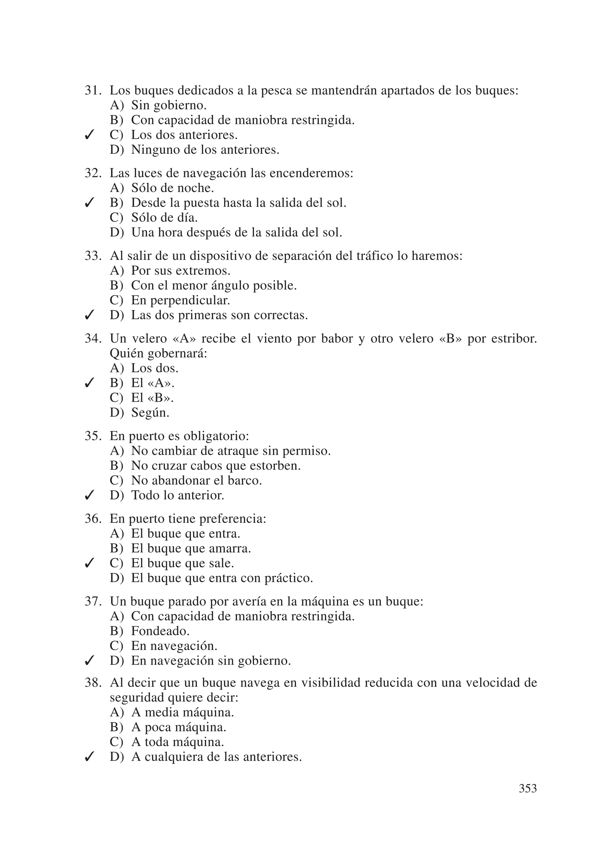 31. Los buques dedicados a la pesca se mantendrán apartados de los buques:
    A) Sin gobierno.
    B) Con capacidad de maniobra restringida.
✓ C) Los dos anteriores.
    D) Ninguno de los anteriores.
32. Las luces de navegación las encenderemos:
    A) Sólo de noche.
✓ B) Desde la puesta hasta la salida del sol.
    C) Sólo de día.
    D) Una hora después de la salida del sol.
33. Al salir de un dispositivo de separación del tráfico lo haremos:
    A) Por sus extremos.
    B) Con el menor ángulo posible.
    C) En perpendicular.
✓ D) Las dos primeras son correctas.
34. Un velero «A» recibe el viento por babor y otro velero «B» por estribor.
    Quién gobernará:
    A) Los dos.
✓ B) El «A».
    C) El «B».
    D) Según.
35. En puerto es obligatorio:
    A) No cambiar de atraque sin permiso.
    B) No cruzar cabos que estorben.
    C) No abandonar el barco.
✓ D) Todo lo anterior.
36. En puerto tiene preferencia:
    A) El buque que entra.
    B) El buque que amarra.
✓ C) El buque que sale.
    D) El buque que entra con práctico.
37. Un buque parado por avería en la máquina es un buque:
    A) Con capacidad de maniobra restringida.
    B) Fondeado.
    C) En navegación.
✓ D) En navegación sin gobierno.
38. Al decir que un buque navega en visibilidad reducida con una velocidad de
    seguridad quiere decir:
    A) A media máquina.
    B) A poca máquina.
    C) A toda máquina.
✓ D) A cualquiera de las anteriores.

                                                                             353
 