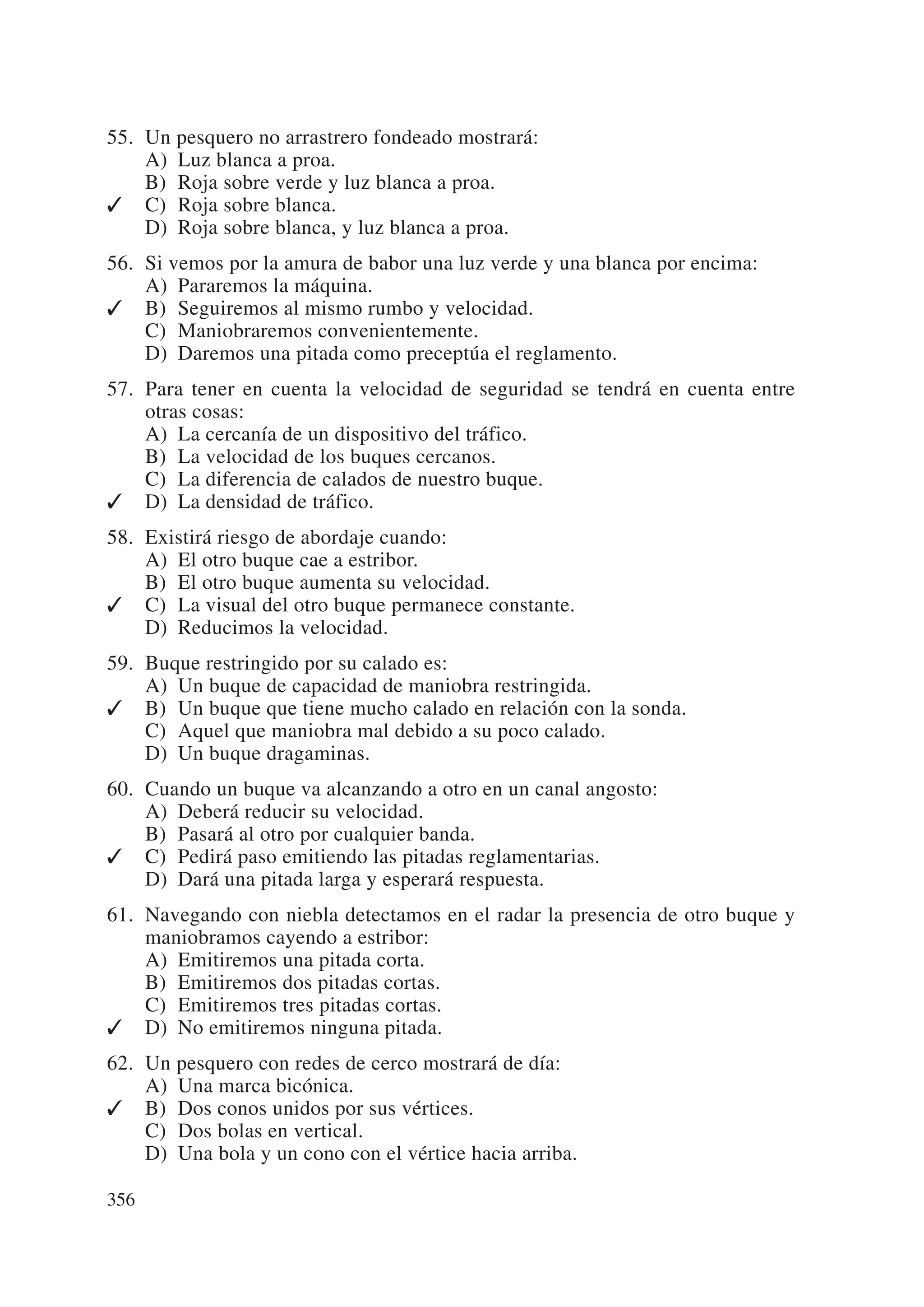 55. Un pesquero no arrastrero fondeado mostrará:
    A) Luz blanca a proa.
    B) Roja sobre verde y luz blanca a proa.
✓ C) Roja sobre blanca.
    D) Roja sobre blanca, y luz blanca a proa.
56. Si vemos por la amura de babor una luz verde y una blanca por encima:
    A) Pararemos la máquina.
✓ B) Seguiremos al mismo rumbo y velocidad.
    C) Maniobraremos convenientemente.
    D) Daremos una pitada como preceptúa el reglamento.
57. Para tener en cuenta la velocidad de seguridad se tendrá en cuenta entre
    otras cosas:
    A) La cercanía de un dispositivo del tráfico.
    B) La velocidad de los buques cercanos.
    C) La diferencia de calados de nuestro buque.
✓ D) La densidad de tráfico.
58. Existirá riesgo de abordaje cuando:
    A) El otro buque cae a estribor.
    B) El otro buque aumenta su velocidad.
✓ C) La visual del otro buque permanece constante.
    D) Reducimos la velocidad.
59. Buque restringido por su calado es:
    A) Un buque de capacidad de maniobra restringida.
✓ B) Un buque que tiene mucho calado en relación con la sonda.
    C) Aquel que maniobra mal debido a su poco calado.
    D) Un buque dragaminas.
60. Cuando un buque va alcanzando a otro en un canal angosto:
    A) Deberá reducir su velocidad.
    B) Pasará al otro por cualquier banda.
✓ C) Pedirá paso emitiendo las pitadas reglamentarias.
    D) Dará una pitada larga y esperará respuesta.
61. Navegando con niebla detectamos en el radar la presencia de otro buque y
    maniobramos cayendo a estribor:
    A) Emitiremos una pitada corta.
    B) Emitiremos dos pitadas cortas.
    C) Emitiremos tres pitadas cortas.
✓ D) No emitiremos ninguna pitada.
62. Un pesquero con redes de cerco mostrará de día:
    A) Una marca bicónica.
✓ B) Dos conos unidos por sus vértices.
    C) Dos bolas en vertical.
    D) Una bola y un cono con el vértice hacia arriba.

356
 