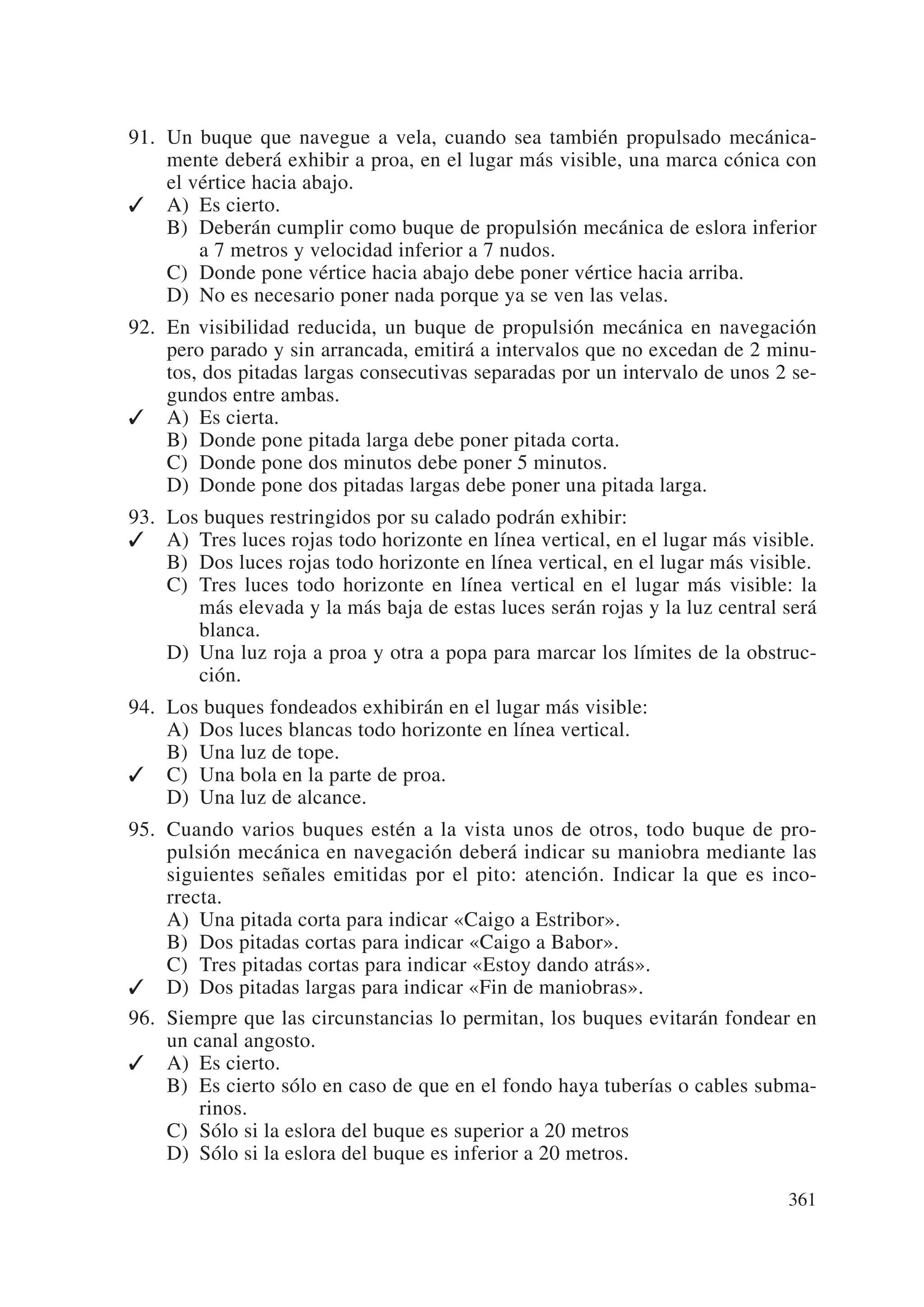 91. Un buque que navegue a vela, cuando sea también propulsado mecánica-
    mente deberá exhibir a proa, en el lugar más visible, una marca cónica con
    el vértice hacia abajo.
✓ A) Es cierto.
    B) Deberán cumplir como buque de propulsión mecánica de eslora inferior
        a 7 metros y velocidad inferior a 7 nudos.
    C) Donde pone vértice hacia abajo debe poner vértice hacia arriba.
    D) No es necesario poner nada porque ya se ven las velas.
92. En visibilidad reducida, un buque de propulsión mecánica en navegación
    pero parado y sin arrancada, emitirá a intervalos que no excedan de 2 minu-
    tos, dos pitadas largas consecutivas separadas por un intervalo de unos 2 se-
    gundos entre ambas.
✓ A) Es cierta.
    B) Donde pone pitada larga debe poner pitada corta.
    C) Donde pone dos minutos debe poner 5 minutos.
    D) Donde pone dos pitadas largas debe poner una pitada larga.
93. Los buques restringidos por su calado podrán exhibir:
✓ A) Tres luces rojas todo horizonte en línea vertical, en el lugar más visible.
    B) Dos luces rojas todo horizonte en línea vertical, en el lugar más visible.
    C) Tres luces todo horizonte en línea vertical en el lugar más visible: la
       más elevada y la más baja de estas luces serán rojas y la luz central será
       blanca.
    D) Una luz roja a proa y otra a popa para marcar los límites de la obstruc-
       ción.
94. Los buques fondeados exhibirán en el lugar más visible:
    A) Dos luces blancas todo horizonte en línea vertical.
    B) Una luz de tope.
✓ C) Una bola en la parte de proa.
    D) Una luz de alcance.
95. Cuando varios buques estén a la vista unos de otros, todo buque de pro-
    pulsión mecánica en navegación deberá indicar su maniobra mediante las
    siguientes señales emitidas por el pito: atención. Indicar la que es inco-
    rrecta.
    A) Una pitada corta para indicar «Caigo a Estribor».
    B) Dos pitadas cortas para indicar «Caigo a Babor».
    C) Tres pitadas cortas para indicar «Estoy dando atrás».
✓ D) Dos pitadas largas para indicar «Fin de maniobras».
96. Siempre que las circunstancias lo permitan, los buques evitarán fondear en
    un canal angosto.
✓ A) Es cierto.
    B) Es cierto sólo en caso de que en el fondo haya tuberías o cables subma-
        rinos.
    C) Sólo si la eslora del buque es superior a 20 metros
    D) Sólo si la eslora del buque es inferior a 20 metros.

                                                                             361
 
