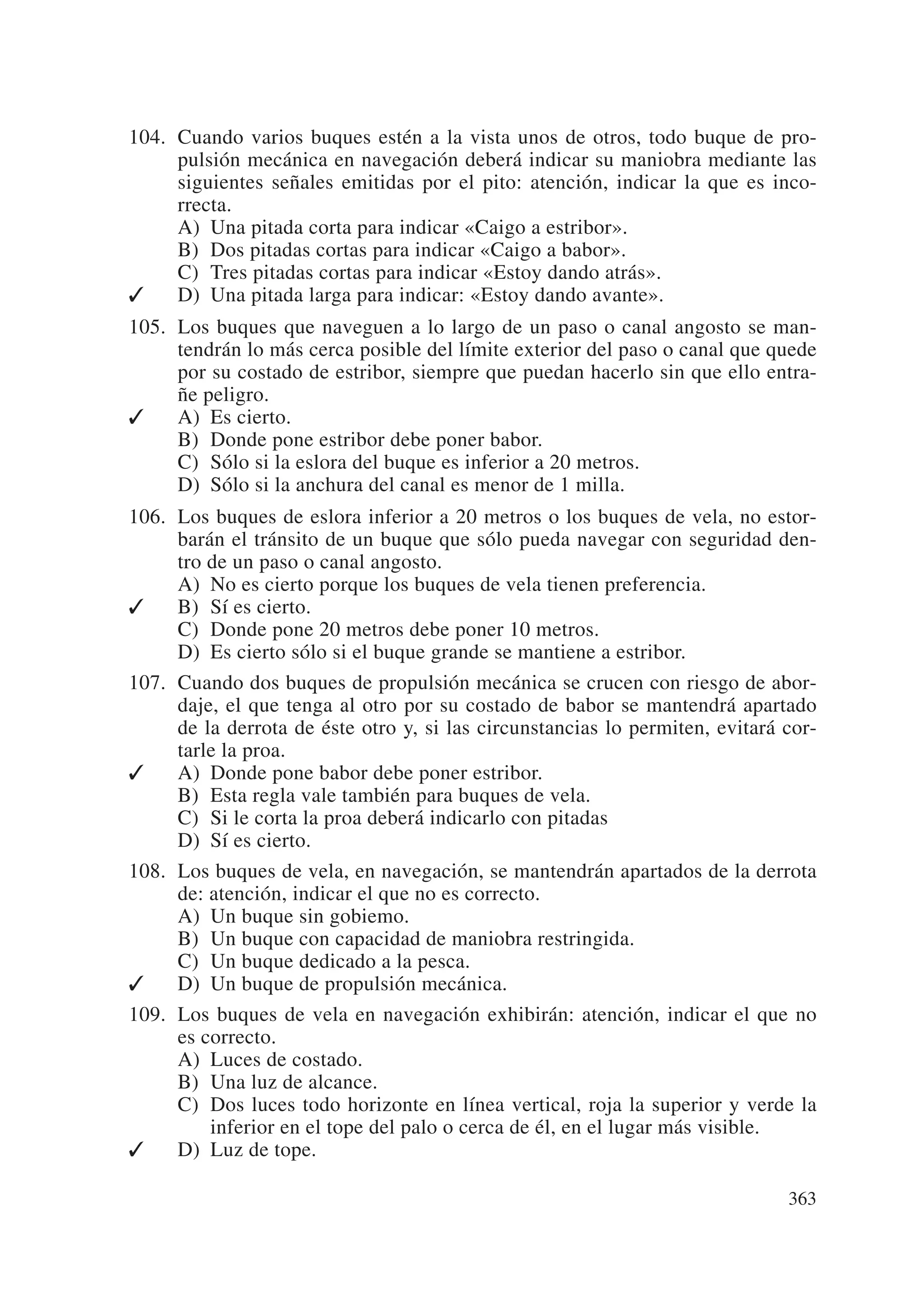 104. Cuando varios buques estén a la vista unos de otros, todo buque de pro-
     pulsión mecánica en navegación deberá indicar su maniobra mediante las
     siguientes señales emitidas por el pito: atención, indicar la que es inco-
     rrecta.
     A) Una pitada corta para indicar «Caigo a estribor».
     B) Dos pitadas cortas para indicar «Caigo a babor».
     C) Tres pitadas cortas para indicar «Estoy dando atrás».
✓    D) Una pitada larga para indicar: «Estoy dando avante».
105. Los buques que naveguen a lo largo de un paso o canal angosto se man-
     tendrán lo más cerca posible del límite exterior del paso o canal que quede
     por su costado de estribor, siempre que puedan hacerlo sin que ello entra-
     ñe peligro.
✓    A) Es cierto.
     B) Donde pone estribor debe poner babor.
     C) Sólo si la eslora del buque es inferior a 20 metros.
     D) Sólo si la anchura del canal es menor de 1 milla.
106. Los buques de eslora inferior a 20 metros o los buques de vela, no estor-
     barán el tránsito de un buque que sólo pueda navegar con seguridad den-
     tro de un paso o canal angosto.
     A) No es cierto porque los buques de vela tienen preferencia.
✓    B) Sí es cierto.
     C) Donde pone 20 metros debe poner 10 metros.
     D) Es cierto sólo si el buque grande se mantiene a estribor.
107. Cuando dos buques de propulsión mecánica se crucen con riesgo de abor-
     daje, el que tenga al otro por su costado de babor se mantendrá apartado
     de la derrota de éste otro y, si las circunstancias lo permiten, evitará cor-
     tarle la proa.
✓    A) Donde pone babor debe poner estribor.
     B) Esta regla vale también para buques de vela.
     C) Si le corta la proa deberá indicarlo con pitadas
     D) Sí es cierto.
108. Los buques de vela, en navegación, se mantendrán apartados de la derrota
     de: atención, indicar el que no es correcto.
     A) Un buque sin gobiemo.
     B) Un buque con capacidad de maniobra restringida.
     C) Un buque dedicado a la pesca.
✓    D) Un buque de propulsión mecánica.
109. Los buques de vela en navegación exhibirán: atención, indicar el que no
     es correcto.
     A) Luces de costado.
     B) Una luz de alcance.
     C) Dos luces todo horizonte en línea vertical, roja la superior y verde la
         inferior en el tope del palo o cerca de él, en el lugar más visible.
✓    D) Luz de tope.

                                                                              363
 
