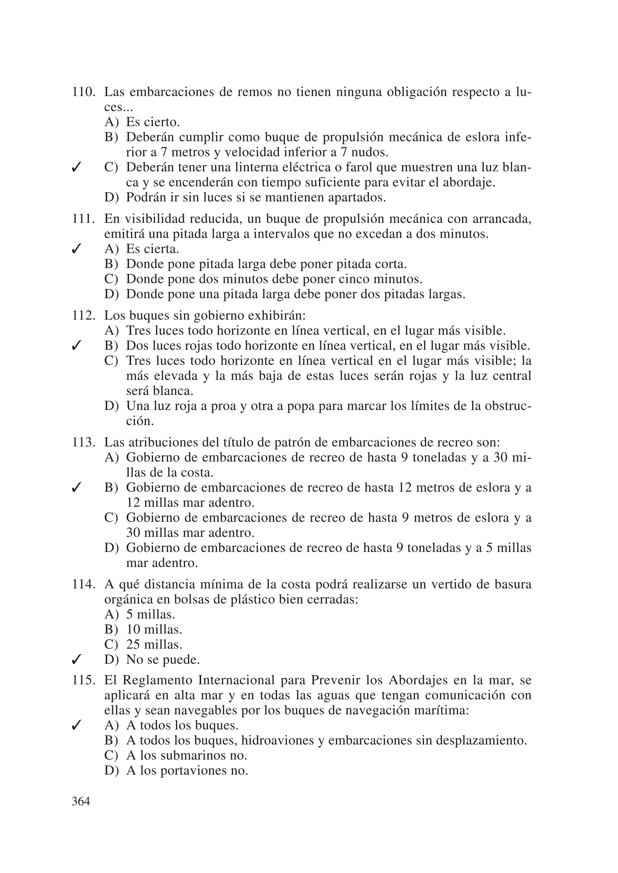 110. Las embarcaciones de remos no tienen ninguna obligación respecto a lu-
     ces...
     A) Es cierto.
     B) Deberán cumplir como buque de propulsión mecánica de eslora infe-
         rior a 7 metros y velocidad inferior a 7 nudos.
✓    C) Deberán tener una linterna eléctrica o farol que muestren una luz blan-
         ca y se encenderán con tiempo suficiente para evitar el abordaje.
     D) Podrán ir sin luces si se mantienen apartados.
111. En visibilidad reducida, un buque de propulsión mecánica con arrancada,
     emitirá una pitada larga a intervalos que no excedan a dos minutos.
✓    A) Es cierta.
     B) Donde pone pitada larga debe poner pitada corta.
     C) Donde pone dos minutos debe poner cinco minutos.
     D) Donde pone una pitada larga debe poner dos pitadas largas.
112. Los buques sin gobierno exhibirán:
     A) Tres luces todo horizonte en línea vertical, en el lugar más visible.
✓    B) Dos luces rojas todo horizonte en línea vertical, en el lugar más visible.
     C) Tres luces todo horizonte en línea vertical en el lugar más visible; la
        más elevada y la más baja de estas luces serán rojas y la luz central
        será blanca.
     D) Una luz roja a proa y otra a popa para marcar los límites de la obstruc-
        ción.
113. Las atribuciones del título de patrón de embarcaciones de recreo son:
     A) Gobierno de embarcaciones de recreo de hasta 9 toneladas y a 30 mi-
        llas de la costa.
✓    B) Gobierno de embarcaciones de recreo de hasta 12 metros de eslora y a
        12 millas mar adentro.
     C) Gobierno de embarcaciones de recreo de hasta 9 metros de eslora y a
        30 millas mar adentro.
     D) Gobierno de embarcaciones de recreo de hasta 9 toneladas y a 5 millas
        mar adentro.
114. A qué distancia mínima de la costa podrá realizarse un vertido de basura
     orgánica en bolsas de plástico bien cerradas:
     A) 5 millas.
     B) 10 millas.
     C) 25 millas.
✓    D) No se puede.
115. El Reglamento Internacional para Prevenir los Abordajes en la mar, se
     aplicará en alta mar y en todas las aguas que tengan comunicación con
     ellas y sean navegables por los buques de navegación marítima:
✓    A) A todos los buques.
     B) A todos los buques, hidroaviones y embarcaciones sin desplazamiento.
     C) A los submarinos no.
     D) A los portaviones no.

364
 