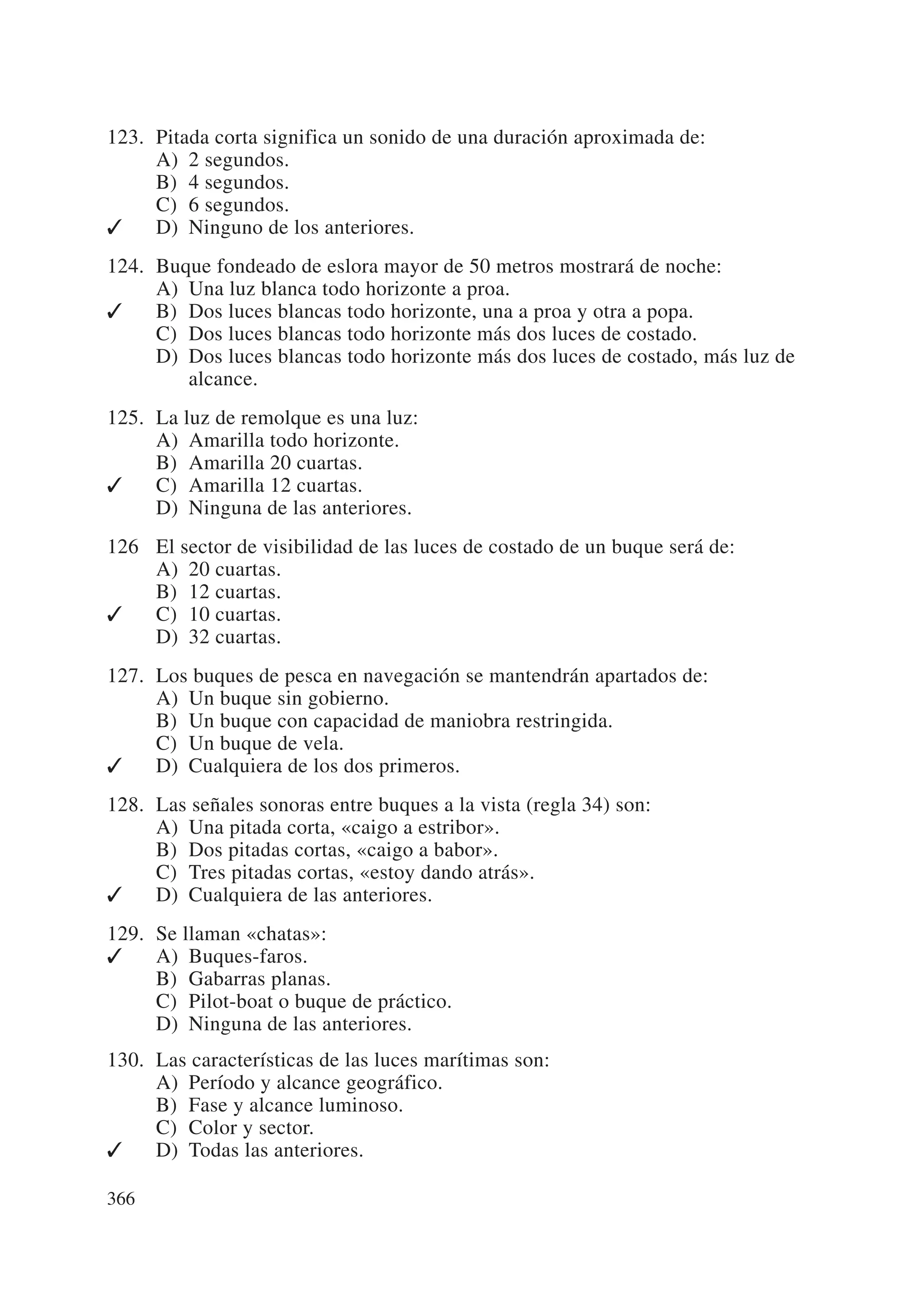 123. Pitada corta significa un sonido de una duración aproximada de:
     A) 2 segundos.
     B) 4 segundos.
     C) 6 segundos.
✓    D) Ninguno de los anteriores.
124. Buque fondeado de eslora mayor de 50 metros mostrará de noche:
     A) Una luz blanca todo horizonte a proa.
✓    B) Dos luces blancas todo horizonte, una a proa y otra a popa.
     C) Dos luces blancas todo horizonte más dos luces de costado.
     D) Dos luces blancas todo horizonte más dos luces de costado, más luz de
        alcance.
125. La luz de remolque es una luz:
     A) Amarilla todo horizonte.
     B) Amarilla 20 cuartas.
✓    C) Amarilla 12 cuartas.
     D) Ninguna de las anteriores.
126 El sector de visibilidad de las luces de costado de un buque será de:
    A) 20 cuartas.
    B) 12 cuartas.
✓   C) 10 cuartas.
    D) 32 cuartas.
127. Los buques de pesca en navegación se mantendrán apartados de:
     A) Un buque sin gobierno.
     B) Un buque con capacidad de maniobra restringida.
     C) Un buque de vela.
✓    D) Cualquiera de los dos primeros.
128. Las señales sonoras entre buques a la vista (regla 34) son:
     A) Una pitada corta, «caigo a estribor».
     B) Dos pitadas cortas, «caigo a babor».
     C) Tres pitadas cortas, «estoy dando atrás».
✓    D) Cualquiera de las anteriores.
129. Se llaman «chatas»:
✓    A) Buques-faros.
     B) Gabarras planas.
     C) Pilot-boat o buque de práctico.
     D) Ninguna de las anteriores.
130. Las características de las luces marítimas son:
     A) Período y alcance geográfico.
     B) Fase y alcance luminoso.
     C) Color y sector.
✓    D) Todas las anteriores.

366
 