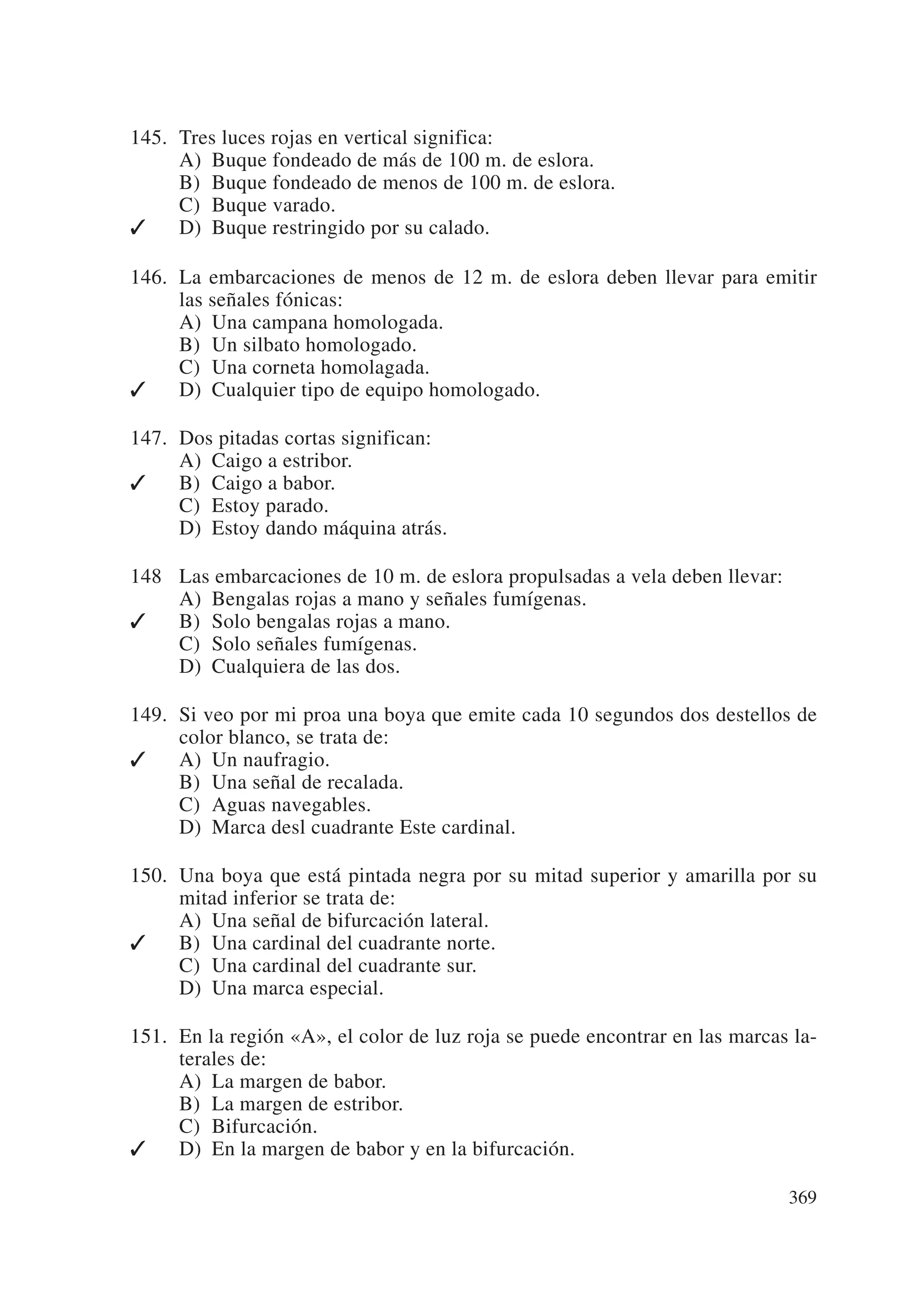 145. Tres luces rojas en vertical significa:
     A) Buque fondeado de más de 100 m. de eslora.
     B) Buque fondeado de menos de 100 m. de eslora.
     C) Buque varado.
    D) Buque restringido por su calado.

146. La embarcaciones de menos de 12 m. de eslora deben llevar para emitir
     las señales fónicas:
     A) Una campana homologada.
     B) Un silbato homologado.
     C) Una corneta homolagada.
    D) Cualquier tipo de equipo homologado.

147. Dos pitadas cortas significan:
     A) Caigo a estribor.
    B) Caigo a babor.
     C) Estoy parado.
     D) Estoy dando máquina atrás.

148 Las embarcaciones de 10 m. de eslora propulsadas a vela deben llevar:
    A) Bengalas rojas a mano y señales fumígenas.
   B) Solo bengalas rojas a mano.
    C) Solo señales fumígenas.
    D) Cualquiera de las dos.

149. Si veo por mi proa una boya que emite cada 10 segundos dos destellos de
     color blanco, se trata de:
    A) Un naufragio.
     B) Una señal de recalada.
     C) Aguas navegables.
     D) Marca desl cuadrante Este cardinal.

150. Una boya que está pintada negra por su mitad superior y amarilla por su
     mitad inferior se trata de:
     A) Una señal de bifurcación lateral.
    B) Una cardinal del cuadrante norte.
     C) Una cardinal del cuadrante sur.
     D) Una marca especial.

151. En la región «A», el color de luz roja se puede encontrar en las marcas la-
     terales de:
     A) La margen de babor.
     B) La margen de estribor.
     C) Bifurcación.
    D) En la margen de babor y en la bifurcación.

                                                                            369
 