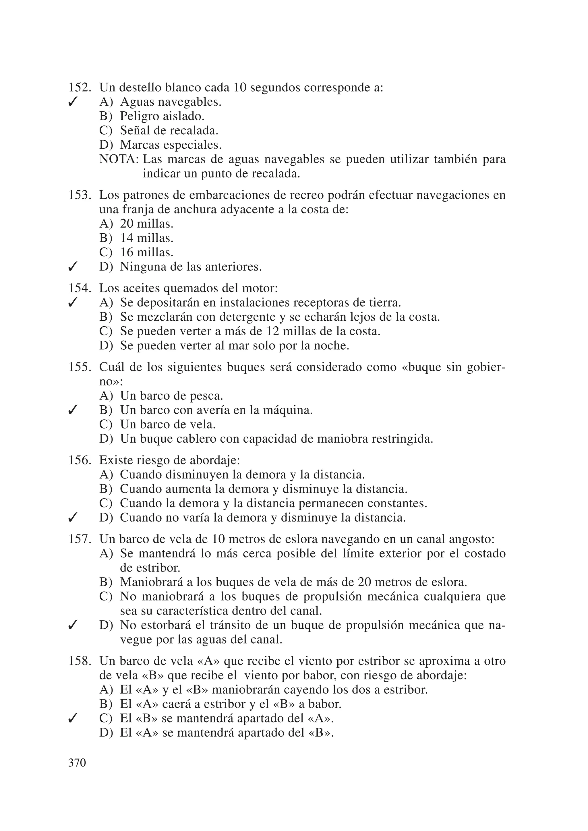 152. Un destello blanco cada 10 segundos corresponde a:
✓    A) Aguas navegables.
     B) Peligro aislado.
     C) Señal de recalada.
     D) Marcas especiales.
     NOTA: Las marcas de aguas navegables se pueden utilizar también para
            indicar un punto de recalada.
153. Los patrones de embarcaciones de recreo podrán efectuar navegaciones en
     una franja de anchura adyacente a la costa de:
     A) 20 millas.
     B) 14 millas.
     C) 16 millas.
✓    D) Ninguna de las anteriores.
154. Los aceites quemados del motor:
✓    A) Se depositarán en instalaciones receptoras de tierra.
     B) Se mezclarán con detergente y se echarán lejos de la costa.
     C) Se pueden verter a más de 12 millas de la costa.
     D) Se pueden verter al mar solo por la noche.
155. Cuál de los siguientes buques será considerado como «buque sin gobier-
     no»:
     A) Un barco de pesca.
✓    B) Un barco con avería en la máquina.
     C) Un barco de vela.
     D) Un buque cablero con capacidad de maniobra restringida.
156. Existe riesgo de abordaje:
     A) Cuando disminuyen la demora y la distancia.
     B) Cuando aumenta la demora y disminuye la distancia.
     C) Cuando la demora y la distancia permanecen constantes.
✓    D) Cuando no varía la demora y disminuye la distancia.
157. Un barco de vela de 10 metros de eslora navegando en un canal angosto:
     A) Se mantendrá lo más cerca posible del límite exterior por el costado
        de estribor.
     B) Maniobrará a los buques de vela de más de 20 metros de eslora.
     C) No maniobrará a los buques de propulsión mecánica cualquiera que
        sea su característica dentro del canal.
✓    D) No estorbará el tránsito de un buque de propulsión mecánica que na-
        vegue por las aguas del canal.
158. Un barco de vela «A» que recibe el viento por estribor se aproxima a otro
     de vela «B» que recibe el viento por babor, con riesgo de abordaje:
     A) El «A» y el «B» maniobrarán cayendo los dos a estribor.
     B) El «A» caerá a estribor y el «B» a babor.
✓    C) El «B» se mantendrá apartado del «A».
     D) El «A» se mantendrá apartado del «B».

370
 