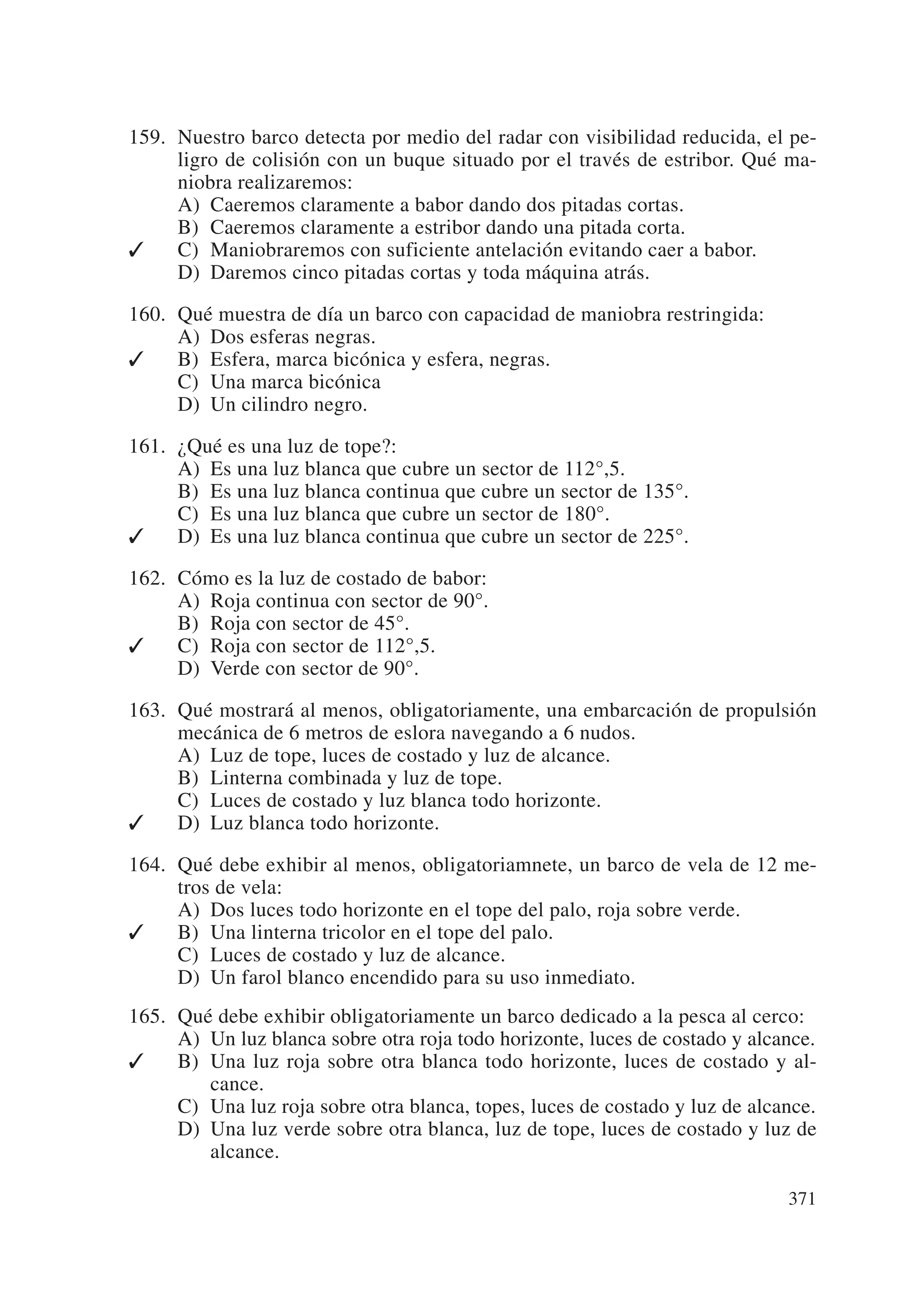 159. Nuestro barco detecta por medio del radar con visibilidad reducida, el pe-
     ligro de colisión con un buque situado por el través de estribor. Qué ma-
     niobra realizaremos:
     A) Caeremos claramente a babor dando dos pitadas cortas.
     B) Caeremos claramente a estribor dando una pitada corta.
✓    C) Maniobraremos con suficiente antelación evitando caer a babor.
     D) Daremos cinco pitadas cortas y toda máquina atrás.

160. Qué muestra de día un barco con capacidad de maniobra restringida:
     A) Dos esferas negras.
✓    B) Esfera, marca bicónica y esfera, negras.
     C) Una marca bicónica
     D) Un cilindro negro.

161. ¿Qué es una luz de tope?:
     A) Es una luz blanca que cubre un sector de 112°,5.
     B) Es una luz blanca continua que cubre un sector de 135°.
     C) Es una luz blanca que cubre un sector de 180°.
✓    D) Es una luz blanca continua que cubre un sector de 225°.

162. Cómo es la luz de costado de babor:
     A) Roja continua con sector de 90°.
     B) Roja con sector de 45°.
✓    C) Roja con sector de 112°,5.
     D) Verde con sector de 90°.

163. Qué mostrará al menos, obligatoriamente, una embarcación de propulsión
     mecánica de 6 metros de eslora navegando a 6 nudos.
     A) Luz de tope, luces de costado y luz de alcance.
     B) Linterna combinada y luz de tope.
     C) Luces de costado y luz blanca todo horizonte.
✓    D) Luz blanca todo horizonte.

164. Qué debe exhibir al menos, obligatoriamnete, un barco de vela de 12 me-
     tros de vela:
     A) Dos luces todo horizonte en el tope del palo, roja sobre verde.
✓    B) Una linterna tricolor en el tope del palo.
     C) Luces de costado y luz de alcance.
     D) Un farol blanco encendido para su uso inmediato.
165. Qué debe exhibir obligatoriamente un barco dedicado a la pesca al cerco:
     A) Un luz blanca sobre otra roja todo horizonte, luces de costado y alcance.
✓    B) Una luz roja sobre otra blanca todo horizonte, luces de costado y al-
        cance.
     C) Una luz roja sobre otra blanca, topes, luces de costado y luz de alcance.
     D) Una luz verde sobre otra blanca, luz de tope, luces de costado y luz de
        alcance.

                                                                             371
 