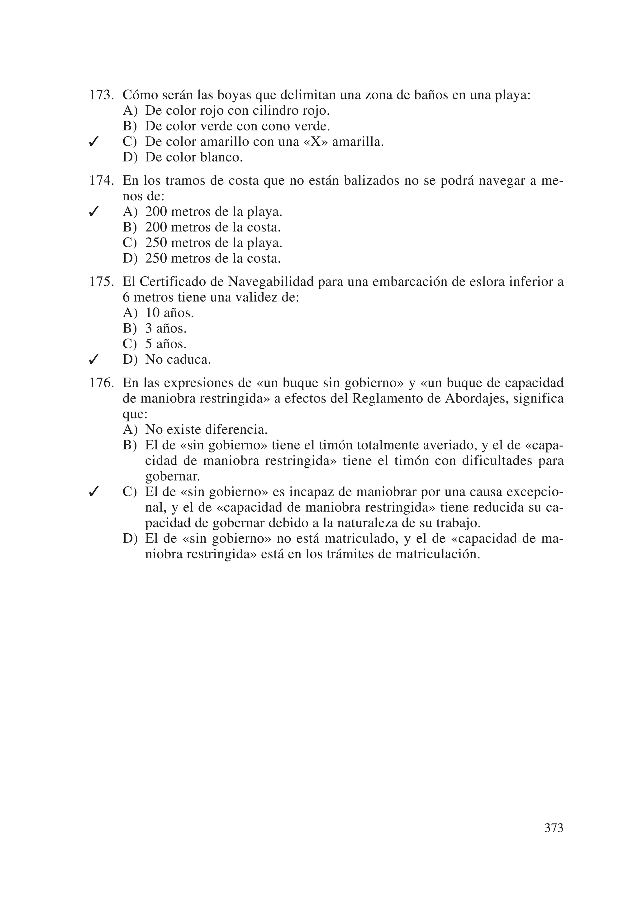 173. Cómo serán las boyas que delimitan una zona de baños en una playa:
     A) De color rojo con cilindro rojo.
     B) De color verde con cono verde.
✓    C) De color amarillo con una «X» amarilla.
     D) De color blanco.
174. En los tramos de costa que no están balizados no se podrá navegar a me-
     nos de:
✓    A) 200 metros de la playa.
     B) 200 metros de la costa.
     C) 250 metros de la playa.
     D) 250 metros de la costa.
175. El Certificado de Navegabilidad para una embarcación de eslora inferior a
     6 metros tiene una validez de:
     A) 10 años.
     B) 3 años.
     C) 5 años.
✓    D) No caduca.
176. En las expresiones de «un buque sin gobierno» y «un buque de capacidad
     de maniobra restringida» a efectos del Reglamento de Abordajes, significa
     que:
     A) No existe diferencia.
     B) El de «sin gobierno» tiene el timón totalmente averiado, y el de «capa-
        cidad de maniobra restringida» tiene el timón con dificultades para
        gobernar.
✓    C) El de «sin gobierno» es incapaz de maniobrar por una causa excepcio-
        nal, y el de «capacidad de maniobra restringida» tiene reducida su ca-
        pacidad de gobernar debido a la naturaleza de su trabajo.
     D) El de «sin gobierno» no está matriculado, y el de «capacidad de ma-
        niobra restringida» está en los trámites de matriculación.




                                                                           373
 