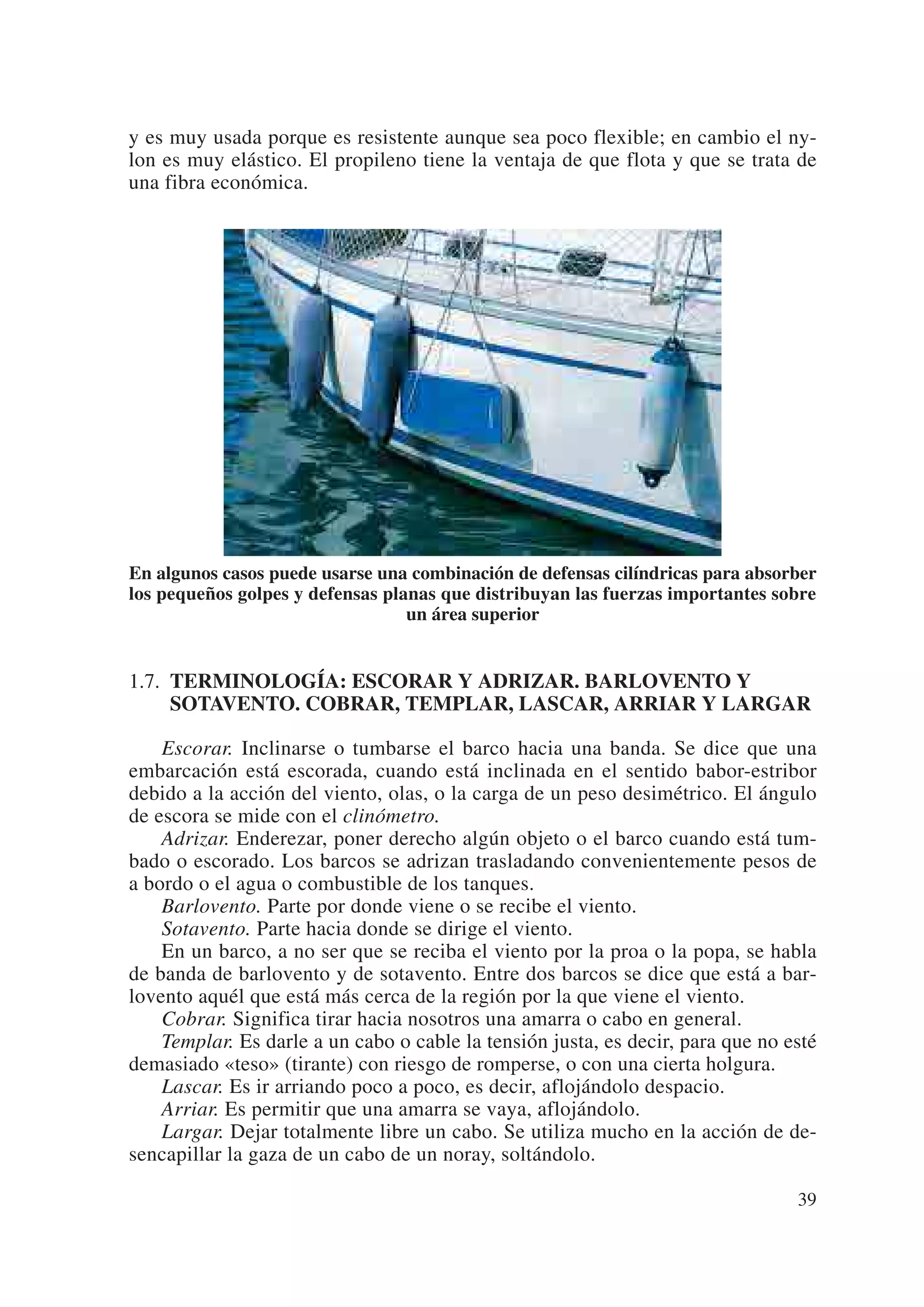 y es muy usada porque es resistente aunque sea poco flexible; en cambio el ny-
lon es muy elástico. El propileno tiene la ventaja de que flota y que se trata de
una fibra económica.




En algunos casos puede usarse una combinación de defensas cilíndricas para absorber
los pequeños golpes y defensas planas que distribuyan las fuerzas importantes sobre
                                  un área superior


1.7. TERMINOLOGÍA: ESCORAR Y ADRIZAR. BARLOVENTO Y
     SOTAVENTO. COBRAR, TEMPLAR, LASCAR, ARRIAR Y LARGAR

    Escorar. Inclinarse o tumbarse el barco hacia una banda. Se dice que una
embarcación está escorada, cuando está inclinada en el sentido babor-estribor
debido a la acción del viento, olas, o la carga de un peso desimétrico. El ángulo
de escora se mide con el clinómetro.
    Adrizar. Enderezar, poner derecho algún objeto o el barco cuando está tum-
bado o escorado. Los barcos se adrizan trasladando convenientemente pesos de
a bordo o el agua o combustible de los tanques.
    Barlovento. Parte por donde viene o se recibe el viento.
    Sotavento. Parte hacia donde se dirige el viento.
    En un barco, a no ser que se reciba el viento por la proa o la popa, se habla
de banda de barlovento y de sotavento. Entre dos barcos se dice que está a bar-
lovento aquél que está más cerca de la región por la que viene el viento.
    Cobrar. Significa tirar hacia nosotros una amarra o cabo en general.
    Templar. Es darle a un cabo o cable la tensión justa, es decir, para que no esté
demasiado «teso» (tirante) con riesgo de romperse, o con una cierta holgura.
    Lascar. Es ir arriando poco a poco, es decir, aflojándolo despacio.
    Arriar. Es permitir que una amarra se vaya, aflojándolo.
    Largar. Dejar totalmente libre un cabo. Se utiliza mucho en la acción de de-
sencapillar la gaza de un cabo de un noray, soltándolo.

                                                                                 39
 