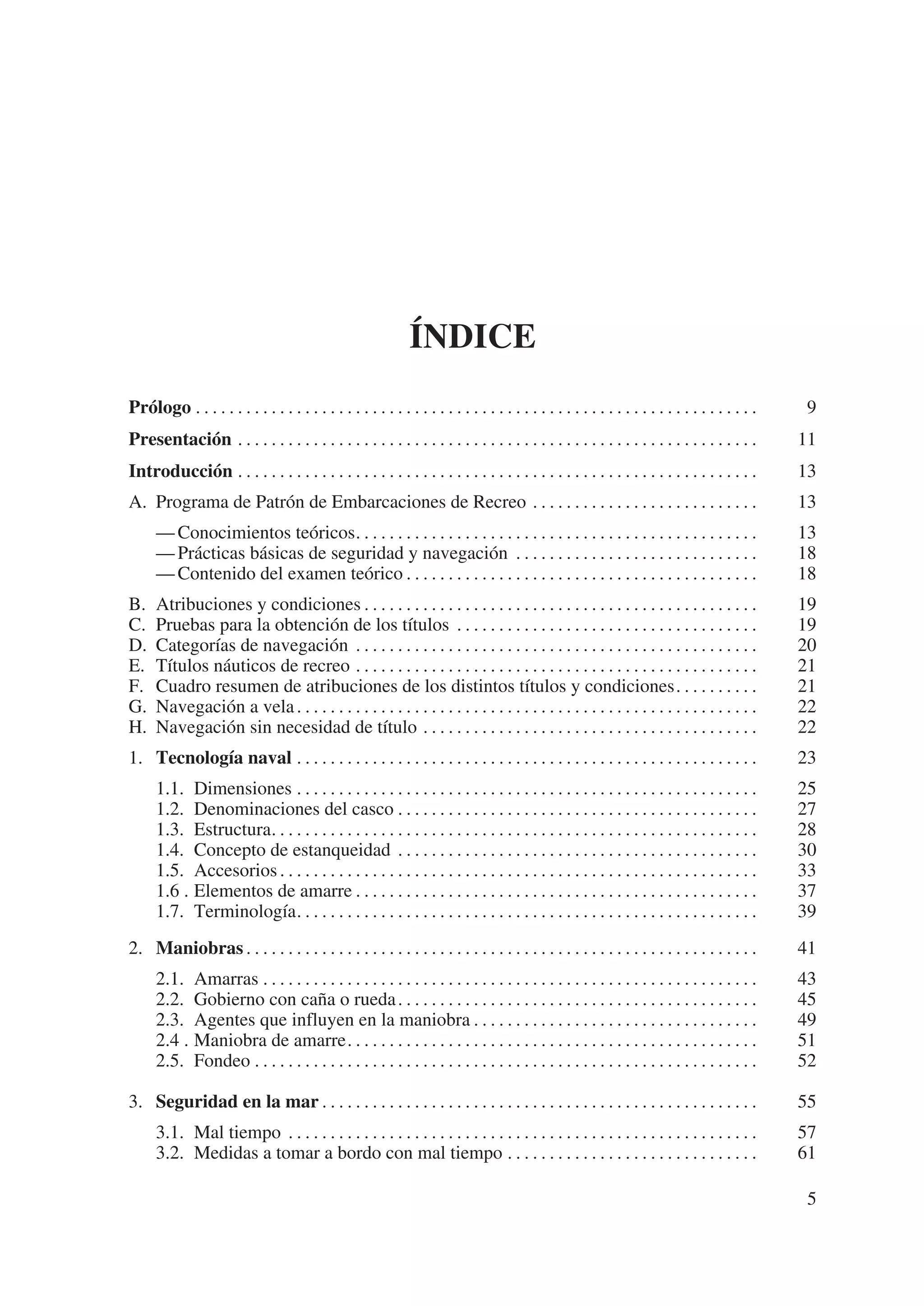 ÍNDICE
Prólogo . . . . . . . . . . . . . . . . . . . . . . . . . . . . . . . . . . . . . . . . . . . . . . . . . . . . . . . . . . . . . . . . . . .    9
Presentación . . . . . . . . . . . . . . . . . . . . . . . . . . . . . . . . . . . . . . . . . . . . . . . . . . . . . . . . . . . . . .        11
Introducción . . . . . . . . . . . . . . . . . . . . . . . . . . . . . . . . . . . . . . . . . . . . . . . . . . . . . . . . . . . . . .        13
A. Programa de Patrón de Embarcaciones de Recreo . . . . . . . . . . . . . . . . . . . . . . . . . . .                                          13
      — Conocimientos teóricos. . . . . . . . . . . . . . . . . . . . . . . . . . . . . . . . . . . . . . . . . . . . . . . .                   13
      — Prácticas básicas de seguridad y navegación . . . . . . . . . . . . . . . . . . . . . . . . . . . . .                                   18
      — Contenido del examen teórico . . . . . . . . . . . . . . . . . . . . . . . . . . . . . . . . . . . . . . . . . .                        18
B.    Atribuciones y condiciones . . . . . . . . . . . . . . . . . . . . . . . . . . . . . . . . . . . . . . . . . . . . . . .                  19
C.    Pruebas para la obtención de los títulos . . . . . . . . . . . . . . . . . . . . . . . . . . . . . . . . . . . .                          19
D.    Categorías de navegación . . . . . . . . . . . . . . . . . . . . . . . . . . . . . . . . . . . . . . . . . . . . . . . .                  20
E.    Títulos náuticos de recreo . . . . . . . . . . . . . . . . . . . . . . . . . . . . . . . . . . . . . . . . . . . . . . . .                21
F.    Cuadro resumen de atribuciones de los distintos títulos y condiciones. . . . . . . . . .                                                  21
G.    Navegación a vela . . . . . . . . . . . . . . . . . . . . . . . . . . . . . . . . . . . . . . . . . . . . . . . . . . . . . . .           22
H.    Navegación sin necesidad de título . . . . . . . . . . . . . . . . . . . . . . . . . . . . . . . . . . . . . . . .                        22
1. Tecnología naval . . . . . . . . . . . . . . . . . . . . . . . . . . . . . . . . . . . . . . . . . . . . . . . . . . . . . . .               23
      1.1. Dimensiones . . . . . . . . . . . . . . . . . . . . . . . . . . . . . . . . . . . . . . . . . . . . . . . . . . . . . . .            25
      1.2. Denominaciones del casco . . . . . . . . . . . . . . . . . . . . . . . . . . . . . . . . . . . . . . . . . . .                       27
      1.3. Estructura. . . . . . . . . . . . . . . . . . . . . . . . . . . . . . . . . . . . . . . . . . . . . . . . . . . . . . . . . .        28
      1.4. Concepto de estanqueidad . . . . . . . . . . . . . . . . . . . . . . . . . . . . . . . . . . . . . . . . . . .                       30
      1.5. Accesorios . . . . . . . . . . . . . . . . . . . . . . . . . . . . . . . . . . . . . . . . . . . . . . . . . . . . . . . . .         33
      1.6 . Elementos de amarre . . . . . . . . . . . . . . . . . . . . . . . . . . . . . . . . . . . . . . . . . . . . . . . .                 37
      1.7. Terminología. . . . . . . . . . . . . . . . . . . . . . . . . . . . . . . . . . . . . . . . . . . . . . . . . . . . . . .            39
2. Maniobras . . . . . . . . . . . . . . . . . . . . . . . . . . . . . . . . . . . . . . . . . . . . . . . . . . . . . . . . . . . . .          41
      2.1. Amarras . . . . . . . . . . . . . . . . . . . . . . . . . . . . . . . . . . . . . . . . . . . . . . . . . . . . . . . . . . .        43
      2.2. Gobierno con caña o rueda . . . . . . . . . . . . . . . . . . . . . . . . . . . . . . . . . . . . . . . . . . .                      45
      2.3. Agentes que influyen en la maniobra . . . . . . . . . . . . . . . . . . . . . . . . . . . . . . . . . .                              49
      2.4 . Maniobra de amarre. . . . . . . . . . . . . . . . . . . . . . . . . . . . . . . . . . . . . . . . . . . . . . . . .                 51
      2.5. Fondeo . . . . . . . . . . . . . . . . . . . . . . . . . . . . . . . . . . . . . . . . . . . . . . . . . . . . . . . . . . . .       52

3. Seguridad en la mar . . . . . . . . . . . . . . . . . . . . . . . . . . . . . . . . . . . . . . . . . . . . . . . . . . . .                  55
      3.1. Mal tiempo . . . . . . . . . . . . . . . . . . . . . . . . . . . . . . . . . . . . . . . . . . . . . . . . . . . . . . . .           57
      3.2. Medidas a tomar a bordo con mal tiempo . . . . . . . . . . . . . . . . . . . . . . . . . . . . . .                                   61

                                                                                                                                                 5
 