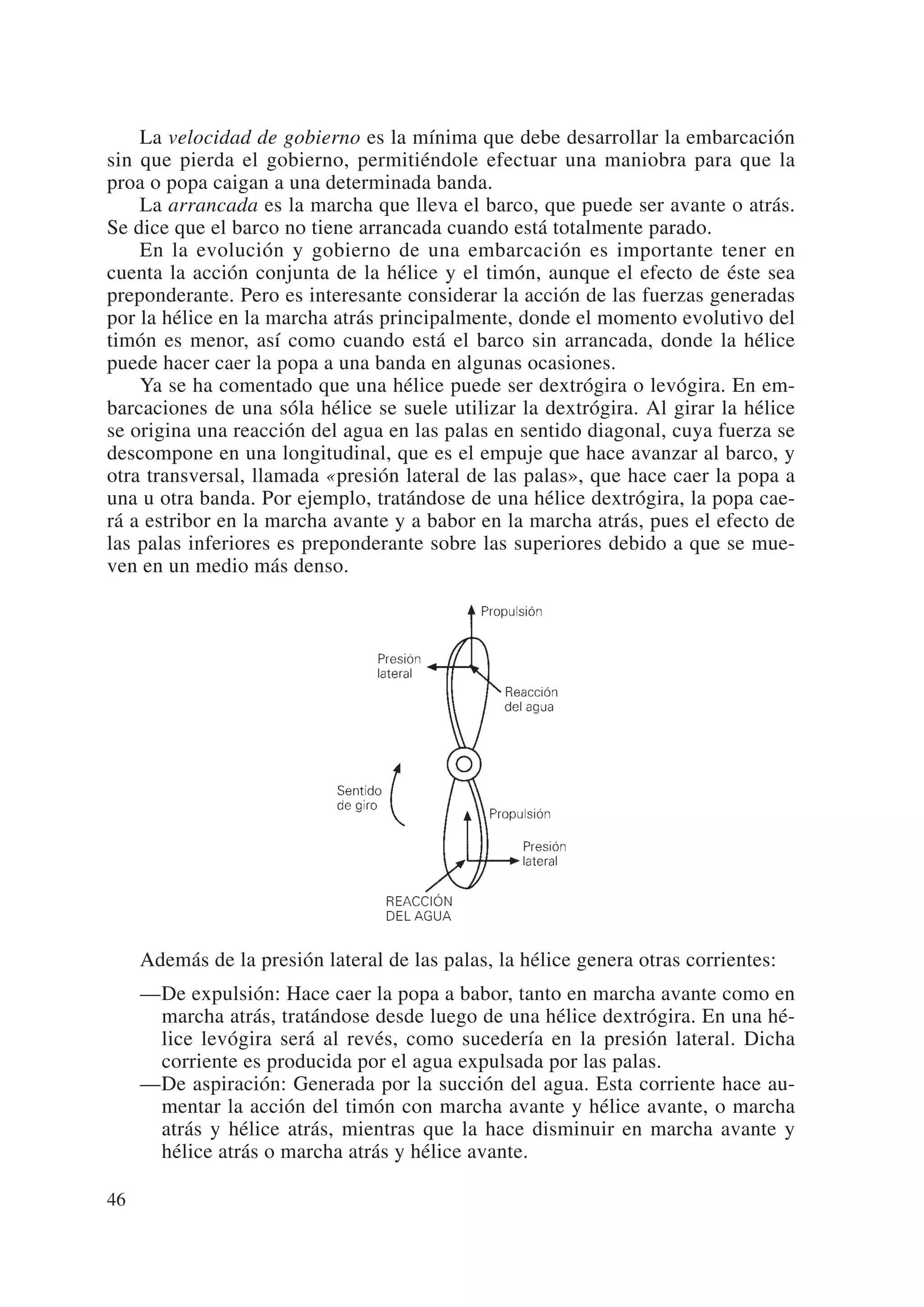 La velocidad de gobierno es la mínima que debe desarrollar la embarcación
sin que pierda el gobierno, permitiéndole efectuar una maniobra para que la
proa o popa caigan a una determinada banda.
    La arrancada es la marcha que lleva el barco, que puede ser avante o atrás.
Se dice que el barco no tiene arrancada cuando está totalmente parado.
    En la evolución y gobierno de una embarcación es importante tener en
cuenta la acción conjunta de la hélice y el timón, aunque el efecto de éste sea
preponderante. Pero es interesante considerar la acción de las fuerzas generadas
por la hélice en la marcha atrás principalmente, donde el momento evolutivo del
timón es menor, así como cuando está el barco sin arrancada, donde la hélice
puede hacer caer la popa a una banda en algunas ocasiones.
    Ya se ha comentado que una hélice puede ser dextrógira o levógira. En em-
barcaciones de una sóla hélice se suele utilizar la dextrógira. Al girar la hélice
se origina una reacción del agua en las palas en sentido diagonal, cuya fuerza se
descompone en una longitudinal, que es el empuje que hace avanzar al barco, y
otra transversal, llamada «presión lateral de las palas», que hace caer la popa a
una u otra banda. Por ejemplo, tratándose de una hélice dextrógira, la popa cae-
rá a estribor en la marcha avante y a babor en la marcha atrás, pues el efecto de
las palas inferiores es preponderante sobre las superiores debido a que se mue-
ven en un medio más denso.




     Además de la presión lateral de las palas, la hélice genera otras corrientes:
     —De expulsión: Hace caer la popa a babor, tanto en marcha avante como en
      marcha atrás, tratándose desde luego de una hélice dextrógira. En una hé-
      lice levógira será al revés, como sucedería en la presión lateral. Dicha
      corriente es producida por el agua expulsada por las palas.
     —De aspiración: Generada por la succión del agua. Esta corriente hace au-
      mentar la acción del timón con marcha avante y hélice avante, o marcha
      atrás y hélice atrás, mientras que la hace disminuir en marcha avante y
      hélice atrás o marcha atrás y hélice avante.

46
 
