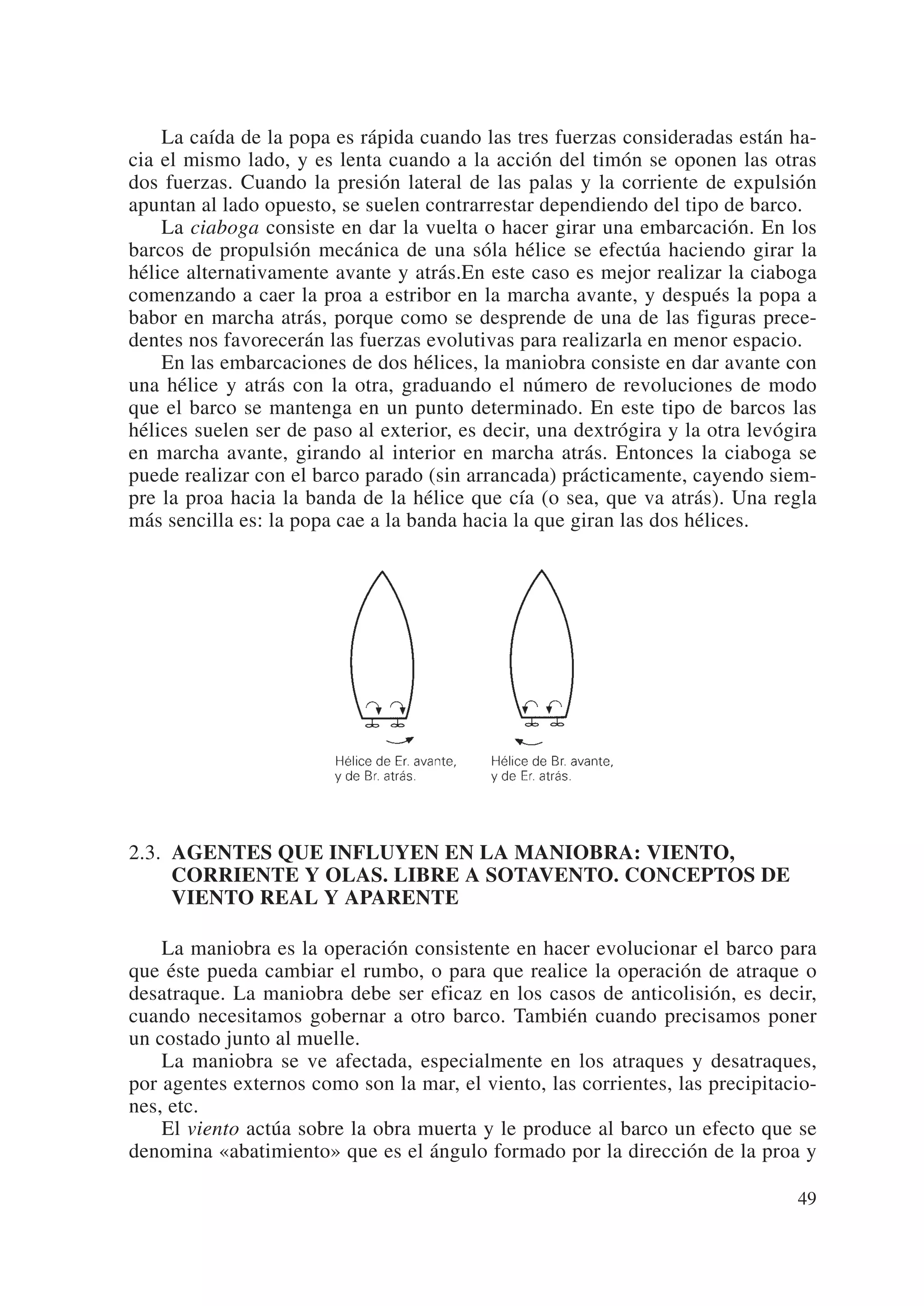La caída de la popa es rápida cuando las tres fuerzas consideradas están ha-
cia el mismo lado, y es lenta cuando a la acción del timón se oponen las otras
dos fuerzas. Cuando la presión lateral de las palas y la corriente de expulsión
apuntan al lado opuesto, se suelen contrarrestar dependiendo del tipo de barco.
    La ciaboga consiste en dar la vuelta o hacer girar una embarcación. En los
barcos de propulsión mecánica de una sóla hélice se efectúa haciendo girar la
hélice alternativamente avante y atrás.En este caso es mejor realizar la ciaboga
comenzando a caer la proa a estribor en la marcha avante, y después la popa a
babor en marcha atrás, porque como se desprende de una de las figuras prece-
dentes nos favorecerán las fuerzas evolutivas para realizarla en menor espacio.
    En las embarcaciones de dos hélices, la maniobra consiste en dar avante con
una hélice y atrás con la otra, graduando el número de revoluciones de modo
que el barco se mantenga en un punto determinado. En este tipo de barcos las
hélices suelen ser de paso al exterior, es decir, una dextrógira y la otra levógira
en marcha avante, girando al interior en marcha atrás. Entonces la ciaboga se
puede realizar con el barco parado (sin arrancada) prácticamente, cayendo siem-
pre la proa hacia la banda de la hélice que cía (o sea, que va atrás). Una regla
más sencilla es: la popa cae a la banda hacia la que giran las dos hélices.




2.3. AGENTES QUE INFLUYEN EN LA MANIOBRA: VIENTO,
     CORRIENTE Y OLAS. LIBRE A SOTAVENTO. CONCEPTOS DE
     VIENTO REAL Y APARENTE

    La maniobra es la operación consistente en hacer evolucionar el barco para
que éste pueda cambiar el rumbo, o para que realice la operación de atraque o
desatraque. La maniobra debe ser eficaz en los casos de anticolisión, es decir,
cuando necesitamos gobernar a otro barco. También cuando precisamos poner
un costado junto al muelle.
    La maniobra se ve afectada, especialmente en los atraques y desatraques,
por agentes externos como son la mar, el viento, las corrientes, las precipitacio-
nes, etc.
    El viento actúa sobre la obra muerta y le produce al barco un efecto que se
denomina «abatimiento» que es el ángulo formado por la dirección de la proa y

                                                                                49
 