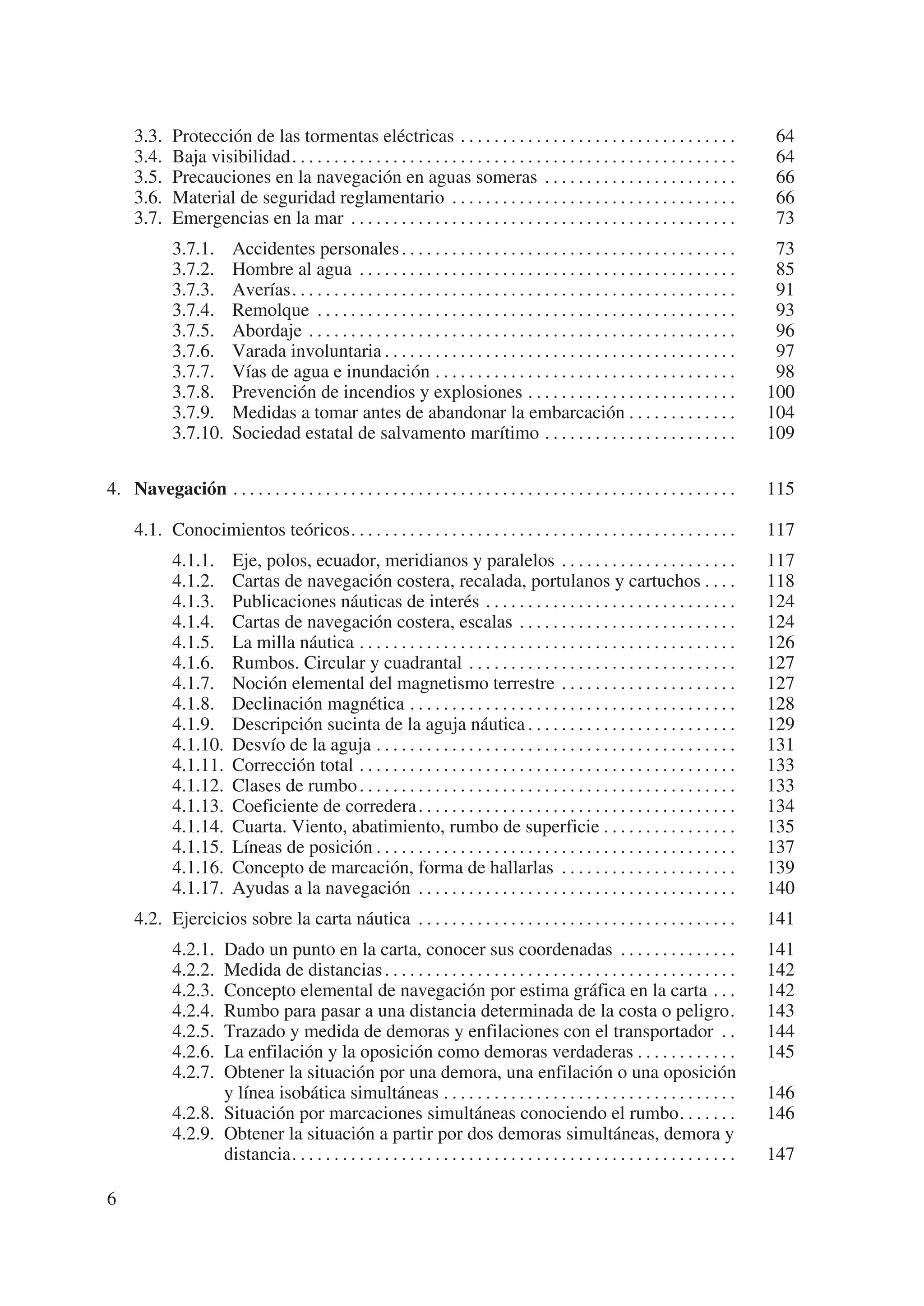 3.3.    Protección de las tormentas eléctricas . . . . . . . . . . . . . . . . . . . . . . . . . . . . . . . . .                         64
     3.4.    Baja visibilidad. . . . . . . . . . . . . . . . . . . . . . . . . . . . . . . . . . . . . . . . . . . . . . . . . . . . .        64
     3.5.    Precauciones en la navegación en aguas someras . . . . . . . . . . . . . . . . . . . . . . .                                     66
     3.6.    Material de seguridad reglamentario . . . . . . . . . . . . . . . . . . . . . . . . . . . . . . . . . .                          66
     3.7.    Emergencias en la mar . . . . . . . . . . . . . . . . . . . . . . . . . . . . . . . . . . . . . . . . . . . . . .                73
             3.7.1.       Accidentes personales . . . . . . . . . . . . . . . . . . . . . . . . . . . . . . . . . . . . . . . .               73
             3.7.2.       Hombre al agua . . . . . . . . . . . . . . . . . . . . . . . . . . . . . . . . . . . . . . . . . . . . .            85
             3.7.3.       Averías. . . . . . . . . . . . . . . . . . . . . . . . . . . . . . . . . . . . . . . . . . . . . . . . . . . . .    91
             3.7.4.       Remolque . . . . . . . . . . . . . . . . . . . . . . . . . . . . . . . . . . . . . . . . . . . . . . . . . .        93
             3.7.5.       Abordaje . . . . . . . . . . . . . . . . . . . . . . . . . . . . . . . . . . . . . . . . . . . . . . . . . . .      96
             3.7.6.       Varada involuntaria . . . . . . . . . . . . . . . . . . . . . . . . . . . . . . . . . . . . . . . . . .             97
             3.7.7.       Vías de agua e inundación . . . . . . . . . . . . . . . . . . . . . . . . . . . . . . . . . . . .                   98
             3.7.8.       Prevención de incendios y explosiones . . . . . . . . . . . . . . . . . . . . . . . . .                            100
             3.7.9.       Medidas a tomar antes de abandonar la embarcación . . . . . . . . . . . . .                                        104
             3.7.10.      Sociedad estatal de salvamento marítimo . . . . . . . . . . . . . . . . . . . . . . .                              109

4. Navegación . . . . . . . . . . . . . . . . . . . . . . . . . . . . . . . . . . . . . . . . . . . . . . . . . . . . . . . . . . . .        115

     4.1. Conocimientos teóricos. . . . . . . . . . . . . . . . . . . . . . . . . . . . . . . . . . . . . . . . . . . . . .                  117
             4.1.1.       Eje, polos, ecuador, meridianos y paralelos . . . . . . . . . . . . . . . . . . . . .                              117
             4.1.2.       Cartas de navegación costera, recalada, portulanos y cartuchos . . . .                                             118
             4.1.3.       Publicaciones náuticas de interés . . . . . . . . . . . . . . . . . . . . . . . . . . . . . .                      124
             4.1.4.       Cartas de navegación costera, escalas . . . . . . . . . . . . . . . . . . . . . . . . . .                          124
             4.1.5.       La milla náutica . . . . . . . . . . . . . . . . . . . . . . . . . . . . . . . . . . . . . . . . . . . . .         126
             4.1.6.       Rumbos. Circular y cuadrantal . . . . . . . . . . . . . . . . . . . . . . . . . . . . . . . .                      127
             4.1.7.       Noción elemental del magnetismo terrestre . . . . . . . . . . . . . . . . . . . . .                                127
             4.1.8.       Declinación magnética . . . . . . . . . . . . . . . . . . . . . . . . . . . . . . . . . . . . . . .                128
             4.1.9.       Descripción sucinta de la aguja náutica . . . . . . . . . . . . . . . . . . . . . . . . .                          129
             4.1.10.      Desvío de la aguja . . . . . . . . . . . . . . . . . . . . . . . . . . . . . . . . . . . . . . . . . . .           131
             4.1.11.      Corrección total . . . . . . . . . . . . . . . . . . . . . . . . . . . . . . . . . . . . . . . . . . . . .         133
             4.1.12.      Clases de rumbo . . . . . . . . . . . . . . . . . . . . . . . . . . . . . . . . . . . . . . . . . . . . .          133
             4.1.13.      Coeficiente de corredera . . . . . . . . . . . . . . . . . . . . . . . . . . . . . . . . . . . . . .               134
             4.1.14.      Cuarta. Viento, abatimiento, rumbo de superficie . . . . . . . . . . . . . . . .                                   135
             4.1.15.      Líneas de posición . . . . . . . . . . . . . . . . . . . . . . . . . . . . . . . . . . . . . . . . . . .           137
             4.1.16.      Concepto de marcación, forma de hallarlas . . . . . . . . . . . . . . . . . . . . .                                139
             4.1.17.      Ayudas a la navegación . . . . . . . . . . . . . . . . . . . . . . . . . . . . . . . . . . . . . .                 140
     4.2. Ejercicios sobre la carta náutica . . . . . . . . . . . . . . . . . . . . . . . . . . . . . . . . . . . . . .                      141
             4.2.1. Dado un punto en la carta, conocer sus coordenadas . . . . . . . . . . . . . .                                           141
             4.2.2. Medida de distancias . . . . . . . . . . . . . . . . . . . . . . . . . . . . . . . . . . . . . . . . . .                 142
             4.2.3. Concepto elemental de navegación por estima gráfica en la carta . . .                                                    142
             4.2.4. Rumbo para pasar a una distancia determinada de la costa o peligro.                                                      143
             4.2.5. Trazado y medida de demoras y enfilaciones con el transportador . .                                                      144
             4.2.6. La enfilación y la oposición como demoras verdaderas . . . . . . . . . . . .                                             145
             4.2.7. Obtener la situación por una demora, una enfilación o una oposición
                    y línea isobática simultáneas . . . . . . . . . . . . . . . . . . . . . . . . . . . . . . . . . . .                      146
             4.2.8. Situación por marcaciones simultáneas conociendo el rumbo. . . . . . .                                                   146
             4.2.9. Obtener la situación a partir por dos demoras simultáneas, demora y
                    distancia. . . . . . . . . . . . . . . . . . . . . . . . . . . . . . . . . . . . . . . . . . . . . . . . . . . . .       147

6
 