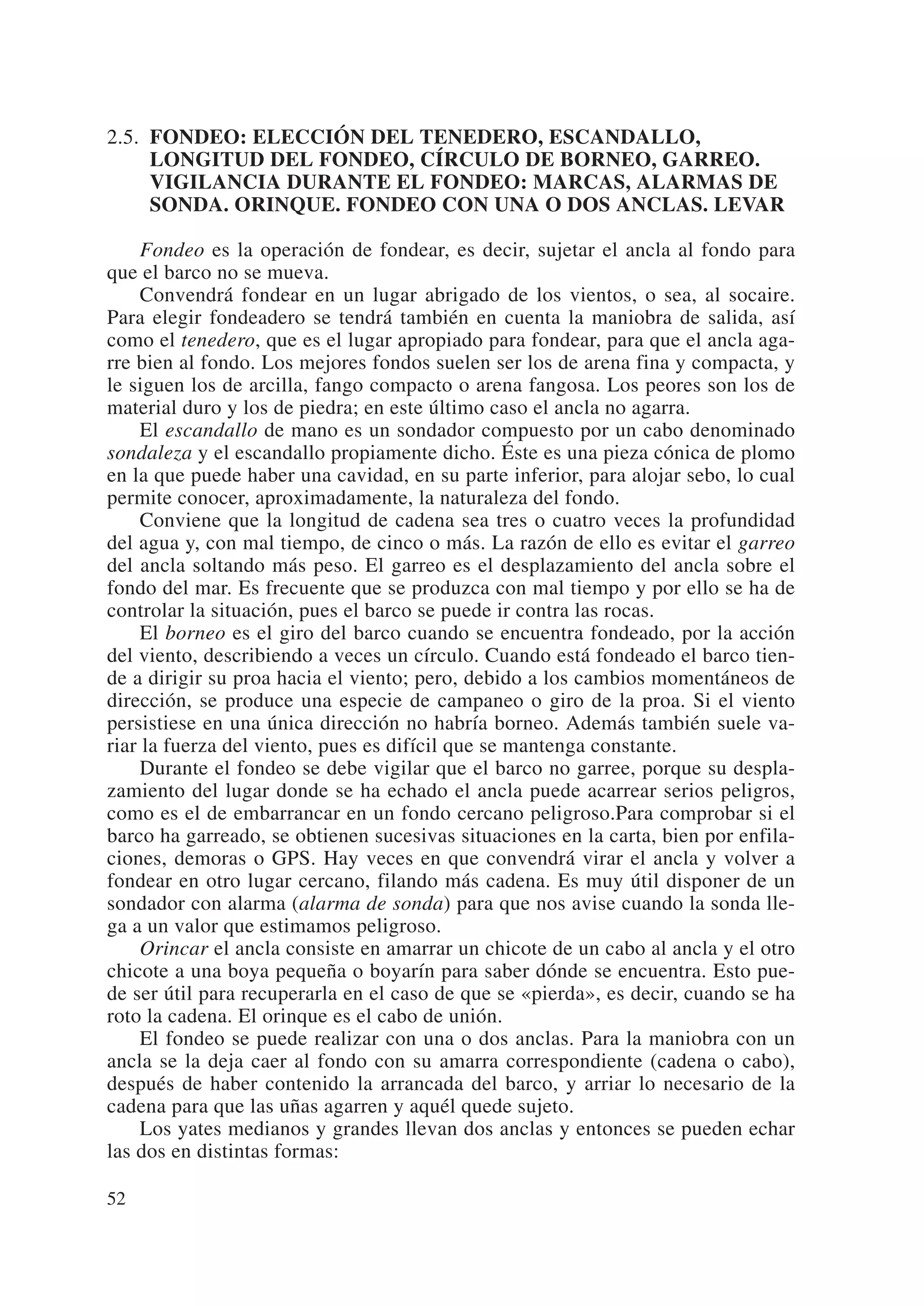 2.5. FONDEO: ELECCIÓN DEL TENEDERO, ESCANDALLO,
     LONGITUD DEL FONDEO, CÍRCULO DE BORNEO, GARREO.
     VIGILANCIA DURANTE EL FONDEO: MARCAS, ALARMAS DE
     SONDA. ORINQUE. FONDEO CON UNA O DOS ANCLAS. LEVAR

     Fondeo es la operación de fondear, es decir, sujetar el ancla al fondo para
que el barco no se mueva.
     Convendrá fondear en un lugar abrigado de los vientos, o sea, al socaire.
Para elegir fondeadero se tendrá también en cuenta la maniobra de salida, así
como el tenedero, que es el lugar apropiado para fondear, para que el ancla aga-
rre bien al fondo. Los mejores fondos suelen ser los de arena fina y compacta, y
le siguen los de arcilla, fango compacto o arena fangosa. Los peores son los de
material duro y los de piedra; en este último caso el ancla no agarra.
     El escandallo de mano es un sondador compuesto por un cabo denominado
sondaleza y el escandallo propiamente dicho. Éste es una pieza cónica de plomo
en la que puede haber una cavidad, en su parte inferior, para alojar sebo, lo cual
permite conocer, aproximadamente, la naturaleza del fondo.
     Conviene que la longitud de cadena sea tres o cuatro veces la profundidad
del agua y, con mal tiempo, de cinco o más. La razón de ello es evitar el garreo
del ancla soltando más peso. El garreo es el desplazamiento del ancla sobre el
fondo del mar. Es frecuente que se produzca con mal tiempo y por ello se ha de
controlar la situación, pues el barco se puede ir contra las rocas.
     El borneo es el giro del barco cuando se encuentra fondeado, por la acción
del viento, describiendo a veces un círculo. Cuando está fondeado el barco tien-
de a dirigir su proa hacia el viento; pero, debido a los cambios momentáneos de
dirección, se produce una especie de campaneo o giro de la proa. Si el viento
persistiese en una única dirección no habría borneo. Además también suele va-
riar la fuerza del viento, pues es difícil que se mantenga constante.
     Durante el fondeo se debe vigilar que el barco no garree, porque su despla-
zamiento del lugar donde se ha echado el ancla puede acarrear serios peligros,
como es el de embarrancar en un fondo cercano peligroso.Para comprobar si el
barco ha garreado, se obtienen sucesivas situaciones en la carta, bien por enfila-
ciones, demoras o GPS. Hay veces en que convendrá virar el ancla y volver a
fondear en otro lugar cercano, filando más cadena. Es muy útil disponer de un
sondador con alarma (alarma de sonda) para que nos avise cuando la sonda lle-
ga a un valor que estimamos peligroso.
     Orincar el ancla consiste en amarrar un chicote de un cabo al ancla y el otro
chicote a una boya pequeña o boyarín para saber dónde se encuentra. Esto pue-
de ser útil para recuperarla en el caso de que se «pierda», es decir, cuando se ha
roto la cadena. El orinque es el cabo de unión.
     El fondeo se puede realizar con una o dos anclas. Para la maniobra con un
ancla se la deja caer al fondo con su amarra correspondiente (cadena o cabo),
después de haber contenido la arrancada del barco, y arriar lo necesario de la
cadena para que las uñas agarren y aquél quede sujeto.
     Los yates medianos y grandes llevan dos anclas y entonces se pueden echar
las dos en distintas formas:

52
 