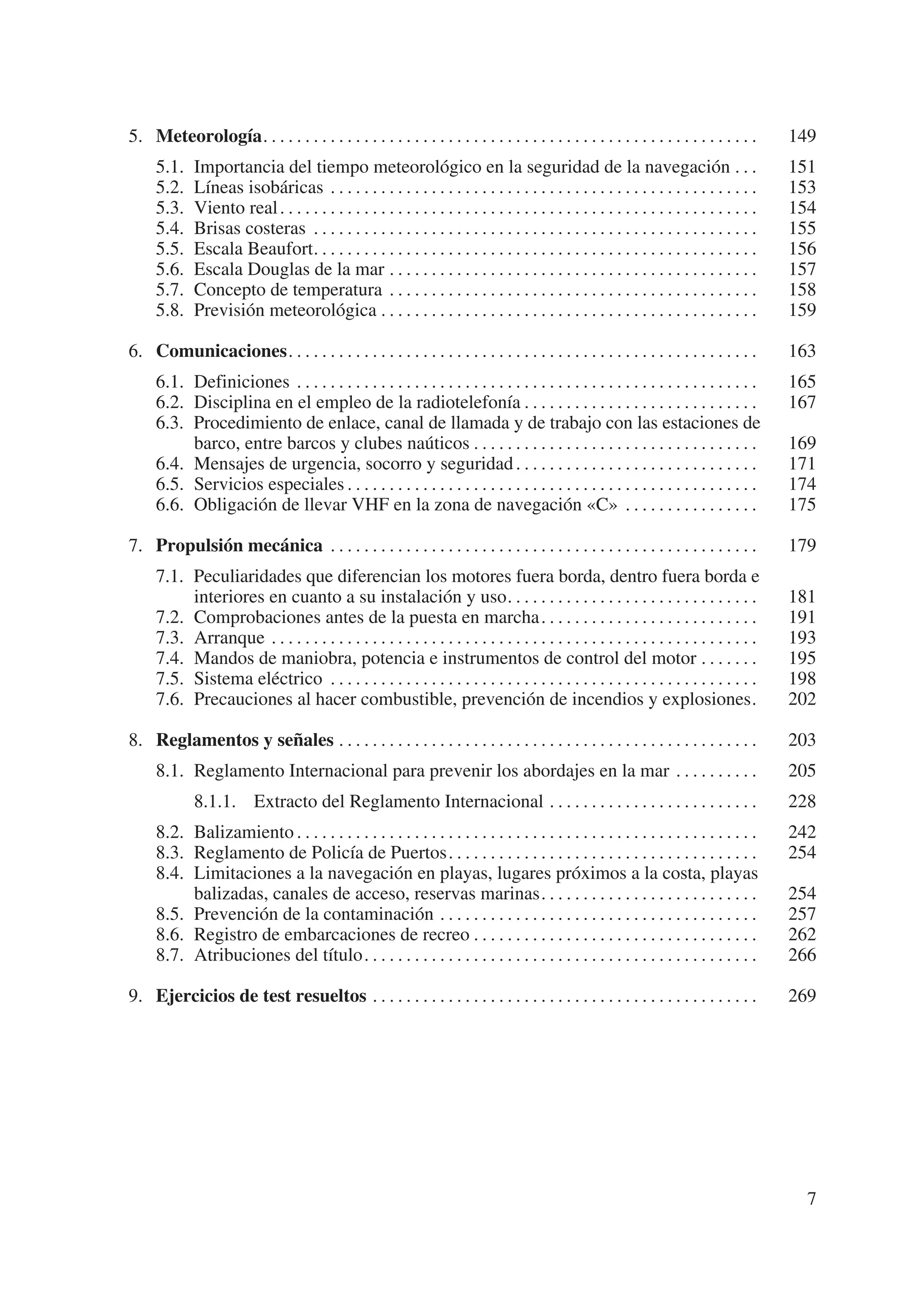 5. Meteorología. . . . . . . . . . . . . . . . . . . . . . . . . . . . . . . . . . . . . . . . . . . . . . . . . . . . . . . . . . .         149
     5.1.    Importancia del tiempo meteorológico en la seguridad de la navegación . . .                                                     151
     5.2.    Líneas isobáricas . . . . . . . . . . . . . . . . . . . . . . . . . . . . . . . . . . . . . . . . . . . . . . . . . . .         153
     5.3.    Viento real . . . . . . . . . . . . . . . . . . . . . . . . . . . . . . . . . . . . . . . . . . . . . . . . . . . . . . . . .   154
     5.4.    Brisas costeras . . . . . . . . . . . . . . . . . . . . . . . . . . . . . . . . . . . . . . . . . . . . . . . . . . . . .       155
     5.5.    Escala Beaufort. . . . . . . . . . . . . . . . . . . . . . . . . . . . . . . . . . . . . . . . . . . . . . . . . . . . .        156
     5.6.    Escala Douglas de la mar . . . . . . . . . . . . . . . . . . . . . . . . . . . . . . . . . . . . . . . . . . . .                157
     5.7.    Concepto de temperatura . . . . . . . . . . . . . . . . . . . . . . . . . . . . . . . . . . . . . . . . . . . .                 158
     5.8.    Previsión meteorológica . . . . . . . . . . . . . . . . . . . . . . . . . . . . . . . . . . . . . . . . . . . . .               159

6. Comunicaciones. . . . . . . . . . . . . . . . . . . . . . . . . . . . . . . . . . . . . . . . . . . . . . . . . . . . . . . .             163
     6.1. Definiciones . . . . . . . . . . . . . . . . . . . . . . . . . . . . . . . . . . . . . . . . . . . . . . . . . . . . . . .         165
     6.2. Disciplina en el empleo de la radiotelefonía . . . . . . . . . . . . . . . . . . . . . . . . . . . .                               167
     6.3. Procedimiento de enlace, canal de llamada y de trabajo con las estaciones de
          barco, entre barcos y clubes naúticos . . . . . . . . . . . . . . . . . . . . . . . . . . . . . . . . . .                          169
     6.4. Mensajes de urgencia, socorro y seguridad . . . . . . . . . . . . . . . . . . . . . . . . . . . . .                                171
     6.5. Servicios especiales . . . . . . . . . . . . . . . . . . . . . . . . . . . . . . . . . . . . . . . . . . . . . . . . .             174
     6.6. Obligación de llevar VHF en la zona de navegación «C» . . . . . . . . . . . . . . . .                                              175

7. Propulsión mecánica . . . . . . . . . . . . . . . . . . . . . . . . . . . . . . . . . . . . . . . . . . . . . . . . . . .                 179
     7.1. Peculiaridades que diferencian los motores fuera borda, dentro fuera borda e
          interiores en cuanto a su instalación y uso. . . . . . . . . . . . . . . . . . . . . . . . . . . . . .                             181
     7.2. Comprobaciones antes de la puesta en marcha . . . . . . . . . . . . . . . . . . . . . . . . . .                                    191
     7.3. Arranque . . . . . . . . . . . . . . . . . . . . . . . . . . . . . . . . . . . . . . . . . . . . . . . . . . . . . . . . . .       193
     7.4. Mandos de maniobra, potencia e instrumentos de control del motor . . . . . . .                                                     195
     7.5. Sistema eléctrico . . . . . . . . . . . . . . . . . . . . . . . . . . . . . . . . . . . . . . . . . . . . . . . . . . .            198
     7.6. Precauciones al hacer combustible, prevención de incendios y explosiones.                                                          202

8. Reglamentos y señales . . . . . . . . . . . . . . . . . . . . . . . . . . . . . . . . . . . . . . . . . . . . . . . . . .                 203
     8.1. Reglamento Internacional para prevenir los abordajes en la mar . . . . . . . . . .                                                 205
             8.1.1. Extracto del Reglamento Internacional . . . . . . . . . . . . . . . . . . . . . . . . .                                  228
     8.2. Balizamiento . . . . . . . . . . . . . . . . . . . . . . . . . . . . . . . . . . . . . . . . . . . . . . . . . . . . . . .         242
     8.3. Reglamento de Policía de Puertos. . . . . . . . . . . . . . . . . . . . . . . . . . . . . . . . . . . . .                          254
     8.4. Limitaciones a la navegación en playas, lugares próximos a la costa, playas
          balizadas, canales de acceso, reservas marinas. . . . . . . . . . . . . . . . . . . . . . . . . .                                  254
     8.5. Prevención de la contaminación . . . . . . . . . . . . . . . . . . . . . . . . . . . . . . . . . . . . . .                         257
     8.6. Registro de embarcaciones de recreo . . . . . . . . . . . . . . . . . . . . . . . . . . . . . . . . . .                            262
     8.7. Atribuciones del título. . . . . . . . . . . . . . . . . . . . . . . . . . . . . . . . . . . . . . . . . . . . . . .               266

9. Ejercicios de test resueltos . . . . . . . . . . . . . . . . . . . . . . . . . . . . . . . . . . . . . . . . . . . . . .                  269




                                                                                                                                               7
 