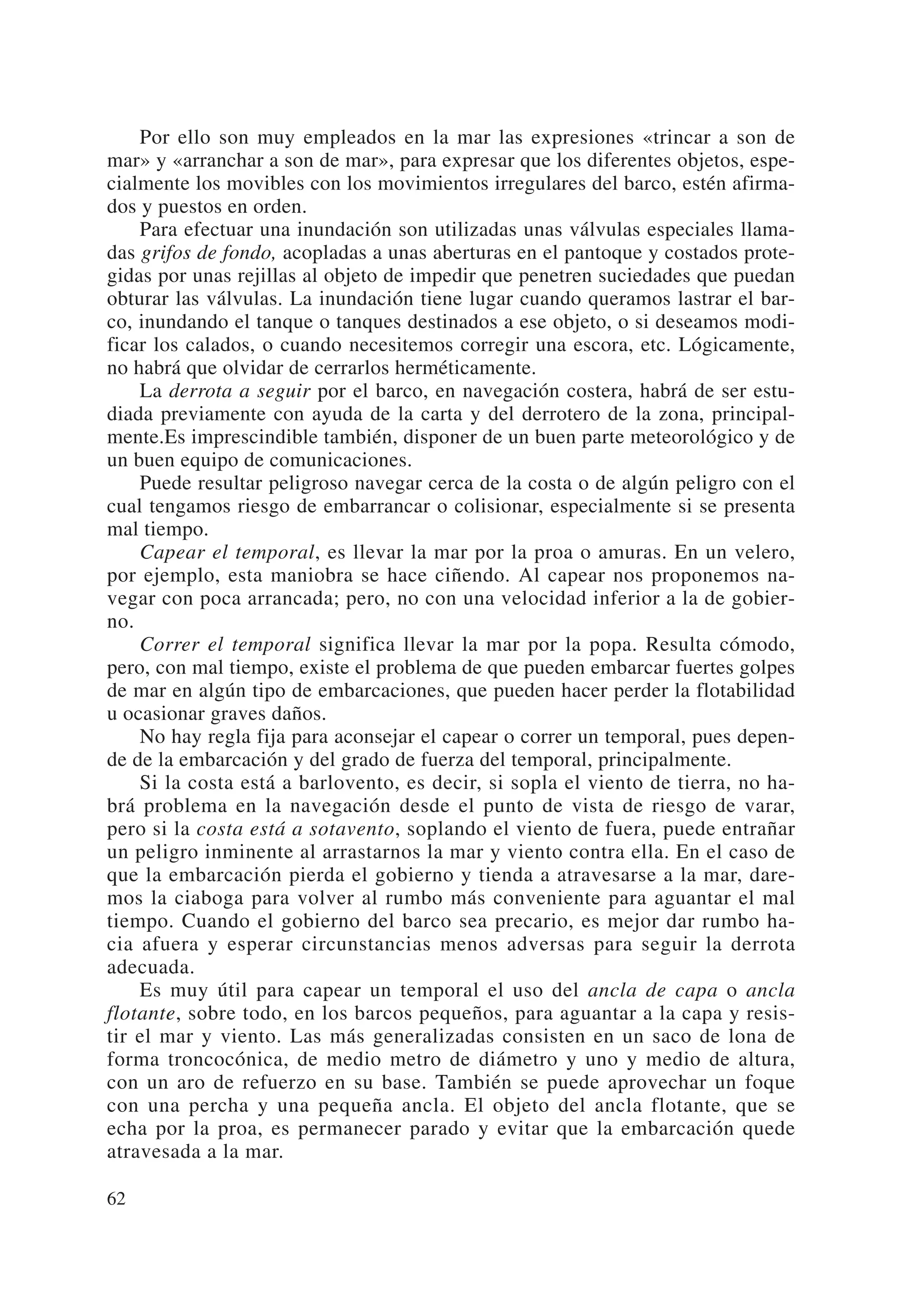 Por ello son muy empleados en la mar las expresiones «trincar a son de
mar» y «arranchar a son de mar», para expresar que los diferentes objetos, espe-
cialmente los movibles con los movimientos irregulares del barco, estén afirma-
dos y puestos en orden.
    Para efectuar una inundación son utilizadas unas válvulas especiales llama-
das grifos de fondo, acopladas a unas aberturas en el pantoque y costados prote-
gidas por unas rejillas al objeto de impedir que penetren suciedades que puedan
obturar las válvulas. La inundación tiene lugar cuando queramos lastrar el bar-
co, inundando el tanque o tanques destinados a ese objeto, o si deseamos modi-
ficar los calados, o cuando necesitemos corregir una escora, etc. Lógicamente,
no habrá que olvidar de cerrarlos herméticamente.
    La derrota a seguir por el barco, en navegación costera, habrá de ser estu-
diada previamente con ayuda de la carta y del derrotero de la zona, principal-
mente.Es imprescindible también, disponer de un buen parte meteorológico y de
un buen equipo de comunicaciones.
    Puede resultar peligroso navegar cerca de la costa o de algún peligro con el
cual tengamos riesgo de embarrancar o colisionar, especialmente si se presenta
mal tiempo.
    Capear el temporal, es llevar la mar por la proa o amuras. En un velero,
por ejemplo, esta maniobra se hace ciñendo. Al capear nos proponemos na-
vegar con poca arrancada; pero, no con una velocidad inferior a la de gobier-
no.
    Correr el temporal significa llevar la mar por la popa. Resulta cómodo,
pero, con mal tiempo, existe el problema de que pueden embarcar fuertes golpes
de mar en algún tipo de embarcaciones, que pueden hacer perder la flotabilidad
u ocasionar graves daños.
    No hay regla fija para aconsejar el capear o correr un temporal, pues depen-
de de la embarcación y del grado de fuerza del temporal, principalmente.
    Si la costa está a barlovento, es decir, si sopla el viento de tierra, no ha-
brá problema en la navegación desde el punto de vista de riesgo de varar,
pero si la costa está a sotavento, soplando el viento de fuera, puede entrañar
un peligro inminente al arrastarnos la mar y viento contra ella. En el caso de
que la embarcación pierda el gobierno y tienda a atravesarse a la mar, dare-
mos la ciaboga para volver al rumbo más conveniente para aguantar el mal
tiempo. Cuando el gobierno del barco sea precario, es mejor dar rumbo ha-
cia afuera y esperar circunstancias menos adversas para seguir la derrota
adecuada.
    Es muy útil para capear un temporal el uso del ancla de capa o ancla
flotante, sobre todo, en los barcos pequeños, para aguantar a la capa y resis-
tir el mar y viento. Las más generalizadas consisten en un saco de lona de
forma troncocónica, de medio metro de diámetro y uno y medio de altura,
con un aro de refuerzo en su base. También se puede aprovechar un foque
con una percha y una pequeña ancla. El objeto del ancla flotante, que se
echa por la proa, es permanecer parado y evitar que la embarcación quede
atravesada a la mar.

62
 