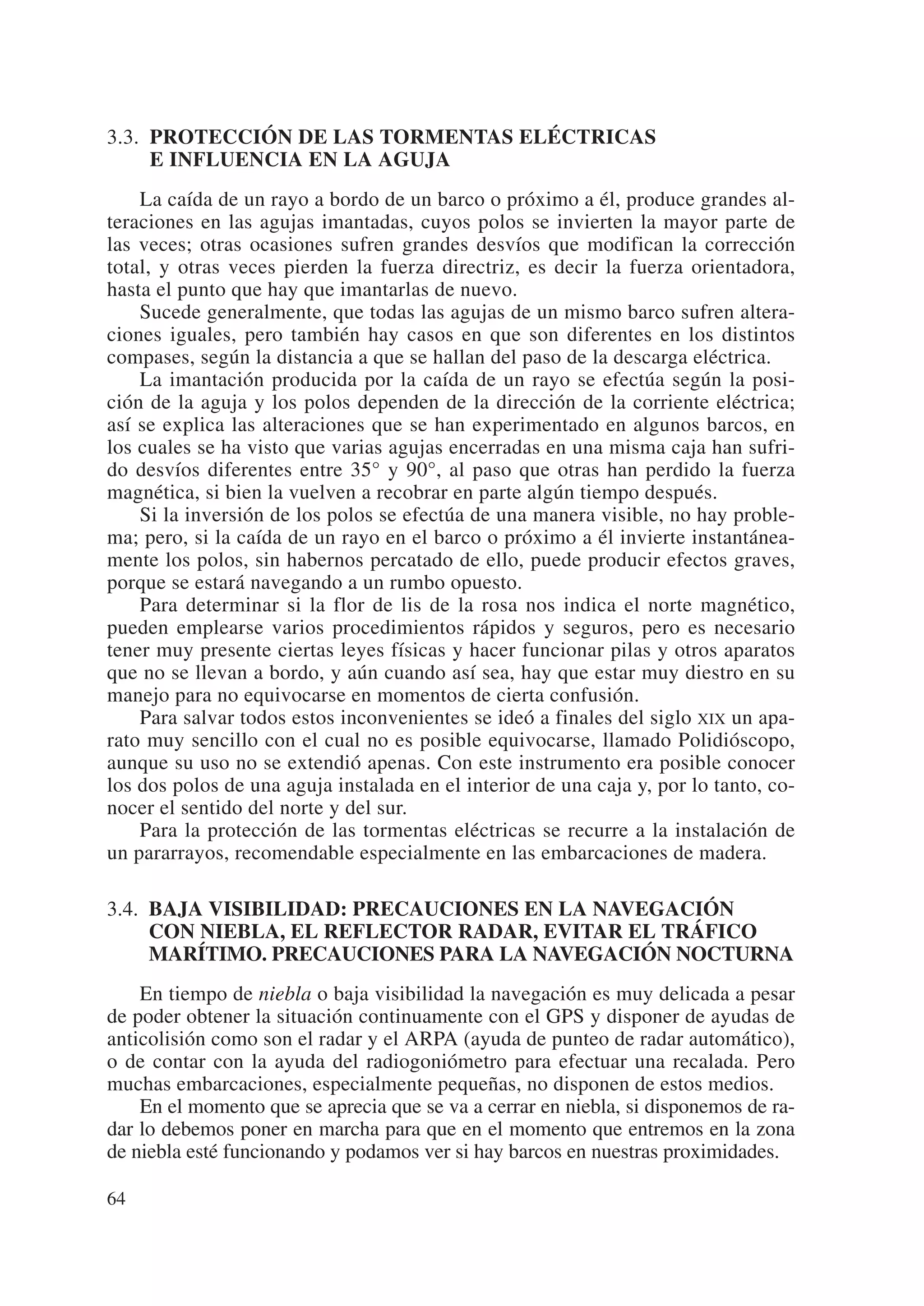 3.3. PROTECCIÓN DE LAS TORMENTAS ELÉCTRICAS
     E INFLUENCIA EN LA AGUJA
    La caída de un rayo a bordo de un barco o próximo a él, produce grandes al-
teraciones en las agujas imantadas, cuyos polos se invierten la mayor parte de
las veces; otras ocasiones sufren grandes desvíos que modifican la corrección
total, y otras veces pierden la fuerza directriz, es decir la fuerza orientadora,
hasta el punto que hay que imantarlas de nuevo.
    Sucede generalmente, que todas las agujas de un mismo barco sufren altera-
ciones iguales, pero también hay casos en que son diferentes en los distintos
compases, según la distancia a que se hallan del paso de la descarga eléctrica.
    La imantación producida por la caída de un rayo se efectúa según la posi-
ción de la aguja y los polos dependen de la dirección de la corriente eléctrica;
así se explica las alteraciones que se han experimentado en algunos barcos, en
los cuales se ha visto que varias agujas encerradas en una misma caja han sufri-
do desvíos diferentes entre 35° y 90°, al paso que otras han perdido la fuerza
magnética, si bien la vuelven a recobrar en parte algún tiempo después.
    Si la inversión de los polos se efectúa de una manera visible, no hay proble-
ma; pero, si la caída de un rayo en el barco o próximo a él invierte instantánea-
mente los polos, sin habernos percatado de ello, puede producir efectos graves,
porque se estará navegando a un rumbo opuesto.
    Para determinar si la flor de lis de la rosa nos indica el norte magnético,
pueden emplearse varios procedimientos rápidos y seguros, pero es necesario
tener muy presente ciertas leyes físicas y hacer funcionar pilas y otros aparatos
que no se llevan a bordo, y aún cuando así sea, hay que estar muy diestro en su
manejo para no equivocarse en momentos de cierta confusión.
    Para salvar todos estos inconvenientes se ideó a finales del siglo XIX un apa-
rato muy sencillo con el cual no es posible equivocarse, llamado Polidióscopo,
aunque su uso no se extendió apenas. Con este instrumento era posible conocer
los dos polos de una aguja instalada en el interior de una caja y, por lo tanto, co-
nocer el sentido del norte y del sur.
    Para la protección de las tormentas eléctricas se recurre a la instalación de
un pararrayos, recomendable especialmente en las embarcaciones de madera.

3.4. BAJA VISIBILIDAD: PRECAUCIONES EN LA NAVEGACIÓN
     CON NIEBLA, EL REFLECTOR RADAR, EVITAR EL TRÁFICO
     MARÍTIMO. PRECAUCIONES PARA LA NAVEGACIÓN NOCTURNA
    En tiempo de niebla o baja visibilidad la navegación es muy delicada a pesar
de poder obtener la situación continuamente con el GPS y disponer de ayudas de
anticolisión como son el radar y el ARPA (ayuda de punteo de radar automático),
o de contar con la ayuda del radiogoniómetro para efectuar una recalada. Pero
muchas embarcaciones, especialmente pequeñas, no disponen de estos medios.
    En el momento que se aprecia que se va a cerrar en niebla, si disponemos de ra-
dar lo debemos poner en marcha para que en el momento que entremos en la zona
de niebla esté funcionando y podamos ver si hay barcos en nuestras proximidades.

64
 