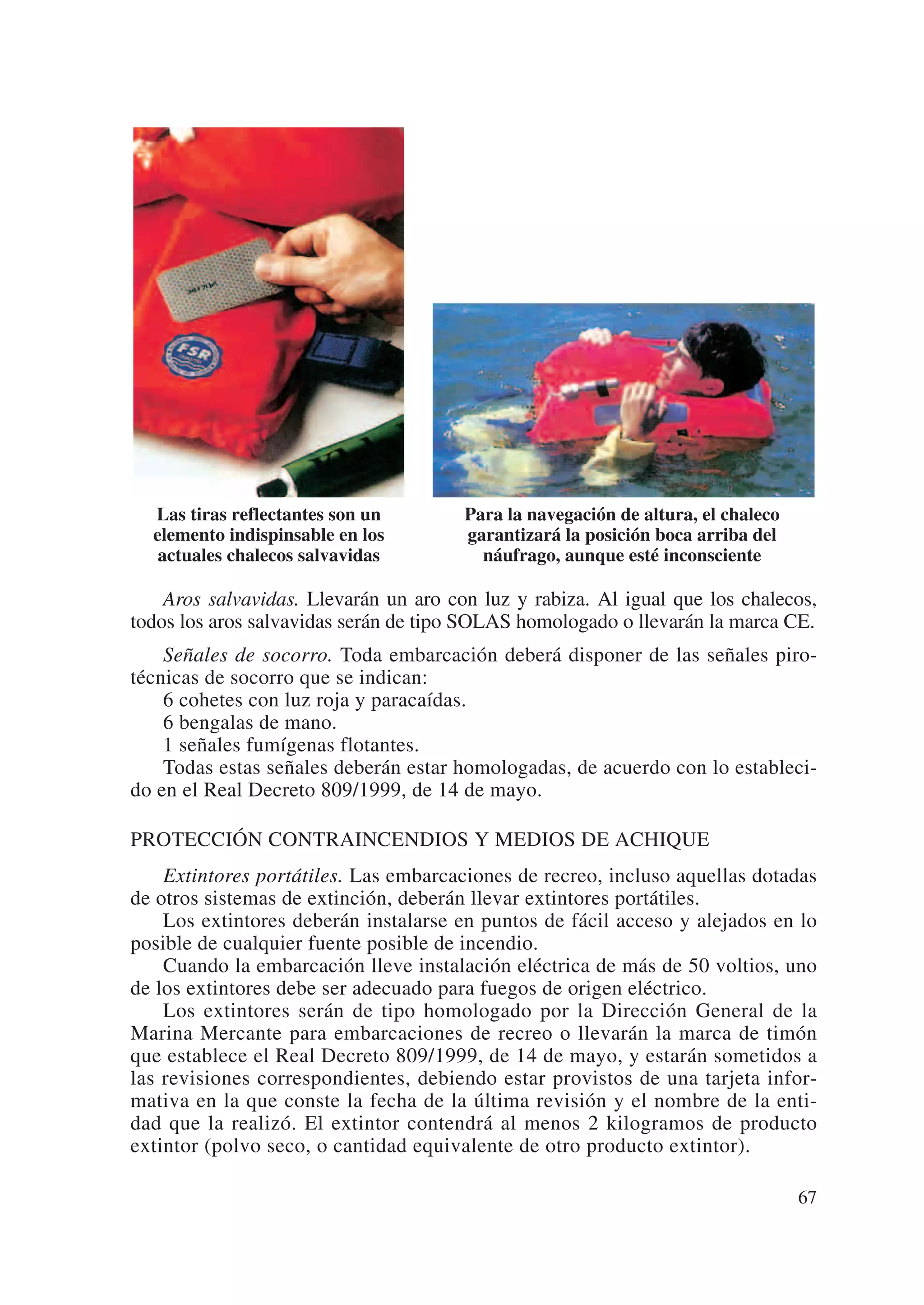 Las tiras reflectantes son un        Para la navegación de altura, el chaleco
  elemento indispinsable en los        garantizará la posición boca arriba del
   actuales chalecos salvavidas          náufrago, aunque esté inconsciente

    Aros salvavidas. Llevarán un aro con luz y rabiza. Al igual que los chalecos,
todos los aros salvavidas serán de tipo SOLAS homologado o llevarán la marca CE.
    Señales de socorro. Toda embarcación deberá disponer de las señales piro-
técnicas de socorro que se indican:
    6 cohetes con luz roja y paracaídas.
    6 bengalas de mano.
    1 señales fumígenas flotantes.
    Todas estas señales deberán estar homologadas, de acuerdo con lo estableci-
do en el Real Decreto 809/1999, de 14 de mayo.

PROTECCIÓN CONTRAINCENDIOS Y MEDIOS DE ACHIQUE
    Extintores portátiles. Las embarcaciones de recreo, incluso aquellas dotadas
de otros sistemas de extinción, deberán llevar extintores portátiles.
    Los extintores deberán instalarse en puntos de fácil acceso y alejados en lo
posible de cualquier fuente posible de incendio.
    Cuando la embarcación lleve instalación eléctrica de más de 50 voltios, uno
de los extintores debe ser adecuado para fuegos de origen eléctrico.
    Los extintores serán de tipo homologado por la Dirección General de la
Marina Mercante para embarcaciones de recreo o llevarán la marca de timón
que establece el Real Decreto 809/1999, de 14 de mayo, y estarán sometidos a
las revisiones correspondientes, debiendo estar provistos de una tarjeta infor-
mativa en la que conste la fecha de la última revisión y el nombre de la enti-
dad que la realizó. El extintor contendrá al menos 2 kilogramos de producto
extintor (polvo seco, o cantidad equivalente de otro producto extintor).

                                                                                  67
 