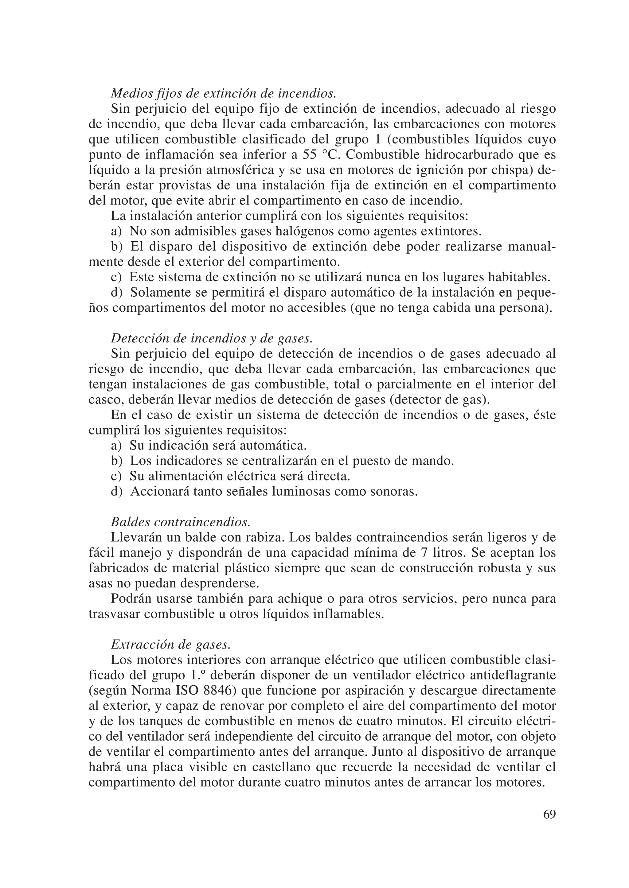 Medios fijos de extinción de incendios.
    Sin perjuicio del equipo fijo de extinción de incendios, adecuado al riesgo
de incendio, que deba llevar cada embarcación, las embarcaciones con motores
que utilicen combustible clasificado del grupo 1 (combustibles líquidos cuyo
punto de inflamación sea inferior a 55 °C. Combustible hidrocarburado que es
líquido a la presión atmosférica y se usa en motores de ignición por chispa) de-
berán estar provistas de una instalación fija de extinción en el compartimento
del motor, que evite abrir el compartimento en caso de incendio.
    La instalación anterior cumplirá con los siguientes requisitos:
    a) No son admisibles gases halógenos como agentes extintores.
    b) El disparo del dispositivo de extinción debe poder realizarse manual-
mente desde el exterior del compartimento.
    c) Este sistema de extinción no se utilizará nunca en los lugares habitables.
    d) Solamente se permitirá el disparo automático de la instalación en peque-
ños compartimentos del motor no accesibles (que no tenga cabida una persona).

    Detección de incendios y de gases.
    Sin perjuicio del equipo de detección de incendios o de gases adecuado al
riesgo de incendio, que deba llevar cada embarcación, las embarcaciones que
tengan instalaciones de gas combustible, total o parcialmente en el interior del
casco, deberán llevar medios de detección de gases (detector de gas).
    En el caso de existir un sistema de detección de incendios o de gases, éste
cumplirá los siguientes requisitos:
    a) Su indicación será automática.
    b) Los indicadores se centralizarán en el puesto de mando.
    c) Su alimentación eléctrica será directa.
    d) Accionará tanto señales luminosas como sonoras.

    Baldes contraincendios.
    Llevarán un balde con rabiza. Los baldes contraincendios serán ligeros y de
fácil manejo y dispondrán de una capacidad mínima de 7 litros. Se aceptan los
fabricados de material plástico siempre que sean de construcción robusta y sus
asas no puedan desprenderse.
    Podrán usarse también para achique o para otros servicios, pero nunca para
trasvasar combustible u otros líquidos inflamables.

    Extracción de gases.
    Los motores interiores con arranque eléctrico que utilicen combustible clasi-
ficado del grupo 1.º deberán disponer de un ventilador eléctrico antideflagrante
(según Norma ISO 8846) que funcione por aspiración y descargue directamente
al exterior, y capaz de renovar por completo el aire del compartimento del motor
y de los tanques de combustible en menos de cuatro minutos. El circuito eléctri-
co del ventilador será independiente del circuito de arranque del motor, con objeto
de ventilar el compartimento antes del arranque. Junto al dispositivo de arranque
habrá una placa visible en castellano que recuerde la necesidad de ventilar el
compartimento del motor durante cuatro minutos antes de arrancar los motores.

                                                                                69
 