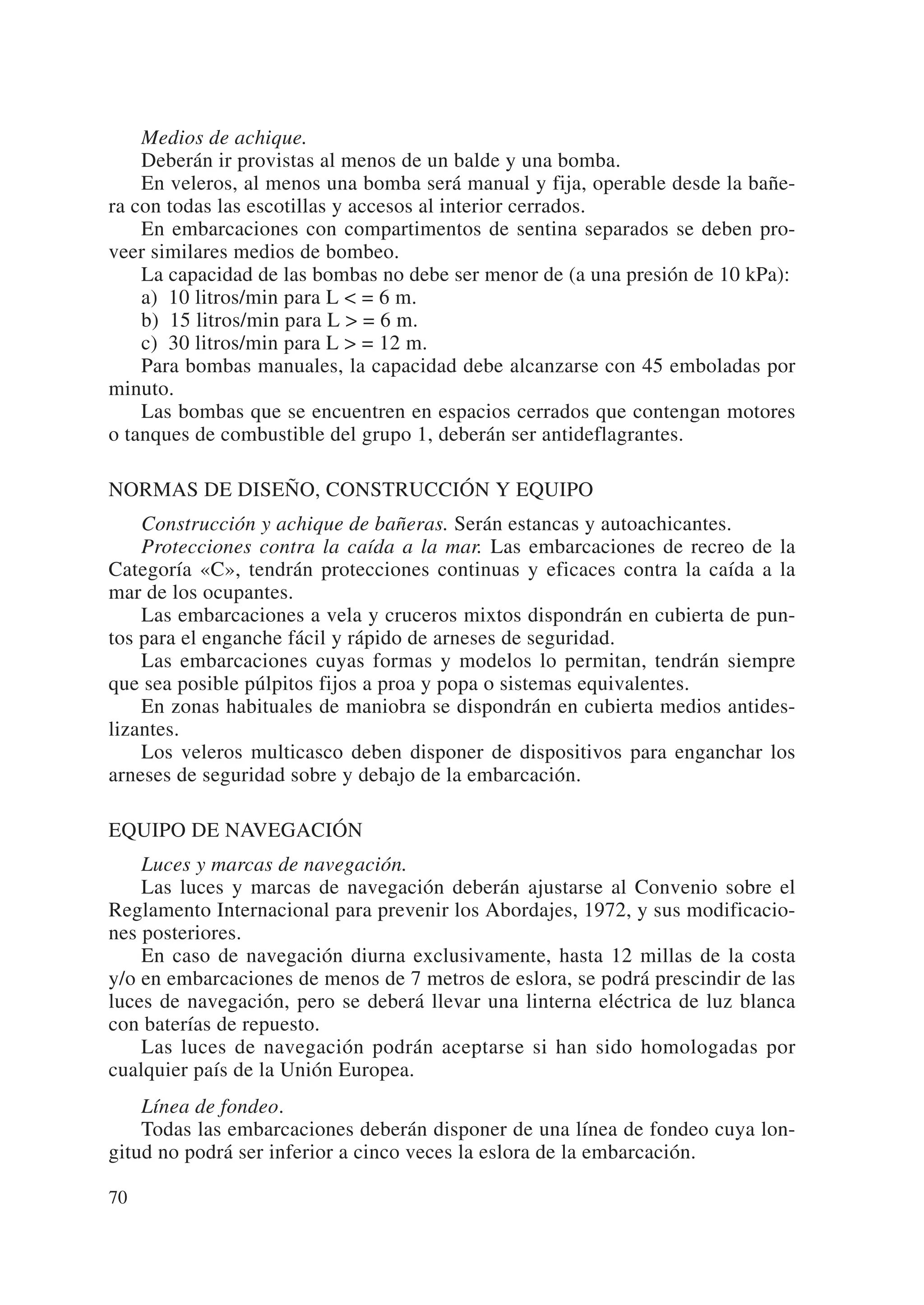 Medios de achique.
    Deberán ir provistas al menos de un balde y una bomba.
    En veleros, al menos una bomba será manual y fija, operable desde la bañe-
ra con todas las escotillas y accesos al interior cerrados.
    En embarcaciones con compartimentos de sentina separados se deben pro-
veer similares medios de bombeo.
    La capacidad de las bombas no debe ser menor de (a una presión de 10 kPa):
    a) 10 litros/min para L < = 6 m.
    b) 15 litros/min para L > = 6 m.
    c) 30 litros/min para L > = 12 m.
    Para bombas manuales, la capacidad debe alcanzarse con 45 emboladas por
minuto.
    Las bombas que se encuentren en espacios cerrados que contengan motores
o tanques de combustible del grupo 1, deberán ser antideflagrantes.

NORMAS DE DISEÑO, CONSTRUCCIÓN Y EQUIPO
    Construcción y achique de bañeras. Serán estancas y autoachicantes.
    Protecciones contra la caída a la mar. Las embarcaciones de recreo de la
Categoría «C», tendrán protecciones continuas y eficaces contra la caída a la
mar de los ocupantes.
    Las embarcaciones a vela y cruceros mixtos dispondrán en cubierta de pun-
tos para el enganche fácil y rápido de arneses de seguridad.
    Las embarcaciones cuyas formas y modelos lo permitan, tendrán siempre
que sea posible púlpitos fijos a proa y popa o sistemas equivalentes.
    En zonas habituales de maniobra se dispondrán en cubierta medios antides-
lizantes.
    Los veleros multicasco deben disponer de dispositivos para enganchar los
arneses de seguridad sobre y debajo de la embarcación.

EQUIPO DE NAVEGACIÓN
    Luces y marcas de navegación.
    Las luces y marcas de navegación deberán ajustarse al Convenio sobre el
Reglamento Internacional para prevenir los Abordajes, 1972, y sus modificacio-
nes posteriores.
    En caso de navegación diurna exclusivamente, hasta 12 millas de la costa
y/o en embarcaciones de menos de 7 metros de eslora, se podrá prescindir de las
luces de navegación, pero se deberá llevar una linterna eléctrica de luz blanca
con baterías de repuesto.
    Las luces de navegación podrán aceptarse si han sido homologadas por
cualquier país de la Unión Europea.
    Línea de fondeo.
    Todas las embarcaciones deberán disponer de una línea de fondeo cuya lon-
gitud no podrá ser inferior a cinco veces la eslora de la embarcación.

70
 