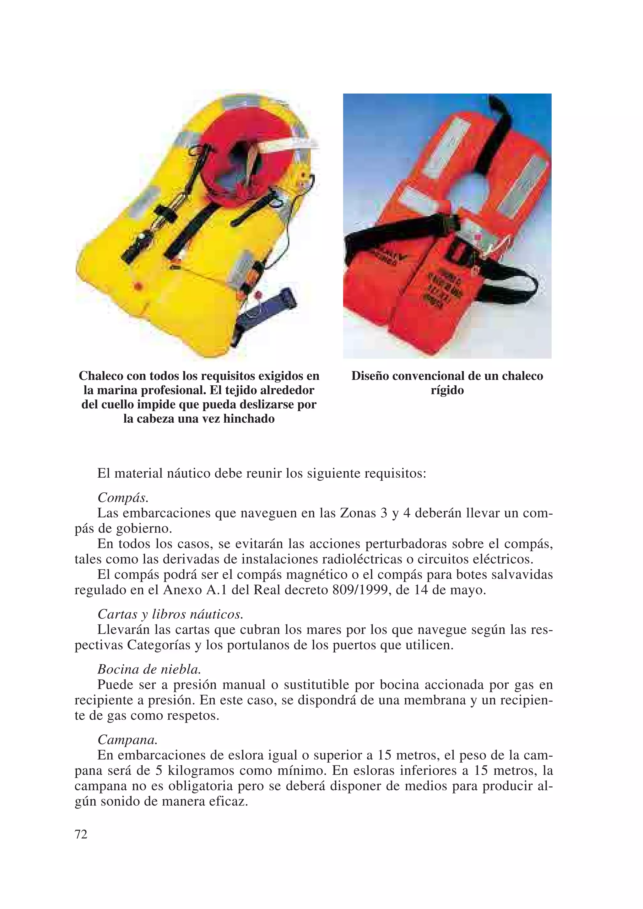 Chaleco con todos los requisitos exigidos en    Diseño convencional de un chaleco
 la marina profesional. El tejido alrededor                  rígido
del cuello impide que pueda deslizarse por
        la cabeza una vez hinchado



     El material náutico debe reunir los siguiente requisitos:
    Compás.
    Las embarcaciones que naveguen en las Zonas 3 y 4 deberán llevar un com-
pás de gobierno.
    En todos los casos, se evitarán las acciones perturbadoras sobre el compás,
tales como las derivadas de instalaciones radioléctricas o circuitos eléctricos.
    El compás podrá ser el compás magnético o el compás para botes salvavidas
regulado en el Anexo A.1 del Real decreto 809/1999, de 14 de mayo.
    Cartas y libros náuticos.
    Llevarán las cartas que cubran los mares por los que navegue según las res-
pectivas Categorías y los portulanos de los puertos que utilicen.
    Bocina de niebla.
    Puede ser a presión manual o sustitutible por bocina accionada por gas en
recipiente a presión. En este caso, se dispondrá de una membrana y un recipien-
te de gas como respetos.
   Campana.
   En embarcaciones de eslora igual o superior a 15 metros, el peso de la cam-
pana será de 5 kilogramos como mínimo. En esloras inferiores a 15 metros, la
campana no es obligatoria pero se deberá disponer de medios para producir al-
gún sonido de manera eficaz.

72
 