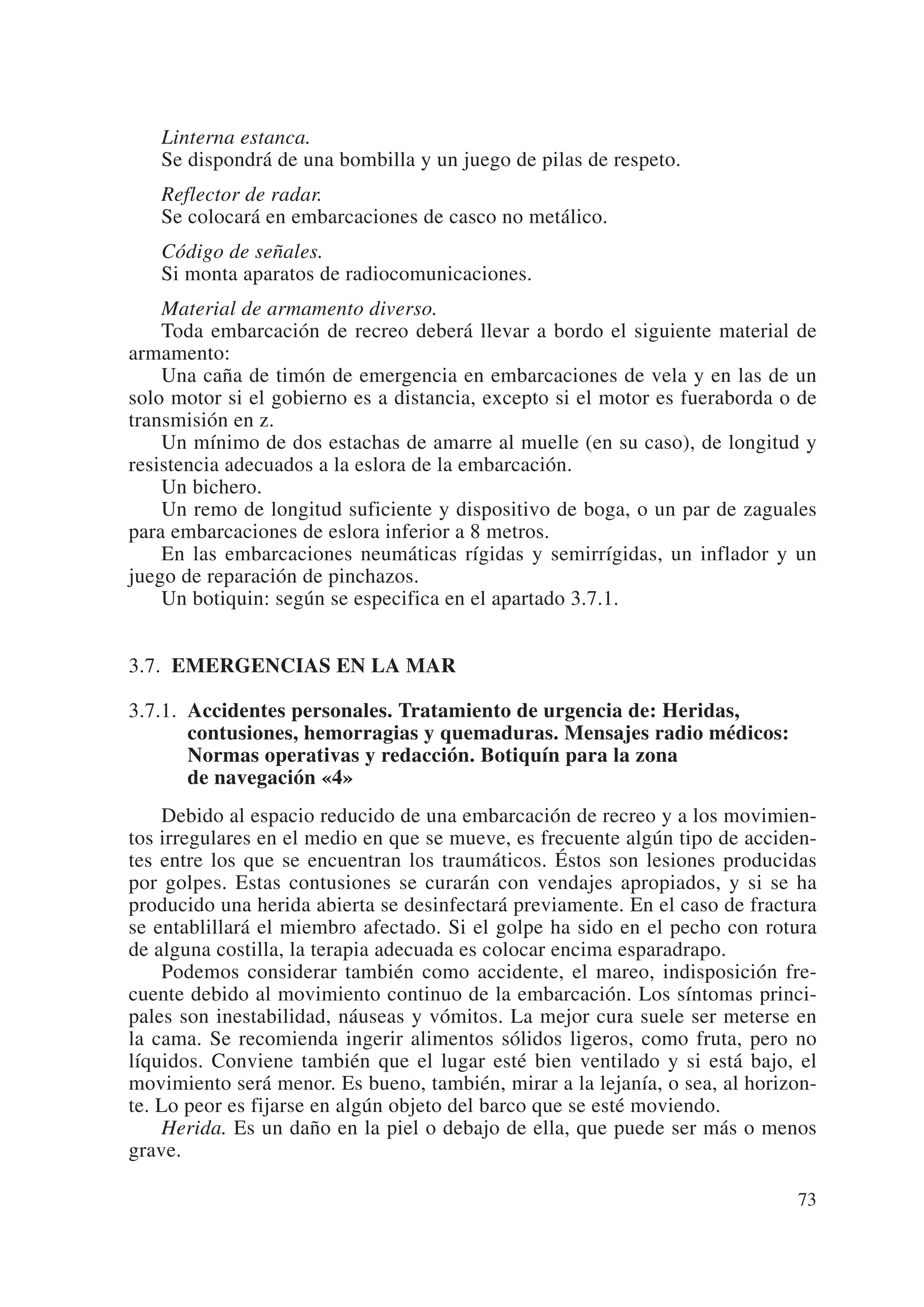 Linterna estanca.
   Se dispondrá de una bombilla y un juego de pilas de respeto.
   Reflector de radar.
   Se colocará en embarcaciones de casco no metálico.
   Código de señales.
   Si monta aparatos de radiocomunicaciones.
    Material de armamento diverso.
    Toda embarcación de recreo deberá llevar a bordo el siguiente material de
armamento:
    Una caña de timón de emergencia en embarcaciones de vela y en las de un
solo motor si el gobierno es a distancia, excepto si el motor es fueraborda o de
transmisión en z.
    Un mínimo de dos estachas de amarre al muelle (en su caso), de longitud y
resistencia adecuados a la eslora de la embarcación.
    Un bichero.
    Un remo de longitud suficiente y dispositivo de boga, o un par de zaguales
para embarcaciones de eslora inferior a 8 metros.
    En las embarcaciones neumáticas rígidas y semirrígidas, un inflador y un
juego de reparación de pinchazos.
    Un botiquin: según se especifica en el apartado 3.7.1.


3.7. EMERGENCIAS EN LA MAR

3.7.1. Accidentes personales. Tratamiento de urgencia de: Heridas,
       contusiones, hemorragias y quemaduras. Mensajes radio médicos:
       Normas operativas y redacción. Botiquín para la zona
       de navegación «4»
    Debido al espacio reducido de una embarcación de recreo y a los movimien-
tos irregulares en el medio en que se mueve, es frecuente algún tipo de acciden-
tes entre los que se encuentran los traumáticos. Éstos son lesiones producidas
por golpes. Estas contusiones se curarán con vendajes apropiados, y si se ha
producido una herida abierta se desinfectará previamente. En el caso de fractura
se entablillará el miembro afectado. Si el golpe ha sido en el pecho con rotura
de alguna costilla, la terapia adecuada es colocar encima esparadrapo.
    Podemos considerar también como accidente, el mareo, indisposición fre-
cuente debido al movimiento continuo de la embarcación. Los síntomas princi-
pales son inestabilidad, náuseas y vómitos. La mejor cura suele ser meterse en
la cama. Se recomienda ingerir alimentos sólidos ligeros, como fruta, pero no
líquidos. Conviene también que el lugar esté bien ventilado y si está bajo, el
movimiento será menor. Es bueno, también, mirar a la lejanía, o sea, al horizon-
te. Lo peor es fijarse en algún objeto del barco que se esté moviendo.
    Herida. Es un daño en la piel o debajo de ella, que puede ser más o menos
grave.

                                                                             73
 